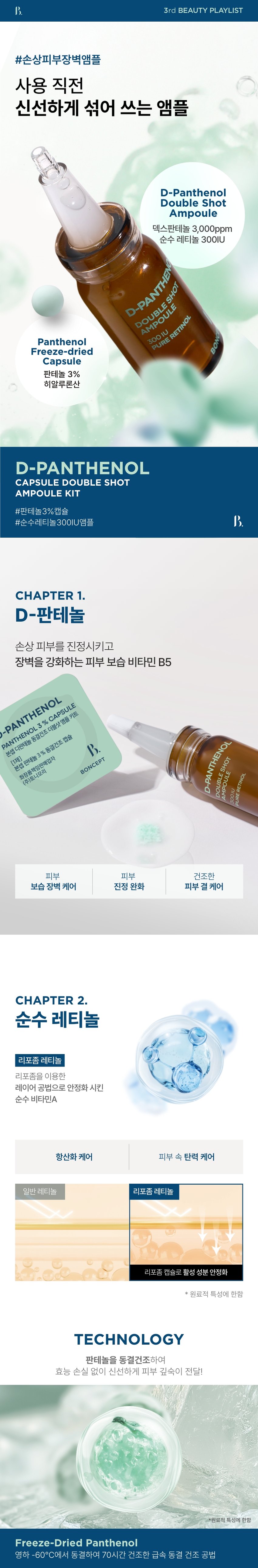 본셉이 큐레이팅한 세 번째 성분 플레이리스트  
D-PANTHENOL  
X RETINOL  
BONCEPT D-PANTHENOL  
CAPSULE DOUBLESHOT AMPOULE KIT  
REPAIRING SHOT BODY GUA SHA SERUM  
THENO  
BONCEPT  
TONYMOLY  
토니모리의 기술력을 담은  
나만의 성분 큐레이터  
본셉  
D-PANTHENOL  
REPAIRING SHOT  
BODY GUA SHA SERUM  
3%  
D-PANTHENOL  
MOISTURIZING CARE  
BONCEPT  
ON↔OFF  
D-PANTHENOL  
D-PANTHENOL 새로운동부  
PANTHENOL3 &CAPSULE  
본섭지한해늘  
분쟁전하늘1% 동중간주점을  
화장품책임양책감자  
I카메시코리  
BINCEPT BONCEPT  
What is your skin concern today?  
오늘 당신의  
피부 고민은?  
작은 자극에도 예민해지는 피부  
쉽게 건조해지는 피부  
힘없이 늘어지는 피부  
거칠고 푸석한 피부 결  
B 3rd BEAUTY PLAYLIST  
한 알로 시작하는  
손상 피부 장벽 케어  
VITAMIN  
D-PANTHENOL KE 본섭 디판테놀 동결건조 더블샷 영을 키트  
DOUBLE SHOT  
D-PANTHENOL % CAPSULE  
AMPOULE  
N PANTHENOL  
300IU  
PURE RETINOL 판데놀 3% 동결건조 캡슐 20,20 hopung  
[1제]  
OUT  
본섭  
화장품책임판매업자  
(주)토니모리  
RATION S  
areraw  
BONCEPT  
BONCEPT  
D-PANTHENOL CAPSULE DOUBLE  
SHOT AMPOULE KIT  
XRETINOL 본셉 디판테놀 동결건조  
더블샷 앰플 키트  
50mg + 10ml  
#장벽부터 #피부결까지  
B. 3rd BEAUTY PLAYLIST  
#손상피부장벽앰플  
사용 직전  
신선하게 섞어 쓰는 앰플  
D-Panthenol  
Double Shot  
Ampoule  
덱스판테놀 3,000ppm  
순수 레티놀 300IU  
D-PANTHENG  
DOUBLE SHOT  
AMPOULE  
Panthenol 300IU  
BO  
Freeze-dried PURE RETINOL  
Capsule  
판테놀 3%  
히알루론산  
D-PANTHENOL  
CAPSULE DOUBLE SHOT  
AMPOULE KIT  
#판테놀3%캡슐  
#순수레티놀300IU앰플  
CHAPTER 1.  
D-판테놀  
손상 피부를 진정시키고  
장벽을 강화하는 피부 보습 비타민 B5  
-PANTHENOL  
PANTHENOL 3 % CAPSULE  
D-PANTHENOL  
본셉 디판테놀 동결건조 더블샷앰플 키트  
화장품책임판매업자 3 % 동결건조 캡슐  
[1제]  
BONCEPT  
본셉 판테놀  
(주)토니모리 SHOT  
AMPOULE  
DOUBLE  
300IU  
PURE RETINOL  
피부 피부 건조한  
보습 장벽 케어 진정 완화 피부 결 케어  
CHAPTER 2.  
순수 레티놀  
리포좀 레티놀  
리포좀을 이용한  
레이어 공법으로 안정화 시킨  
순수 비타민A  
항산화 케어 피부 속 탄력 케어  
일반 레티놀 리포좀 레티놀  
리포좀 캡슐로활성 성분 안정화  
원료적 특성에 한함  
TECHNOLOGY  
판테놀을 동결건조하여  
효능 손실 없이 신선하게 피부 깊숙이 전달!  
*원료적 특성에 한함  
Freeze-Dried Panthenol  
영하 -60°C에서 동결하여 70시간 건조한 급속 동결 건조 공법  
TEST01  
손상된 피부의 즉각  
보습 장벽 개선 & 피부 진정 완화  
1회 사용으로  
손상 피부 보습 장벽 개선 손상 피부 진정 완화  
各种공공支援条 21.0%  
22.7%  
물리적 자극 후 사용 직후 물리적 자극 후 사용 직후  
TEST 02  
1회 사용  
갈라진 피부 결(거칠기) 6.5% 개선  
사용 전 사용 직후  
2025.08.08 / (주)글로벌표준인증원 GSC안티에이징랩 / 시험인원: 21명  
*개인차 있을 수 있음  
TEST 03  
저자극 D-판테놀 더블샷 앰플  
피부에 자극 없이 편안한 느낌이에요  
100%  
*본셉 디판테놀 동결건조 더블샷 앰플 키트'의 손상된 피부의  
즉각적(일시적) 보습 장벽 개선 및 피부 진정 완화에 도움,  
건조에 의해 갈라진 피부 결(거칠기) 개선 평가 인체적용시험 대상자  
설문 평가 중 긍정적 만족도 평가기준  
B. #저자극 #저자극 포뮬러 #피부 자극 테스트 완료  
피부 자극 테스트 완료 자극 테스트 완료·  
피부  
시험 제품 본셉 D-판테놀 동결건조 더블샷 앰플 키트 피부자극정도  
저자극  
피부 자극 정도 '(주)토니모리'에서 의뢰한 '본셉 디판테놀 동결건조  
더블샷앰플 키트'의 일차: 피부 자극 지수는 0.00으로 COMPLETED TESTED *  
저자극성 범위에 속하는 제품으로 판단된다.  
*2025.08.19-08.21 / (주)글로벌표준인증원 GSC안티에이징랩 / 31명  
*개인차 있을 수 있음  
D PANTHENOL PLAYLIST  
AMPOULE KIT  
#장벽부터 #피부결까지  
한 알로 시작하는 손상 피부 장벽 케어!  
Double shot  
D-PANTHE  
DOUBLE  
3rd BEAUTY PLAYLIST  
D-PANTHENOL  
X RETINOL  
#Panthenol 3% Capsules  
#Pure Retinol 300 IU Ampoules  
Boosting damaged skin barrier with just one capsule  
Ampoule  
D-PANTHENOL  
D-PANTHENOL X RETINOL  
50mg + 10ml PLAYLIST  
♡ □ II ▶| 1  
TEXTURE  
부드럽게 피부에 스며들어  
자극 받은 피부에도 부담 없는  
산뜻한 앰플 텍스처  
D-PANTHENE  
AMPOUL  
PURE  
HS DOUBLE  
0100E  
신선한 판테놀 캡슐을 사용 직전  
앰플에 녹여 피부에 그대로 흡수시켜 주세요!  
HOW TO USE  
동결건조 더블샷 앰플 키트  
이렇게 사용하세요!  
B. 3rd BEAUTY PLAYLIST  
D-PANTHENO  
I STEP 01 I STEP 02  
화살표 방향으로 캡을 올려 1제 동결건조 캡슐을 개봉하여  
은색 실링을 아래 끝까지 2제 앰플에 넣어 줍니다.  
뜯어 제거해 줍니다.  
*동결건조 캡슐은 개봉 후 즉시  
*캡 제거 시 손이 베이지 않도록 사용하세요.  
조심하세요.  
D-RANTHE  
BOUBLE  
I STEP 03 I STEP 04  
스포이드를 끼운 후, 적당량 덜어 부드럽게 펴 발라  
캡슐과 앰플이 잘 섞이도록 흡수시켜 줍니다.  
흔들어 줍니다.  
*원료의 특성상 보관 조건에 따라 내용물의 색상이 짙어지거나  
고유의 취가 느껴질 수 있습니다.  
*직사광선을 피해서, 서늘하고 습도가 낮은 곳에 보관해 주세요.  
(더운 여름엔 냉장고 보관을 권장합니다.)  
*아침에 사용 시, 자외선 차단제를 발라 피부를 보호해 주세요.  
RECOMMEND  
이런 분께 추천드려요  
D-PANTHENOL  
DOUBLE SHOT  
D-PANTHENOL AMPOULE  
RETINOL  
PANTHENOL 3 % CAPSULE  
본섭 디판테놀 동결건조 더블샷엠을 키트  
[1제] 동결건조 캡슐  
BONCEPT  
본섭 판테놀 3%  
화장품책임판매업자  
(주)토니요리  
BONCEPT  
D-PANTHENOL  
PANTHENOL 3  
본셉디  
✓ 쉽게 건조해지는 피부가 고민이신 분  
✓ 외부 환경에 약해 쉽게 무너지는 피부 장벽이 고민이신 분  
✓ 손상된 피부도 사용할 수 있는 저자극 진정 케어 제품을 찾는 분  
✓ 거칠고 푸석한 피부 결이 고민이신 분  
본 상품 정보(상품 상세, 상품 설명 등)의 내용은 협력사가 직접 작성/제작한 것입니다.  
상품 정보 제공 고시  
제품명 본셉 디판테놀 동결건조 더블샷 앰플 키트  
내용물의 용량 또는 중량 50mg + 10ml  
제품 주요사양 모든 피부 타입  
사용기간 또는 1제 캡슐: 개봉 전 36개월/개봉 후 즉시  
개봉 후 사용기간 2제 앰플: 개봉 전 36개월/개봉 후 12개월  
사용방법 1. 화살표를 중심으로 캡을 들어 올려 은색,  
고무 캡을 제거해 줍니다.  
2. 1제 동결건조 캡슐을 개봉하여, 2제 앰플에 넣어 줍니다.  
3. 내장된 스포이드를 끼운 후,  
캡슐과 앰플이 잘 섞이도록 강하게 흔들어 줍니다.  
4. 내용물을 적당량 덜어 피부 결을 따라 부드럽게  
펴 발라준 후 가볍게 두드려 흡수시켜 줍니다.  
식품의약품안전처 해당 없음  
심사필유무(기능성화장품)  
화장품제조업자 (주)블리스팩  
화장품책임판매업자 (주)토니모리  
제조국 한국  
전성분 [1제] 만니톨, 하이드록시프로필메틸셀룰로오스, 소듐하이알루로  
네이트, 판테놀(3%), 인도멀구슬나무잎추출물, 인도멀구슬나무  
꽃추출물, 아이비고드열매추출물, 가지열매추출물, 알로에베라잎  
추출물, 홀리바질잎추출물, 울금뿌리추출물, 참산호말추출물  
[2제] 정제수, 다이프로필렌글라이콜, 부틸렌글라이콜, 글리세린,  
1,2-헥산다이올, 나이아신아마이드, 트레할로오스, 메도우폼씨오  
일, 덱스판테놀(3,000ppm), 폴리글리세릴-10스테아레이트, 폴  
리글리세릴-10올리에이트, 아크릴레이트/C10-30알킬아크릴레  
이트크로스폴리머, 트로메타민, 에틸헥실글리세린, 하이드록시에  
틸아크릴레이트/소듐아크릴로칠파이메릴타우레이트코폴리머, 암  
모늄아크릴로알다이메틸리우레이트/브이피코폴리머, 아데노신,  
향료, 카프릴렉/카프렉트라이글리세라이드, 폴리글리세릴-3메틸  
글루코오스다이스테아레이트, 잔탄검, 다이소듐이디티에이, 메틸  
메타크릴레이트크로스폴리머, 엑토인, 레티놀, 하이드로제네이티  
드레시틴, 메틸글루코오스세스퀴스테아레이트, 콜레스테롤, 솔비  
탄아이소스테아레이트, 세테아릴글루코사이드, 비에이치티, 토코  
페릴아세테이트, 녹두씨추출물, 비에이치에이, 로즈마리잎오일,  
귀리가루추출물, 토코페롤  
사용할 때의 주의사항 1. 화장품 사용 시 또는 사용 후 직사광선에 의하여 사용부위가  
붉은 반점, 부어오름 또는 가려움증 등의 이상 증상이나 부작용이  
있는 경우에는 전문의 등과 상담할 것.  
2. 상처가 있는 부위 등에는 사용을 자제할 것.  
3. 보관 및 취급 시 주의사항  
가) 어린이의 손이 닿지 않는 곳에 보관할 것.  
나) 직사광선을 피해서 보관할 것.  
다) 서늘하고 습도가 낮은 곳에 보관할 것.  
4. 1제 동결건조 캡슐은 개봉 후 즉시 사용할 것.  
5. 캡 제거 시 손이 베이지 않도록 조심할 것.  
품질 보증 기준 공정거래위원회고시 소비자분쟁해결기준에 의거함  
소비자 상담실 080-356-2222