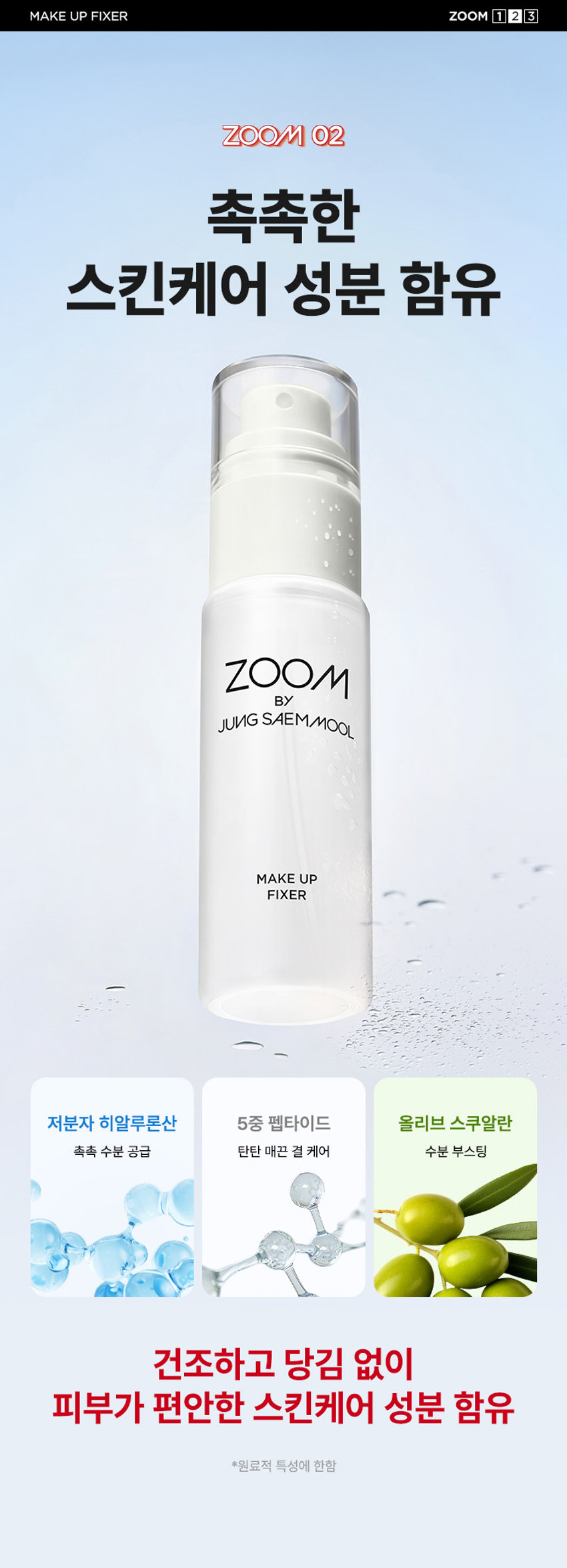 ZOOM BY JUNG SAEMMOOL MAKE UP FIXER  메이크업 픽서  MAKE UP FIXER  ZOOM BY JUNG SAEMMOOL  MAKE UP FIXER  아티스트 화잘붙 픽서  피부 위 가볍게 안착되어 촉촉하게  아티스트만의 라스트 터치  공들인 메이크업을 오래 유지시켜주는  무너짐 없는 피부 표현 비법  D SP FOU ○○  + +  ~ SAEMMOOL JUNG 021  In  Simple steps artist-like expression  Completed with the No.1 Jungsaemmool artist expertise  a beauty brand offering a minimal yet refined skin-expression routine  +MAKE UP FIXER ZOOM 2 3  ZOOM 01  가볍고 미세한 입자로 견고하게 메이크업 고정  메이크업 전/후 픽서 사용 시  메이크업 전/후 픽서 미사용 시  깔끔하고 견고하게  들뜨고 무너지는 메이크업  유지되는 메이크업  *소비자 이해를 돕기 위한 연출된 이미지로 개인차가 있을 수 있습니다  가볍게 분사된 미세한 입자가  피부에 부드럽게 안착되어  무너짐 없는 견고한 메이크업  미세 픽싱폴리머 코팅막 형성 메이크업  미세한 입자가 얇은 코팅막을 형성하여  유분 땀 등 외부 환경으로부터 견고하게  메이크업 고정  MAKE UP FIXER ZOOM 2 3  ZOOM 02  촉촉한 스킨케어 성분 함유  ZOOM BY JUNG SAEMMOOL  MAKE UP FIXER  저분자 히알루론산 5중 펩타이드 올리브 스쿠알란  촉촉 수분 공급 탄탄 매끈 결 케어 수분 부스팅  건조하고 당김 없이  피부가 편안한 스킨케어 성분 함유  *원료적 특성에 한함  MAKE UP FIXER ZOOM 2 3  ZOOM 03  은은한 쿨링감 COOL한 진정 효과  ZOOM BY JUNG SAEMMOOL  MAKE UP FIXER  카카오씨 추출물 커피콩 추출물  유칼럽투스 추출물 월계수잎 추출물  특허받은 식물 유래 쿨링 성분으로  피부 온도를 낮춰 자극받은 피부 진정  저자극 테스트 완료  SKINMEDCONKIN Trials Chile  피부자극 테스트 인체적응시 행안료  SKINMER Certificate  
