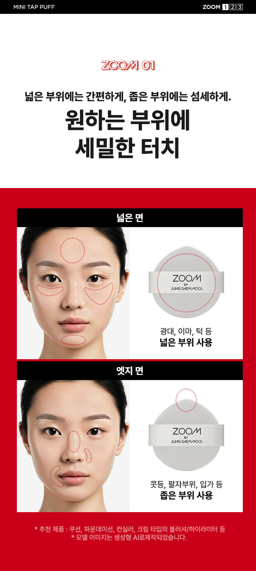 ZOOM BY JUNGSAEMMOOL 미니 탭 퍼프 3P  미니 탭 퍼프 3P  ZOOM BY JUNGSAEMMOOL  엣지 부분으로 섬세하게 TAP  ZOOM 유연한 밴드로  BY 텐션 있게 TAP  JUNG SAEMMOOL  부드러운 루비셀 소재 피부결 사이 유연하게 소프트 밀착  D SF FOU  By + + ~ SAEMMOOL JUNG  on / 0 In  Simple steps artist-like expression Completed with the No1 Jungsaemmool artist expertise a beauty brand offering a minimal yet refined skin-expression routine  +MINI TAP PUFF ZOOM 3  ZOOM 01  넓은 부위에는 간편하게 좁은 부위에는 섬세하게  원하는 부위에 세밀한 터치  넓은 면 ZOOM JUNGSAEMMOOL  광대 이마 턱 등 넓은 부위 사용  엣지 면 ZOOM JUNGSAEMMOOL  콧등 팔자부위 입가 등 좁은 부위 사용  * 추천 제품 : 쿠션 파운데이션 컨실러 크림 타입의 블러셔/하이라이터 등  * 모델 이미지는 생성형 AI로 제작되었습니다  MINI TAP PUFF ZOOM 1 2 3  ZOOM 02  베이스 벗겨짐없이 원하는 표현만 쌓는 빌더블 레이어링  MINI TAP PUFF Before Covered Up!  *소비자 이해를 돕기 위한 연출된 이미지로 개인차가 있을 수 있습니다  루비셀의 표면 미세 기공 사이로 내용물이 고르게 흡수되어  공들인 베이스 위에 벗겨짐 없이 내용물만 그대로 밀착  루비셀 표면 베이스제품 구성&사양  줌바이정샘물 미니 탭 퍼프 (3P)  ZOOM BY JUNG SAEMMOOL 44 mm  ARTIST TIP 함께 사용해 보세요 GLOSSY UP SEBUM DOWN ZOOM ZOOM ARE  *줌 바이 정샘물 쿠션 2종 본품 내장 퍼프 동일 사양  본 상품 정보(상품 상세 상품 설명 등)의 내용은 협력사가 직접 등록한 것입니다  상품정보제공 고시  제품명 줌 바이 정샘물 미니 탭 퍼프(3개입)  용도 화장용 퍼프  재질 폴리우레탄  제조국 대한민국  제조원 (주)삼본퍼프  판매원 (주)정샘물뷰티  사용할 때의 주의사항  1 상처가 있는 부위 습진 및 피부염 등의 이상이 있는 부위에는 사용하지 마십시오  2 제시된 용도 이외의 목적으로 사용하지 마십시오  3 유아·소아의 손이 닿지 않는 곳에 보관하십시오  품질보증기준 본 제품에 이상이 있을 경우 공정거래위원회 고시 '소비자 분쟁 해결 기준'에 의거 보상해 드립니다  소비자상담 고객상담실 080-816-7671 (수신자요금부담)  전화번호