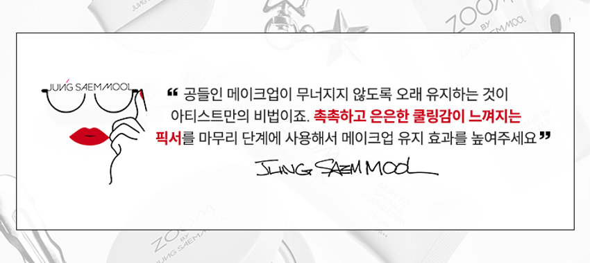 ZOOM BY JUNG SAEMMOOL MAKE UP FIXER  
메이크업 픽서  
MAKE UP FIXER  
ZOOM BY JUNG SAEMMOOL  
MAKE UP FIXER  
아티스트 화잘붙 픽서  
피부 위 가볍게 안착되어 촉촉하게  
아티스트만의 라스트 터치  
공들인 메이크업을 오래 유지시켜주는  
무너짐 없는 피부 표현 비법  
D SP FOU ○○  
+ +  
~ SAEMMOOL JUNG 021  
In  
Simple steps artist-like expression  
Completed with the No.1 Jungsaemmool artist expertise  
a beauty brand offering a minimal yet refined skin-expression routine  
+MAKE UP FIXER ZOOM 2 3  
ZOOM 01  
가볍고 미세한 입자로 견고하게 메이크업 고정  
메이크업 전/후 픽서 사용 시  
메이크업 전/후 픽서 미사용 시  
깔끔하고 견고하게  
들뜨고 무너지는 메이크업  
유지되는 메이크업  
*소비자 이해를 돕기 위한 연출된 이미지로 개인차가 있을 수 있습니다  
가볍게 분사된 미세한 입자가  
피부에 부드럽게 안착되어  
무너짐 없는 견고한 메이크업  
미세 픽싱폴리머 코팅막 형성 메이크업  
미세한 입자가 얇은 코팅막을 형성하여  
유분 땀 등 외부 환경으로부터 견고하게  
메이크업 고정  
MAKE UP FIXER ZOOM 2 3  
ZOOM 02  
촉촉한 스킨케어 성분 함유  
ZOOM BY JUNG SAEMMOOL  
MAKE UP FIXER  
저분자 히알루론산 5중 펩타이드 올리브 스쿠알란  
촉촉 수분 공급 탄탄 매끈 결 케어 수분 부스팅  
건조하고 당김 없이  
피부가 편안한 스킨케어 성분 함유  
*원료적 특성에 한함  
MAKE UP FIXER ZOOM 2 3  
ZOOM 03  
은은한 쿨링감 COOL한 진정 효과  
ZOOM BY JUNG SAEMMOOL  
MAKE UP FIXER  
카카오씨 추출물 커피콩 추출물  
유칼럽투스 추출물 월계수잎 추출물  
특허받은 식물 유래 쿨링 성분으로  
피부 온도를 낮춰 자극받은 피부 진정  
저자극 테스트 완료  
SKINMEDCONKIN Trials Chile  
피부자극 테스트 인체적응시 행안료  
SKINMER Certificate