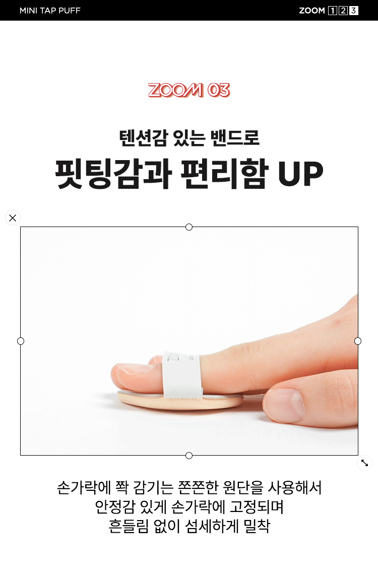 ZOOM BY JUNGSAEMMOOL 미니 탭 퍼프 3P  미니 탭 퍼프 3P  ZOOM BY JUNGSAEMMOOL  엣지 부분으로 섬세하게 TAP  ZOOM 유연한 밴드로  BY 텐션 있게 TAP  JUNG SAEMMOOL  부드러운 루비셀 소재 피부결 사이 유연하게 소프트 밀착  D SF FOU  By + + ~ SAEMMOOL JUNG  on / 0 In  Simple steps artist-like expression Completed with the No1 Jungsaemmool artist expertise a beauty brand offering a minimal yet refined skin-expression routine  +MINI TAP PUFF ZOOM 3  ZOOM 01  넓은 부위에는 간편하게 좁은 부위에는 섬세하게  원하는 부위에 세밀한 터치  넓은 면 ZOOM JUNGSAEMMOOL  광대 이마 턱 등 넓은 부위 사용  엣지 면 ZOOM JUNGSAEMMOOL  콧등 팔자부위 입가 등 좁은 부위 사용  * 추천 제품 : 쿠션 파운데이션 컨실러 크림 타입의 블러셔/하이라이터 등  * 모델 이미지는 생성형 AI로 제작되었습니다  MINI TAP PUFF ZOOM 1 2 3  ZOOM 02  베이스 벗겨짐없이 원하는 표현만 쌓는 빌더블 레이어링  MINI TAP PUFF Before Covered Up!  *소비자 이해를 돕기 위한 연출된 이미지로 개인차가 있을 수 있습니다  루비셀의 표면 미세 기공 사이로 내용물이 고르게 흡수되어  공들인 베이스 위에 벗겨짐 없이 내용물만 그대로 밀착  루비셀 표면 베이스제품 구성&사양  줌바이정샘물 미니 탭 퍼프 (3P)  ZOOM BY JUNG SAEMMOOL 44 mm  ARTIST TIP 함께 사용해 보세요 GLOSSY UP SEBUM DOWN ZOOM ZOOM ARE  *줌 바이 정샘물 쿠션 2종 본품 내장 퍼프 동일 사양  본 상품 정보(상품 상세 상품 설명 등)의 내용은 협력사가 직접 등록한 것입니다  상품정보제공 고시  제품명 줌 바이 정샘물 미니 탭 퍼프(3개입)  용도 화장용 퍼프  재질 폴리우레탄  제조국 대한민국  제조원 (주)삼본퍼프  판매원 (주)정샘물뷰티  사용할 때의 주의사항  1 상처가 있는 부위 습진 및 피부염 등의 이상이 있는 부위에는 사용하지 마십시오  2 제시된 용도 이외의 목적으로 사용하지 마십시오  3 유아·소아의 손이 닿지 않는 곳에 보관하십시오  품질보증기준 본 제품에 이상이 있을 경우 공정거래위원회 고시 '소비자 분쟁 해결 기준'에 의거 보상해 드립니다  소비자상담 고객상담실 080-816-7671 (수신자요금부담)  전화번호