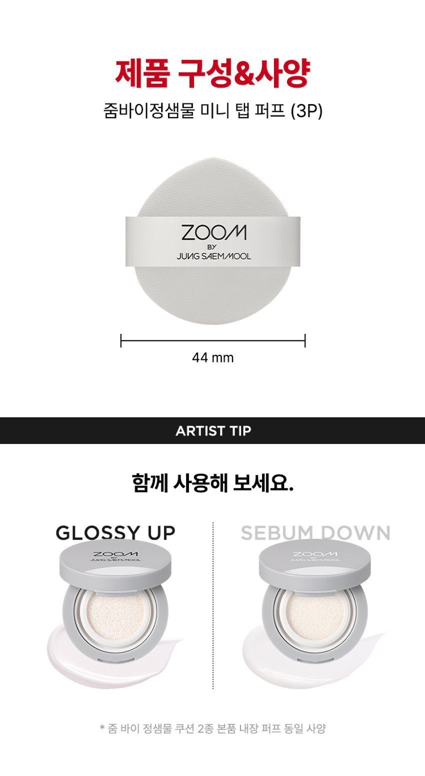 ZOOM BY JUNGSAEMMOOL 미니 탭 퍼프 3P  미니 탭 퍼프 3P  ZOOM BY JUNGSAEMMOOL  엣지 부분으로 섬세하게 TAP  ZOOM 유연한 밴드로  BY 텐션 있게 TAP  JUNG SAEMMOOL  부드러운 루비셀 소재 피부결 사이 유연하게 소프트 밀착  D SF FOU  By + + ~ SAEMMOOL JUNG  on / 0 In  Simple steps artist-like expression Completed with the No1 Jungsaemmool artist expertise a beauty brand offering a minimal yet refined skin-expression routine  +MINI TAP PUFF ZOOM 3  ZOOM 01  넓은 부위에는 간편하게 좁은 부위에는 섬세하게  원하는 부위에 세밀한 터치  넓은 면 ZOOM JUNGSAEMMOOL  광대 이마 턱 등 넓은 부위 사용  엣지 면 ZOOM JUNGSAEMMOOL  콧등 팔자부위 입가 등 좁은 부위 사용  * 추천 제품 : 쿠션 파운데이션 컨실러 크림 타입의 블러셔/하이라이터 등  * 모델 이미지는 생성형 AI로 제작되었습니다  MINI TAP PUFF ZOOM 1 2 3  ZOOM 02  베이스 벗겨짐없이 원하는 표현만 쌓는 빌더블 레이어링  MINI TAP PUFF Before Covered Up!  *소비자 이해를 돕기 위한 연출된 이미지로 개인차가 있을 수 있습니다  루비셀의 표면 미세 기공 사이로 내용물이 고르게 흡수되어  공들인 베이스 위에 벗겨짐 없이 내용물만 그대로 밀착  루비셀 표면 베이스제품 구성&사양  줌바이정샘물 미니 탭 퍼프 (3P)  ZOOM BY JUNG SAEMMOOL 44 mm  ARTIST TIP 함께 사용해 보세요 GLOSSY UP SEBUM DOWN ZOOM ZOOM ARE  *줌 바이 정샘물 쿠션 2종 본품 내장 퍼프 동일 사양  본 상품 정보(상품 상세 상품 설명 등)의 내용은 협력사가 직접 등록한 것입니다  상품정보제공 고시  제품명 줌 바이 정샘물 미니 탭 퍼프(3개입)  용도 화장용 퍼프  재질 폴리우레탄  제조국 대한민국  제조원 (주)삼본퍼프  판매원 (주)정샘물뷰티  사용할 때의 주의사항  1 상처가 있는 부위 습진 및 피부염 등의 이상이 있는 부위에는 사용하지 마십시오  2 제시된 용도 이외의 목적으로 사용하지 마십시오  3 유아·소아의 손이 닿지 않는 곳에 보관하십시오  품질보증기준 본 제품에 이상이 있을 경우 공정거래위원회 고시 '소비자 분쟁 해결 기준'에 의거 보상해 드립니다  소비자상담 고객상담실 080-816-7671 (수신자요금부담)  전화번호
