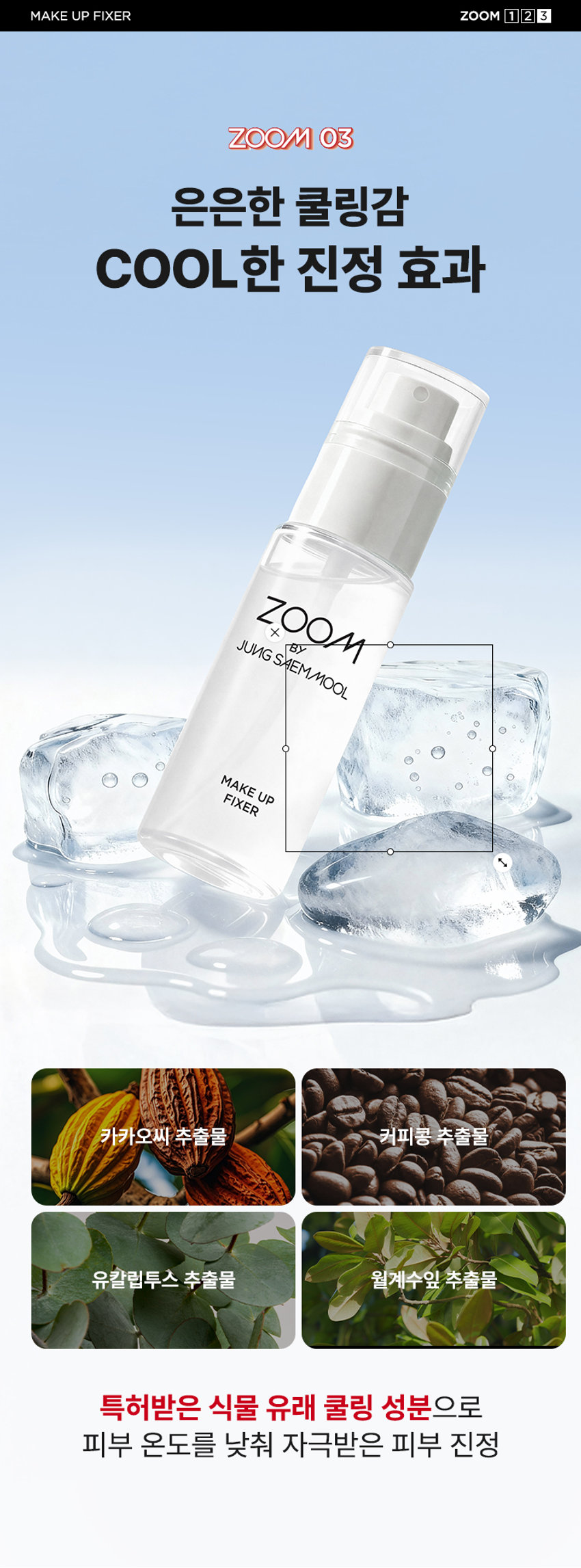 ZOOM BY JUNG SAEMMOOL MAKE UP FIXER  메이크업 픽서  MAKE UP FIXER  ZOOM BY JUNG SAEMMOOL  MAKE UP FIXER  아티스트 화잘붙 픽서  피부 위 가볍게 안착되어 촉촉하게  아티스트만의 라스트 터치  공들인 메이크업을 오래 유지시켜주는  무너짐 없는 피부 표현 비법  D SP FOU ○○  + +  ~ SAEMMOOL JUNG 021  In  Simple steps artist-like expression  Completed with the No.1 Jungsaemmool artist expertise  a beauty brand offering a minimal yet refined skin-expression routine  +MAKE UP FIXER ZOOM 2 3  ZOOM 01  가볍고 미세한 입자로 견고하게 메이크업 고정  메이크업 전/후 픽서 사용 시  메이크업 전/후 픽서 미사용 시  깔끔하고 견고하게  들뜨고 무너지는 메이크업  유지되는 메이크업  *소비자 이해를 돕기 위한 연출된 이미지로 개인차가 있을 수 있습니다  가볍게 분사된 미세한 입자가  피부에 부드럽게 안착되어  무너짐 없는 견고한 메이크업  미세 픽싱폴리머 코팅막 형성 메이크업  미세한 입자가 얇은 코팅막을 형성하여  유분 땀 등 외부 환경으로부터 견고하게  메이크업 고정  MAKE UP FIXER ZOOM 2 3  ZOOM 02  촉촉한 스킨케어 성분 함유  ZOOM BY JUNG SAEMMOOL  MAKE UP FIXER  저분자 히알루론산 5중 펩타이드 올리브 스쿠알란  촉촉 수분 공급 탄탄 매끈 결 케어 수분 부스팅  건조하고 당김 없이  피부가 편안한 스킨케어 성분 함유  *원료적 특성에 한함  MAKE UP FIXER ZOOM 2 3  ZOOM 03  은은한 쿨링감 COOL한 진정 효과  ZOOM BY JUNG SAEMMOOL  MAKE UP FIXER  카카오씨 추출물 커피콩 추출물  유칼럽투스 추출물 월계수잎 추출물  특허받은 식물 유래 쿨링 성분으로  피부 온도를 낮춰 자극받은 피부 진정  저자극 테스트 완료  SKINMEDCONKIN Trials Chile  피부자극 테스트 인체적응시 행안료  SKINMER Certificate  