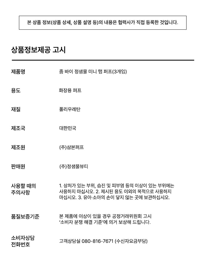 ZOOM BY JUNGSAEMMOOL 미니 탭 퍼프 3P  미니 탭 퍼프 3P  ZOOM BY JUNGSAEMMOOL  엣지 부분으로 섬세하게 TAP  ZOOM 유연한 밴드로  BY 텐션 있게 TAP  JUNG SAEMMOOL  부드러운 루비셀 소재 피부결 사이 유연하게 소프트 밀착  D SF FOU  By + + ~ SAEMMOOL JUNG  on / 0 In  Simple steps artist-like expression Completed with the No1 Jungsaemmool artist expertise a beauty brand offering a minimal yet refined skin-expression routine  +MINI TAP PUFF ZOOM 3  ZOOM 01  넓은 부위에는 간편하게 좁은 부위에는 섬세하게  원하는 부위에 세밀한 터치  넓은 면 ZOOM JUNGSAEMMOOL  광대 이마 턱 등 넓은 부위 사용  엣지 면 ZOOM JUNGSAEMMOOL  콧등 팔자부위 입가 등 좁은 부위 사용  * 추천 제품 : 쿠션 파운데이션 컨실러 크림 타입의 블러셔/하이라이터 등  * 모델 이미지는 생성형 AI로 제작되었습니다  MINI TAP PUFF ZOOM 1 2 3  ZOOM 02  베이스 벗겨짐없이 원하는 표현만 쌓는 빌더블 레이어링  MINI TAP PUFF Before Covered Up!  *소비자 이해를 돕기 위한 연출된 이미지로 개인차가 있을 수 있습니다  루비셀의 표면 미세 기공 사이로 내용물이 고르게 흡수되어  공들인 베이스 위에 벗겨짐 없이 내용물만 그대로 밀착  루비셀 표면 베이스제품 구성&사양  줌바이정샘물 미니 탭 퍼프 (3P)  ZOOM BY JUNG SAEMMOOL 44 mm  ARTIST TIP 함께 사용해 보세요 GLOSSY UP SEBUM DOWN ZOOM ZOOM ARE  *줌 바이 정샘물 쿠션 2종 본품 내장 퍼프 동일 사양  본 상품 정보(상품 상세 상품 설명 등)의 내용은 협력사가 직접 등록한 것입니다  상품정보제공 고시  제품명 줌 바이 정샘물 미니 탭 퍼프(3개입)  용도 화장용 퍼프  재질 폴리우레탄  제조국 대한민국  제조원 (주)삼본퍼프  판매원 (주)정샘물뷰티  사용할 때의 주의사항  1 상처가 있는 부위 습진 및 피부염 등의 이상이 있는 부위에는 사용하지 마십시오  2 제시된 용도 이외의 목적으로 사용하지 마십시오  3 유아·소아의 손이 닿지 않는 곳에 보관하십시오  품질보증기준 본 제품에 이상이 있을 경우 공정거래위원회 고시 '소비자 분쟁 해결 기준'에 의거 보상해 드립니다  소비자상담 고객상담실 080-816-7671 (수신자요금부담)  전화번호