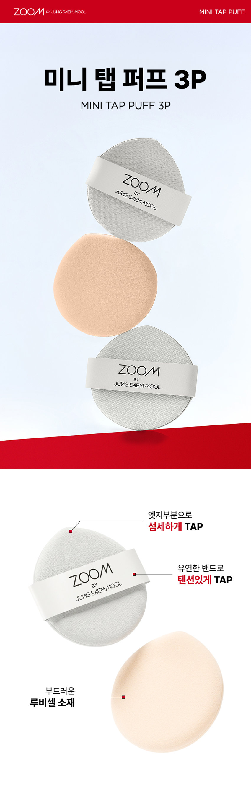 ZOOM BY JUNGSAEMMOOL 미니 탭 퍼프 3P  미니 탭 퍼프 3P  ZOOM BY JUNGSAEMMOOL  엣지 부분으로 섬세하게 TAP  ZOOM 유연한 밴드로  BY 텐션 있게 TAP  JUNG SAEMMOOL  부드러운 루비셀 소재 피부결 사이 유연하게 소프트 밀착  D SF FOU  By + + ~ SAEMMOOL JUNG  on / 0 In  Simple steps artist-like expression Completed with the No1 Jungsaemmool artist expertise a beauty brand offering a minimal yet refined skin-expression routine  +MINI TAP PUFF ZOOM 3  ZOOM 01  넓은 부위에는 간편하게 좁은 부위에는 섬세하게  원하는 부위에 세밀한 터치  넓은 면 ZOOM JUNGSAEMMOOL  광대 이마 턱 등 넓은 부위 사용  엣지 면 ZOOM JUNGSAEMMOOL  콧등 팔자부위 입가 등 좁은 부위 사용  * 추천 제품 : 쿠션 파운데이션 컨실러 크림 타입의 블러셔/하이라이터 등  * 모델 이미지는 생성형 AI로 제작되었습니다  MINI TAP PUFF ZOOM 1 2 3  ZOOM 02  베이스 벗겨짐없이 원하는 표현만 쌓는 빌더블 레이어링  MINI TAP PUFF Before Covered Up!  *소비자 이해를 돕기 위한 연출된 이미지로 개인차가 있을 수 있습니다  루비셀의 표면 미세 기공 사이로 내용물이 고르게 흡수되어  공들인 베이스 위에 벗겨짐 없이 내용물만 그대로 밀착  루비셀 표면 베이스제품 구성&사양  줌바이정샘물 미니 탭 퍼프 (3P)  ZOOM BY JUNG SAEMMOOL 44 mm  ARTIST TIP 함께 사용해 보세요 GLOSSY UP SEBUM DOWN ZOOM ZOOM ARE  *줌 바이 정샘물 쿠션 2종 본품 내장 퍼프 동일 사양  본 상품 정보(상품 상세 상품 설명 등)의 내용은 협력사가 직접 등록한 것입니다  상품정보제공 고시  제품명 줌 바이 정샘물 미니 탭 퍼프(3개입)  용도 화장용 퍼프  재질 폴리우레탄  제조국 대한민국  제조원 (주)삼본퍼프  판매원 (주)정샘물뷰티  사용할 때의 주의사항  1 상처가 있는 부위 습진 및 피부염 등의 이상이 있는 부위에는 사용하지 마십시오  2 제시된 용도 이외의 목적으로 사용하지 마십시오  3 유아·소아의 손이 닿지 않는 곳에 보관하십시오  품질보증기준 본 제품에 이상이 있을 경우 공정거래위원회 고시 '소비자 분쟁 해결 기준'에 의거 보상해 드립니다  소비자상담 고객상담실 080-816-7671 (수신자요금부담)  전화번호