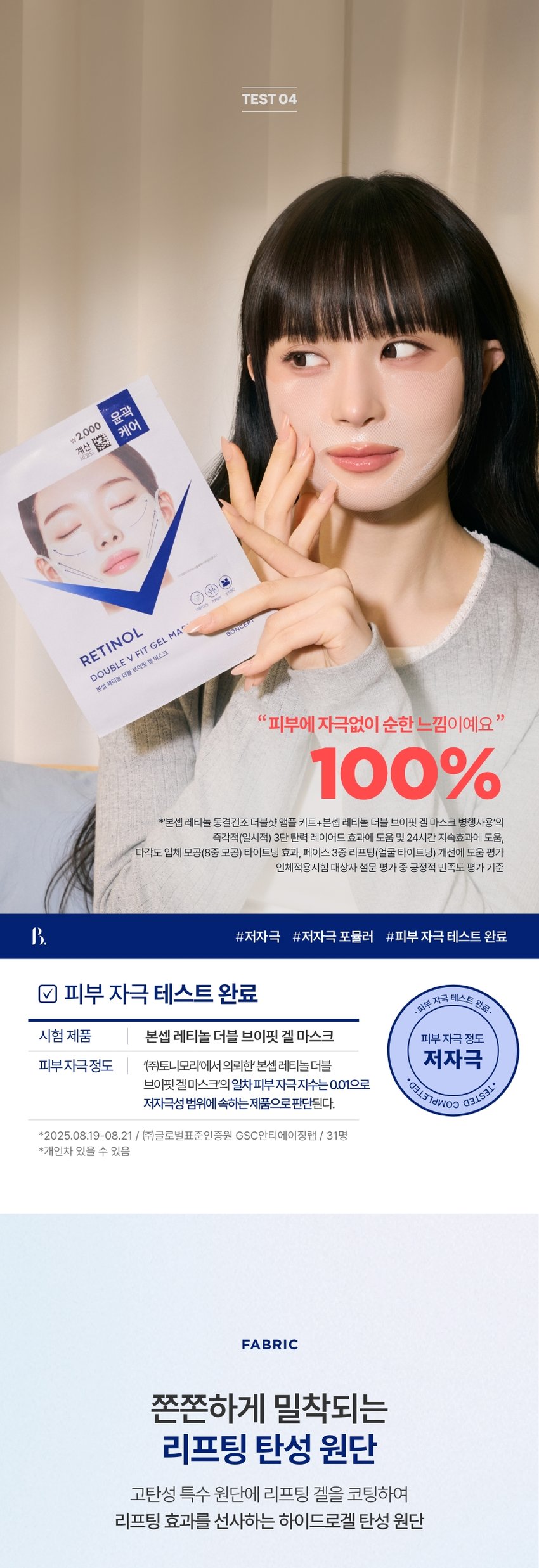 본셉이 큐레이팅한 첫 번째 성분 플레이리스트  RETINOL  BONCEPT RETINOL  TONER 500IUSERUM EYE CREAM 500IUCREAM SERUMMASK  2500IU WRINKLE SHOT PERFECTOR DOUBLEVFIT GELMASK  CAPSULEDOUBLE SHOTAMPOULEKIT LIFTINGSHOT BODY GUASHASERUM  ₩2,000 윤곽  계산 □ 케어  BONCEPT  TONYMOLY  토니모리의 기술력을 담은  나만의 성분 큐레이터  본셉  RETINOL  LIFTING SHOT  BODYGUASHASERUM  RETINOL  TONER  RETINOL B  500JUGREAM  RETINOL  EYECREAM  RETINOL  RETINOL  RU SERUM  2,000  견인 ●  RETINOL MASK 1,000 BONCEPT  RETINOL  SERUM  탄력  PUBLEV FIT GEL MASK  샐러스크  B. 1st BEAUTY PLAYLIST #RETINOL  시간의 흐름에 따라  피부가 보내는 노화 시그널  탄력 잃은 피부  넓어지는 모공  넓은 모공  탄력 잃은 피부  더 늦기 전에 탄력 에이징 케어  1일 1레티놀 시작하세요!  다각도 3단 탄력 개선 피부 비타민 A  8중 모공 개선 24시간 저자극테스트 순수 레티놀  3중 리프팅 개선 지속 효과 완료 함유바르는 비타민 A 레티놀  볼부터 이중턱까지  브이핏 탄력 리프팅  계산  바코드  케어  BONCEPT RETINOL #볼부터 이중턱까지  #V핏 탄력 리프팅 마스크  Double V Fit Gel Mask  본셉 레티놀 더블 브이핏 겔 마스크  Pore Refining One retinol for V-fit elasticity lifting from cheeks to double chin!  Skin Firming A low-irritation retinol V-fit gel mask you can use daily with confidence.  B 1st BEAUTY PLAYLIST #RETINOL  SKIN SIGNAL CHECK LIST  피부가 보내는  다양한 노화 시그널  Skin Signal Check List B.  부쩍 나이 들어 보이는 피부  탄력 없이 넓어지는 모공  힘 없이 처진 얼굴 윤곽  거칠고 푸석한 피부 결CHAPTER  순수 레티놀  리포좀 레티놀  리포좀을 이용한  레이어 공법으로 안정화 시킨  순수 비타민A  항산화 케어 피부 속 탄력 케어  일반 레티놀 리포좀 레티놀  리포좀 캡슐로 활성 성분 안정화  * 원료적 특성에 한함  자연에서 찾은  식물성 레티놀 #바쿠치올  떠오르는 차세대 레티놀 바쿠치올  자극은 적고 우수한  콜라겐 합성 효과로  피부 탄력 개선에 도움  식물성 레티놀 쫀쫀  바쿠치올 모공 케어  함께 사용하기 좋은  성분 조합  보습 장벽 케어 + 저자극 진정 케어  원료적 특성에 한함  탄력 끌어올려 장벽까지 탄탄하게! 예민한 피부도 사용 가능한!  보습 장벽 케어 저자극 진정 케어  판테놀 알란토인  보습 장벽 탄탄 케어 피부 진정 보습 충전  세라마이드 병풀추출물  피부 장벽 보습 강화 민감 피부 진정 케어  히알루론산 스쿠알란  촘촘하게 수분 충전 피부 밸런스 케어TEST 01  3단 탄력 개선 및  24시간 지속 효과 도움  TEST 01 RETINOL  피부 사용 전  탄성복원력 개선 사용 직후 +10.9%  +10.9% 24시간후  피부 사용 전  겉 탄력 개선 사용 직후 +7.0%  +7.0% 24시간 후  피부 사용 전  속 탄력 개선 사용 직후 +4.8%  +4.8% 24시간후  2025.08.06-09.03 / (주)글로벌표준인증원 GSC안티에이징랩 / 시험인원: 21명  8 레티놀 동결건조 더블샷 앰플 키트 병행 사용 시  *개인차 있을 수 있음  TEST 02  다각도 입체 모공 케어  8중 모공 개선 효과 도움  TEST 02 RETINOL  사용 전 사용 4주후  사용 4주후  가로 모공 사선 모공  +38.3% +32.4%  세로 모공 모공 면적  +27.9% +27.1%  모공 부피 모공 밀도  +32.0% +24.1%  모공 결 모공 부위 탄력  +11.2% +15.6%  2025.08.06-09.03 / (주)글로벌표준인증원 GSC안티에이징랩 / 시험인원: 21명  8 레티놀 동결건조 더블샷 앰플 키트 병행 사용 시  *개인차 있을 수 있음TEST 03  꺼진 볼 부터 처진 이중턱까지  트리플 탄력 리프팅 케어  꺼진 볼 리프팅 6.8%  꺼진 팔자 리프팅 43.1%  처진 이중턱 리프팅 30.9%  TEST 03 RETINOL  사용 전 사용 직후  꺼진 팔자 부위 리프팅 + 43.1%  처진 턱밑 부위 리프팅 +30.9%  꺼진 볼 부위 리프팅 + 6.8%  2025.08.06-09.03 /(주)글로벌표준인증원 GSC안티에이징랩 / 시험인원: 21명  레티놀 동결건조 더블샷 앰플 키트 병행 사용 시  *개인차 있을 수 있음TEST 04  케어  ₩ 2,000 윤곽  계산  하고도  RETINOL  60%  DOUBLE V FIT GEL MA^  분섭 레티놀 더블 브이팅 절 마스크  피부에 자극없이 순한 느낌이예요  100%  *본셉 레티놀 동결건조 더블샷 앰플 키트+본셉 레티놀 더블 브이핏 겔 마스크 병행사용'의  즉각적(일시적) 3단 탄력 레이어드 효과에 도움 및 24시간 지속효과에 도움,  다각도 입체 모공(8종 모공) 타이트닝 효과, 페이스 3종 리프팅(얼굴 타이트닝) 개선에 도움 평가  인체적용시험 대상자 설문 평가 중 긍정적 만족도 평가 기준  #저자극 #저자극 포뮬러 #피부 자극 테스트 완료  피부 자극 테스트 완료 자극 테스트 완료·  ·피부  시험 제품 본셉 레티놀 더블 브이핏 겔 마스크 피부 자극 정도  피부자극정도 '(주)토니모리'에서의뢰한' 본셉레티놀 더블 저자극  브이핏 겔마스크'의 일차 피부 자극 지수는 0.01으로 COMPLETED. TESTED *  저자극성 범위에 속하는 제품으로 판단된다.  *2025.08.19-08.21 / (주)글로벌표준인증원 GSC안티에이징랩 / 31명  *개인차 있을 수 있음  FABRIC  쫀쫀하게 밀착되는  리프팅 탄성 원단  고탄성 특수 원단에 리프팅 겔을 코팅하여  리프팅 효과를 선사하는 하이드로겔 탄성 원단H OW TO USE  본셉 레티놀 더블 브이핏 겔마스크 사용법레티놀을 사용한 아침에는, 자외선 차단제를 발라 피부를 보호해줍니다.  1 세안 후, 얼굴에 남은 물기를 가볍게 닦아낸 뒤 피부결을 정돈해 줍니다.  (*유분이 많을 경우 마스크 밀착력이 떨어질 수 있습니다.)  2 마스크를 꺼내어 투명 필름을 먼저 제거한 후,  안면부를 중심으로 밀착시켜 줍니다  3 반대쪽 필름을 천천히 떼어낸 뒤,  얼굴 윤곽에 맞춰 아래에서 위 방향으로 당기듯 밀착시켜주고,  턱 아래를 감싸듯 끌어올려 귀에 걸어줍니다.  4 약 20~30분 후, 마스크를 부드럽게 떼어내고  기초 제품으로 마무리해 줍니다.  (*레티놀 동결건조 더블샷 앰플로 마무리하면 탄력 시너지 효과를 느끼실 수 있습니다.)  (*사용 시간은 피부 상태에 따라 조절 가능합니다.)  *레티놀 성분의 신선도 유지를 위해 직사광선과 고온을 피해 보관해 주세요.  RECOMMEND  이런 분께 추천드려요  \2,000 윤곽  계산 □ 케어  RETINOL  DOUBLE V FIT GEL MASK  본법 메디놀 더블 브이팟 볼마스크 BONCEPT  ✓ 힘 없이 처지는 피부가 고민이신 분  ✓ 점점 넓어지고 늘어지는 모공에 고민이신 분  ✓ 예민한 피부도 사용할 수 있는 저자극 레티놀 제품을 원하시는 분  ✓ 피부가 건조하고 탄력이 떨어져서 고민이신 분  BONCEPT RETINOL LINE  토탈 탄력 에이징 케어  본셉 레티놀 라인  TONER AMPOULE SERUM CREAM  RETINOL RETINOL  기 범위 THEE  학교 -  밝혔  레티놀 동결건조 레티놀 레티놀  레티놀 토너 더블샷 앰플 키트 500IU 세럼 500IU 크림  #보습탄력리프팅 #처진피부탄력부스팅 #쫀쫀모공리프팅 #피부속탄력리프팅  #첫단계앰플토너 #촘촘모공탄력앰플 #모공/탄력세럼 #고영양탄력크림  PERFECTOR EYE CREAM SERUM MASK GEL MASK  탄력  부품  RETINOL  RETINOL 오호를  DOUBLEVHTGEL HASK  레티놀 2500IU 레티놀 레티놀 레티놀 더블  링클샷 퍼펙터 아이 크림 세럼 마스크 브이핏 겔 마스크  #주름/모공집중솔루션 #눈가탄력리프팅 #고농축세럼그대로 #볼부터이중턱까지  #피부노화극복크림 #눈가밀착아이크림 #저자극1일1팩마스크 #V핏탄력리프팅마스크본 상품 정보(상품 상세, 상품 설명 등)의 내용은 협력사가 직접 작성/제작한 것입니다.  상품 정보 제공 고시  제품명 본셉 레티놀 더블 브이핏 겔 마스크  내용물의 용량 또는 중량 22g  제품 주요사양 모든 피부 타입  사용기간 또는 개봉후 사용기간 개봉 전 36개월/개봉 후 즉시  사용방법 1. 세안 후, 얼굴에 남은 물기를 가볍게 닦아낸 뒤 피부결을  정돈해 줍니다.  (*유분이 많을 경우 마스크 밀착력이 떨어질 수 있습니다.)  2. 마스크를 꺼내어 투명 필름을 먼저 제거한 후,  안면부를 중심으로 밀착시켜 줍니다  3. 반대쪽 필름을 천천히 떼어낸 뒤, 얼굴 윤곽에 맞춰 아래에서  위 방향으로 당기듯 밀착시켜주고, 턱 아래를 감싸듯 끌어올려  귀에 걸어줍니다.  4. 약 20~30분 후, 마스크를 부드럽게 떼어내고  기초 제품으로 마무리해 줍니다.  *레티놀 동결건조 더블샷 앰플로 마무리하면 탄력 시너지 효과를 느끼실 수 있습니다.  *사용 시간은 피부 상태에 따라 조절 가능합니다  식품의약품안전처 해당 없음  심사필유무(기능성화장품)  화장품제조업자 (주)코바스  화장품책임판매업자 (주)토니모리  제조국 한국  전성분 정제수, 글리세린, 소듐폴리아크릴레이트, 솔비톨, 나이아신아마  이드, 폴리아크릴릭애씨드, 아가, 잔탄검, 다이프로필렌글라이콜,  하이드록시아세토페논, 카프릴릴글라이콜, 알루미늄글리시네이  트, 타타릭애씨드, 셀룰로오스검, 카프릴릴/카프릴글루코사이드,  소듐파이테이트, 다이소듐이디티에이, 아데노신, 다이포타슘글리  시리제이트, 알란토인, 판테놀, 부틸렌글라이콜, 카프릴릭/카프릭  트라이글리세라이드, 스쿠알란, 1,2-헥산다이올, 소듐하이알루로  네이트, 하이드롤라이즈드콜라겐, 마카다미아씨오일, 레티놀(60ppb),  유채스테롤, 콜레스테롤, 폴리그리세릴-10라우레이트, 병풀추출물,  세라마이드엔피, 하이알루로닉애씨드, 하이드롤라이즈드하이알루로  닉애씨드, 포타슘하이알루로네이트, 하이드롤라이즈드소듐하이알루로  네이트, 하이드록시프로필트라이모늄하이알루로네이트, 피토스테릴/  베헤닐/옥틸도데실라우로일글루타메이트, 펜틸렌글라이콜, 알루미늄/  마그네슘하이드록사이드스테아레이트, 펜타에리스리틸테트라-다이-  t-부틸하이드록시하이드로신나메이트, 포타슘세틸포스페이트,  소듐하이알루로네이트크로스폴리머, 바쿠치올, 소듐아세틸레이  티드하이알루로네이트, 트리스(테트라메틸하이드록시피테리딘  올)시트레이트  사용할 때의 주의사항 1. 화장품 사용 시 또는 사용 후 직사광선에 의하여 사용부위가  붉은 반점, 부어오름 또는 가려움증 등의 이상 증상이나 부작용이  있는 경우에는 전문의 등과 상담할 것.  2. 상처가 있는 부위 등에는 사용을 자제할 것.  3. 보관 및 취급 시 주의사항  가) 어린이의 손이 닿지 않는 곳에 보관할 것.  나) 직사광선을 피해서 보관할 것.  4. 눈 주위를 피하여 사용할 것.  5. 붙이는 반창고나 습포에 자극이 심한 분은  주의하여 사용할 것.  품질 보증 기준 공정거래위원회고시 소비자분쟁해결기준에 의거함  소비자 상담실 080-356-2222