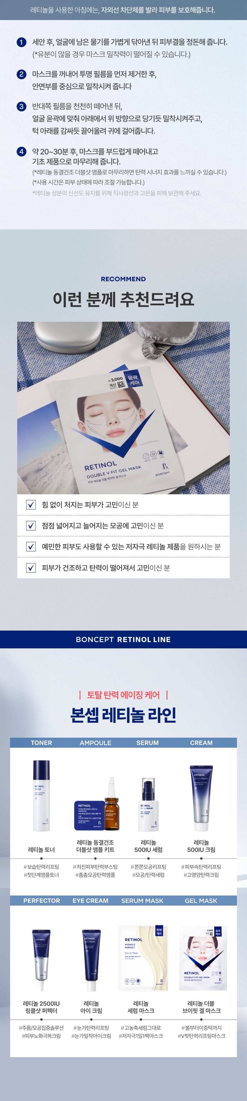 본셉이 큐레이팅한 첫 번째 성분 플레이리스트  RETINOL  BONCEPT RETINOL  TONER 500IUSERUM EYE CREAM 500IUCREAM SERUMMASK  2500IU WRINKLE SHOT PERFECTOR DOUBLEVFIT GELMASK  CAPSULEDOUBLE SHOTAMPOULEKIT LIFTINGSHOT BODY GUASHASERUM  ₩2,000 윤곽  계산 □ 케어  BONCEPT  TONYMOLY  토니모리의 기술력을 담은  나만의 성분 큐레이터  본셉  RETINOL  LIFTING SHOT  BODYGUASHASERUM  RETINOL  TONER  RETINOL B  500JUGREAM  RETINOL  EYECREAM  RETINOL  RETINOL  RU SERUM  2,000  견인 ●  RETINOL MASK 1,000 BONCEPT  RETINOL  SERUM  탄력  PUBLEV FIT GEL MASK  샐러스크  B. 1st BEAUTY PLAYLIST #RETINOL  시간의 흐름에 따라  피부가 보내는 노화 시그널  탄력 잃은 피부  넓어지는 모공  넓은 모공  탄력 잃은 피부  더 늦기 전에 탄력 에이징 케어  1일 1레티놀 시작하세요!  다각도 3단 탄력 개선 피부 비타민 A  8중 모공 개선 24시간 저자극테스트 순수 레티놀  3중 리프팅 개선 지속 효과 완료 함유바르는 비타민 A 레티놀  볼부터 이중턱까지  브이핏 탄력 리프팅  계산  바코드  케어  BONCEPT RETINOL #볼부터 이중턱까지  #V핏 탄력 리프팅 마스크  Double V Fit Gel Mask  본셉 레티놀 더블 브이핏 겔 마스크  Pore Refining One retinol for V-fit elasticity lifting from cheeks to double chin!  Skin Firming A low-irritation retinol V-fit gel mask you can use daily with confidence.  B 1st BEAUTY PLAYLIST #RETINOL  SKIN SIGNAL CHECK LIST  피부가 보내는  다양한 노화 시그널  Skin Signal Check List B.  부쩍 나이 들어 보이는 피부  탄력 없이 넓어지는 모공  힘 없이 처진 얼굴 윤곽  거칠고 푸석한 피부 결CHAPTER  순수 레티놀  리포좀 레티놀  리포좀을 이용한  레이어 공법으로 안정화 시킨  순수 비타민A  항산화 케어 피부 속 탄력 케어  일반 레티놀 리포좀 레티놀  리포좀 캡슐로 활성 성분 안정화  * 원료적 특성에 한함  자연에서 찾은  식물성 레티놀 #바쿠치올  떠오르는 차세대 레티놀 바쿠치올  자극은 적고 우수한  콜라겐 합성 효과로  피부 탄력 개선에 도움  식물성 레티놀 쫀쫀  바쿠치올 모공 케어  함께 사용하기 좋은  성분 조합  보습 장벽 케어 + 저자극 진정 케어  원료적 특성에 한함  탄력 끌어올려 장벽까지 탄탄하게! 예민한 피부도 사용 가능한!  보습 장벽 케어 저자극 진정 케어  판테놀 알란토인  보습 장벽 탄탄 케어 피부 진정 보습 충전  세라마이드 병풀추출물  피부 장벽 보습 강화 민감 피부 진정 케어  히알루론산 스쿠알란  촘촘하게 수분 충전 피부 밸런스 케어TEST 01  3단 탄력 개선 및  24시간 지속 효과 도움  TEST 01 RETINOL  피부 사용 전  탄성복원력 개선 사용 직후 +10.9%  +10.9% 24시간후  피부 사용 전  겉 탄력 개선 사용 직후 +7.0%  +7.0% 24시간 후  피부 사용 전  속 탄력 개선 사용 직후 +4.8%  +4.8% 24시간후  2025.08.06-09.03 / (주)글로벌표준인증원 GSC안티에이징랩 / 시험인원: 21명  8 레티놀 동결건조 더블샷 앰플 키트 병행 사용 시  *개인차 있을 수 있음  TEST 02  다각도 입체 모공 케어  8중 모공 개선 효과 도움  TEST 02 RETINOL  사용 전 사용 4주후  사용 4주후  가로 모공 사선 모공  +38.3% +32.4%  세로 모공 모공 면적  +27.9% +27.1%  모공 부피 모공 밀도  +32.0% +24.1%  모공 결 모공 부위 탄력  +11.2% +15.6%  2025.08.06-09.03 / (주)글로벌표준인증원 GSC안티에이징랩 / 시험인원: 21명  8 레티놀 동결건조 더블샷 앰플 키트 병행 사용 시  *개인차 있을 수 있음TEST 03  꺼진 볼 부터 처진 이중턱까지  트리플 탄력 리프팅 케어  꺼진 볼 리프팅 6.8%  꺼진 팔자 리프팅 43.1%  처진 이중턱 리프팅 30.9%  TEST 03 RETINOL  사용 전 사용 직후  꺼진 팔자 부위 리프팅 + 43.1%  처진 턱밑 부위 리프팅 +30.9%  꺼진 볼 부위 리프팅 + 6.8%  2025.08.06-09.03 /(주)글로벌표준인증원 GSC안티에이징랩 / 시험인원: 21명  레티놀 동결건조 더블샷 앰플 키트 병행 사용 시  *개인차 있을 수 있음TEST 04  케어  ₩ 2,000 윤곽  계산  하고도  RETINOL  60%  DOUBLE V FIT GEL MA^  분섭 레티놀 더블 브이팅 절 마스크  피부에 자극없이 순한 느낌이예요  100%  *본셉 레티놀 동결건조 더블샷 앰플 키트+본셉 레티놀 더블 브이핏 겔 마스크 병행사용'의  즉각적(일시적) 3단 탄력 레이어드 효과에 도움 및 24시간 지속효과에 도움,  다각도 입체 모공(8종 모공) 타이트닝 효과, 페이스 3종 리프팅(얼굴 타이트닝) 개선에 도움 평가  인체적용시험 대상자 설문 평가 중 긍정적 만족도 평가 기준  #저자극 #저자극 포뮬러 #피부 자극 테스트 완료  피부 자극 테스트 완료 자극 테스트 완료·  ·피부  시험 제품 본셉 레티놀 더블 브이핏 겔 마스크 피부 자극 정도  피부자극정도 '(주)토니모리'에서의뢰한' 본셉레티놀 더블 저자극  브이핏 겔마스크'의 일차 피부 자극 지수는 0.01으로 COMPLETED. TESTED *  저자극성 범위에 속하는 제품으로 판단된다.  *2025.08.19-08.21 / (주)글로벌표준인증원 GSC안티에이징랩 / 31명  *개인차 있을 수 있음  FABRIC  쫀쫀하게 밀착되는  리프팅 탄성 원단  고탄성 특수 원단에 리프팅 겔을 코팅하여  리프팅 효과를 선사하는 하이드로겔 탄성 원단H OW TO USE  본셉 레티놀 더블 브이핏 겔마스크 사용법레티놀을 사용한 아침에는, 자외선 차단제를 발라 피부를 보호해줍니다.  1 세안 후, 얼굴에 남은 물기를 가볍게 닦아낸 뒤 피부결을 정돈해 줍니다.  (*유분이 많을 경우 마스크 밀착력이 떨어질 수 있습니다.)  2 마스크를 꺼내어 투명 필름을 먼저 제거한 후,  안면부를 중심으로 밀착시켜 줍니다  3 반대쪽 필름을 천천히 떼어낸 뒤,  얼굴 윤곽에 맞춰 아래에서 위 방향으로 당기듯 밀착시켜주고,  턱 아래를 감싸듯 끌어올려 귀에 걸어줍니다.  4 약 20~30분 후, 마스크를 부드럽게 떼어내고  기초 제품으로 마무리해 줍니다.  (*레티놀 동결건조 더블샷 앰플로 마무리하면 탄력 시너지 효과를 느끼실 수 있습니다.)  (*사용 시간은 피부 상태에 따라 조절 가능합니다.)  *레티놀 성분의 신선도 유지를 위해 직사광선과 고온을 피해 보관해 주세요.  RECOMMEND  이런 분께 추천드려요  \2,000 윤곽  계산 □ 케어  RETINOL  DOUBLE V FIT GEL MASK  본법 메디놀 더블 브이팟 볼마스크 BONCEPT  ✓ 힘 없이 처지는 피부가 고민이신 분  ✓ 점점 넓어지고 늘어지는 모공에 고민이신 분  ✓ 예민한 피부도 사용할 수 있는 저자극 레티놀 제품을 원하시는 분  ✓ 피부가 건조하고 탄력이 떨어져서 고민이신 분  BONCEPT RETINOL LINE  토탈 탄력 에이징 케어  본셉 레티놀 라인  TONER AMPOULE SERUM CREAM  RETINOL RETINOL  기 범위 THEE  학교 -  밝혔  레티놀 동결건조 레티놀 레티놀  레티놀 토너 더블샷 앰플 키트 500IU 세럼 500IU 크림  #보습탄력리프팅 #처진피부탄력부스팅 #쫀쫀모공리프팅 #피부속탄력리프팅  #첫단계앰플토너 #촘촘모공탄력앰플 #모공/탄력세럼 #고영양탄력크림  PERFECTOR EYE CREAM SERUM MASK GEL MASK  탄력  부품  RETINOL  RETINOL 오호를  DOUBLEVHTGEL HASK  레티놀 2500IU 레티놀 레티놀 레티놀 더블  링클샷 퍼펙터 아이 크림 세럼 마스크 브이핏 겔 마스크  #주름/모공집중솔루션 #눈가탄력리프팅 #고농축세럼그대로 #볼부터이중턱까지  #피부노화극복크림 #눈가밀착아이크림 #저자극1일1팩마스크 #V핏탄력리프팅마스크본 상품 정보(상품 상세, 상품 설명 등)의 내용은 협력사가 직접 작성/제작한 것입니다.  상품 정보 제공 고시  제품명 본셉 레티놀 더블 브이핏 겔 마스크  내용물의 용량 또는 중량 22g  제품 주요사양 모든 피부 타입  사용기간 또는 개봉후 사용기간 개봉 전 36개월/개봉 후 즉시  사용방법 1. 세안 후, 얼굴에 남은 물기를 가볍게 닦아낸 뒤 피부결을  정돈해 줍니다.  (*유분이 많을 경우 마스크 밀착력이 떨어질 수 있습니다.)  2. 마스크를 꺼내어 투명 필름을 먼저 제거한 후,  안면부를 중심으로 밀착시켜 줍니다  3. 반대쪽 필름을 천천히 떼어낸 뒤, 얼굴 윤곽에 맞춰 아래에서  위 방향으로 당기듯 밀착시켜주고, 턱 아래를 감싸듯 끌어올려  귀에 걸어줍니다.  4. 약 20~30분 후, 마스크를 부드럽게 떼어내고  기초 제품으로 마무리해 줍니다.  *레티놀 동결건조 더블샷 앰플로 마무리하면 탄력 시너지 효과를 느끼실 수 있습니다.  *사용 시간은 피부 상태에 따라 조절 가능합니다  식품의약품안전처 해당 없음  심사필유무(기능성화장품)  화장품제조업자 (주)코바스  화장품책임판매업자 (주)토니모리  제조국 한국  전성분 정제수, 글리세린, 소듐폴리아크릴레이트, 솔비톨, 나이아신아마  이드, 폴리아크릴릭애씨드, 아가, 잔탄검, 다이프로필렌글라이콜,  하이드록시아세토페논, 카프릴릴글라이콜, 알루미늄글리시네이  트, 타타릭애씨드, 셀룰로오스검, 카프릴릴/카프릴글루코사이드,  소듐파이테이트, 다이소듐이디티에이, 아데노신, 다이포타슘글리  시리제이트, 알란토인, 판테놀, 부틸렌글라이콜, 카프릴릭/카프릭  트라이글리세라이드, 스쿠알란, 1,2-헥산다이올, 소듐하이알루로  네이트, 하이드롤라이즈드콜라겐, 마카다미아씨오일, 레티놀(60ppb),  유채스테롤, 콜레스테롤, 폴리그리세릴-10라우레이트, 병풀추출물,  세라마이드엔피, 하이알루로닉애씨드, 하이드롤라이즈드하이알루로  닉애씨드, 포타슘하이알루로네이트, 하이드롤라이즈드소듐하이알루로  네이트, 하이드록시프로필트라이모늄하이알루로네이트, 피토스테릴/  베헤닐/옥틸도데실라우로일글루타메이트, 펜틸렌글라이콜, 알루미늄/  마그네슘하이드록사이드스테아레이트, 펜타에리스리틸테트라-다이-  t-부틸하이드록시하이드로신나메이트, 포타슘세틸포스페이트,  소듐하이알루로네이트크로스폴리머, 바쿠치올, 소듐아세틸레이  티드하이알루로네이트, 트리스(테트라메틸하이드록시피테리딘  올)시트레이트  사용할 때의 주의사항 1. 화장품 사용 시 또는 사용 후 직사광선에 의하여 사용부위가  붉은 반점, 부어오름 또는 가려움증 등의 이상 증상이나 부작용이  있는 경우에는 전문의 등과 상담할 것.  2. 상처가 있는 부위 등에는 사용을 자제할 것.  3. 보관 및 취급 시 주의사항  가) 어린이의 손이 닿지 않는 곳에 보관할 것.  나) 직사광선을 피해서 보관할 것.  4. 눈 주위를 피하여 사용할 것.  5. 붙이는 반창고나 습포에 자극이 심한 분은  주의하여 사용할 것.  품질 보증 기준 공정거래위원회고시 소비자분쟁해결기준에 의거함  소비자 상담실 080-356-2222