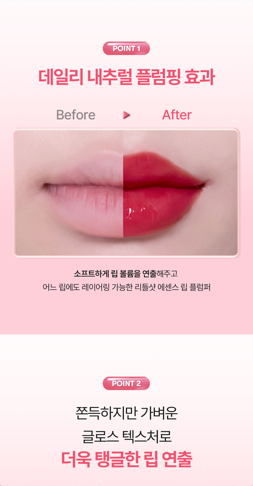 유리알을 머금은 듯 촉촉하고 생기 있는 입술을 위한 모이스처 볼륨 케어 립 플럼퍼 REEDLE SHOT PLUMPER Pure Red 02 퓨어 레드 리들샷 에센스 립 플럼퍼 REEDLE SHOT ESSENCE LIP PLUMPER REEDLE SHOT PLUMPER LT vn 과즙 터지듯 상큼한 레드 컬러로 생기 있는 분위기 연출 VT REEDLESHOT LiP ESSENCE Plumper LUMPER REEDLE SHOT ESSENCE LIP PLUMPER Color Guide 01밀키블러 Before After 뽀얀 우유빛 컬러로 입술에 필터 효과를 더해 본연의 입술 광택을 연출하는 밀키블러 02퓨어레드 Before After 과즙 터지듯 상큼한 레드 컬러로 한층 더 생기 있고 발랄한 분위기를 연출하는 퓨어레드 03소프트핑크 Before After 부드럽게 물드는 복숭아빛 핑크 컬러로 여러 여리한 분위기를 연출하는 소프트핑크 촉촉하고 생기 있는 입술을 위한 모이스처 시너지 성분 배합 마일드한 플럼핑 효과는 물론 시어버터 5종 세라마이드 판테놀 히알루론산을 더해 입술 컨디션을 케어하여 촉촉한 입술 연출 시카리들 입술 각질 케어 시어버터 입술 윤기 케어 히알루론산 입술 수분감 부여 THE 5종 세라마이드 입술 보습감 부여 판테놀 입술 보습 케어 ● 88 LiP Plumper 피부를 깨우는 에너지 CICAREEDLE은 마이크로사이즈 미네랄 유래 미세 입자 성분으로 모공보다 14배 얇은 두께이며 '피지컬 더마 딜리버리 시스템'이 적용되어 섬세하게 피부를 자극하고 본연의 건강한 피부로 가꾸어 줍니다 VTCICA REEDLE 15㎛ 시카리를 실리카 병풀추출물 모공 크기 약 220㎛ CICA REEDLE's PHYSICAL DERMA DELIVERY SYSTEM MECHANISM STEP1 STEP2 DIVE B OOSTING & WAKE UP 시카리들을 피부에 전달 시카리들이 유효 성분의 흡수를 도움 STEP3 CHANGE 피부 본연의 건강한 컨디션 선사 VT만의 독자적 기술이 반영되어 더욱 특별해진 CICA REEDLE 시카 성분 미네랄 유래 VA 시카리들 실리카 성분 99% SYSTEM 완성 시카리들: 실리카 병풀추출물 VA SYSTEM이란? CICA 성분 정제된 실리카에 CICA 성분이 정제된 시카 성분을 실리카의 미세한 구멍과 감압하면서 가열 빈곳으로 흡수 시카 공정 전 시카 공정 후 리들샷에 적용되는 시카 리들 원료는 정제 후 VT 독자 공정인 병풀추출물을 포함하는 공정이 추가되며 옅은 갈색으로 색상이 변합니다 POINT 1 데일리 내추럴 플럼핑 효과 Before After 소프트하게 립 볼륨을 연출해주고 어느 립에도 레이어링 가능한 리들샷 에센스 립 플럼퍼 POINT 2 쫀득하지만 가벼운 글로스 텍스처로 더욱 탱글한 립 연출 부드러운 글로스 타입이 가볍게 감싸주고 입술의 주름과 각질 케어를 도와주어 도톰하고 매끈한 립으로 연출하는 립 플럼퍼 POINT 3 입술 주름 사이사이 밀착을 위한 실리콘 어플리케이터 inco 말랑말랑한 실리콘 재질의 팁이 입술 주름 사이의 밀착력을 높여주고 양 조절을 도와주어 손쉽게 탱글하고 도톰 광택감 선사 Notice Q. 플럼퍼에 들어간 시카리들을 섭취해도 괜찮나요? A. 리들샷 에센스 립 플럼퍼는 직접적으로 피부에 효능을 줄 수 있는 정도의 함량을 배합하여 입술 도포 시 입술에 이미 작용을 하고 있기 때문에 섭취해서 들어가게 될 양과 가능성이 매우 낮습니다 Q. 민감성 피부 혹은 통증에 예민한 사람도 사용 가능한가요? A. 사용 전 국소 부위 사전 테스트 후 사용을 권장 드립니다 Q. 화해지는 사용감은 정상인가요? A. 일시적으로 입술이 화해지는 제품으로 플럼핑 효과로 인한 정상적인 반응입니다 개인 자극도에 따라 양을 조절하여 사용하는 것을 권장 드립니다 Q. 피부과 시술 후 사용해도 되나요? A. 피부과 시술 (필러 등) 및 입술 타투 직후에는 사용하지 않을 것을 권장드립니다 시술에 따라 전문의와 상의 후 사용하시기를 권장드립니다 상품정보제공 고시 *본 상품 정보(상품 상세 상품 설명 등)의 내용은 협력사가 직접 등록한 것입니다 제품명 VT 리들샷 에센스 립 플럼퍼 (02 퓨어레드) 용량 또는 중량 4 mL 제품 주요 사양 모든 피부 타입 사용기한 또는 개봉 전 36개월 / 개봉 후 12개월 개봉 후 사용기간 사용방법 내장된 팁을 이용해 내용물을 적당량 취하여 입술 위에 골고루 펴 발라줍니다 제조업자 및 화장품제조업자: (주) 코디 책임판매업자 화장품책임판매업자: (주) 브이티코스메틱 제조국 대한민국 기능성 유무 무 전성분 폴리아이소부텐 하이드로제네이티드 폴리아이소부텐 다이아이소스테아릴 말레이트 폴리글리세릴-2 트라이아이소스테아레이트 카프릴릭/카프릭 트라이글리세라이드 실리카 다이메틸실릴레이트 멘틸락테이트 바닐릴부틸에터 에틸렌/프로필렌/스타이렌 코폴리머 황색5호 적색202호 글리세릴 카프릴레이트 카프릴릴글라이콜 에틸헥실글리세린 적색104호의(1) 스쿠알란 부틸렌/에틸렌/스타이렌 코폴리머 실리카 전타이 엑스리 클레트라 다이나 ~부틸하이드록시하이드로신나에 이트 정제수 시어버터 판테놀 코코넛야자오일 하이드로제네이티드 레시틴 세테아릴알코올 병풀추출물 토코페롤 스테아릭애씨드 12-헥산다이올 소듐하이알루로네이트 세라마이드엔피 세라마이드엔에스 콜레스테롤 피토스핑고신 하이드롤라이즈드 하이알루로닉애씨드 세라마이드에이피 세라마이드에이에스 소듐아세틸레이티드 하이알루로네이트 마데카소사이드 마데카식애씨드 아시아티코사이드 아시아틱애씨드 프로폴리스추출물 세라마이드이오피 사용할 때의 주의사항 1) 화장품 사용 시 또는 사용 후 직사광선에 의하여 사용부위가 붉은 반점 부어오름 또는 가려움증 등의 이상 증상이나 부작용이 있는 경우에는 전문의 등과 상담할 것 2) 상처가 있는 부위 등에는 사용을 자제할 것 3) 보관 및 취급 시 주의사항 가) 어린이의 손이 닿지 않는 곳에 보관할 것 나) 직사광선을 피해서 보관할 것 ※ 주의사항: 1. 일시적으로 입술이 화하게 느껴질 수 있으나 이는 플럼핑 효과로 인한 정상적인 반응이므로 안심하고 사용하셔도 무방합니다 2. 상처난 입술에는 사용하지 않는 것을 권장드립니다 품질보증기준 공정거래위원회고시 소비자분쟁해결기준에 의거함 소비자상담 VT코스메틱 고객센터 / 1661-9456 전화번호