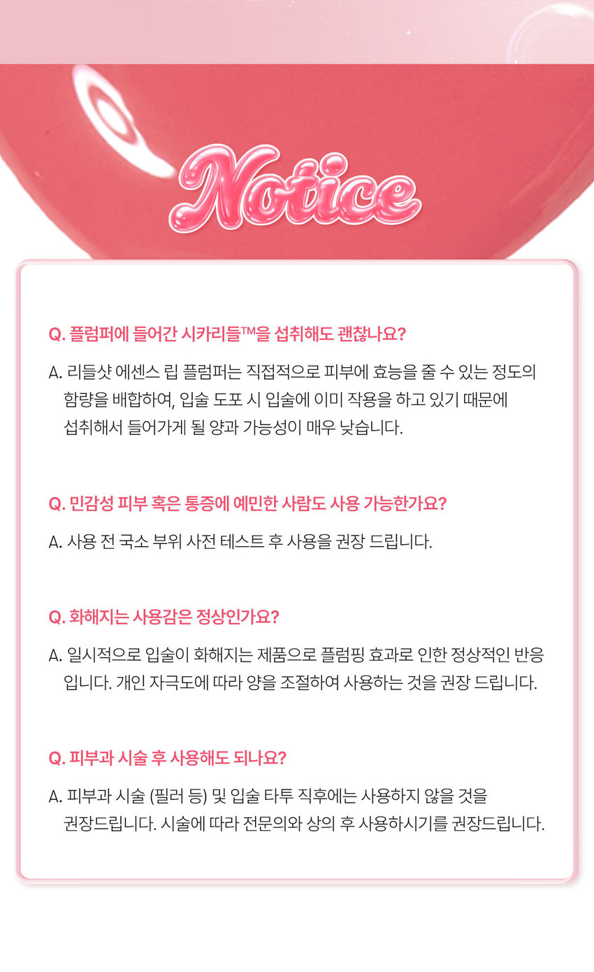 유리알을 머금은 듯 촉촉하고 생기 있는 입술을 위한 모이스처 볼륨 케어 립 플럼퍼 REEDLE SHOT PLUMPER Pure Red 02 퓨어 레드 리들샷 에센스 립 플럼퍼 REEDLE SHOT ESSENCE LIP PLUMPER REEDLE SHOT PLUMPER LT vn 과즙 터지듯 상큼한 레드 컬러로 생기 있는 분위기 연출 VT REEDLESHOT LiP ESSENCE Plumper LUMPER REEDLE SHOT ESSENCE LIP PLUMPER Color Guide 01밀키블러 Before After 뽀얀 우유빛 컬러로 입술에 필터 효과를 더해 본연의 입술 광택을 연출하는 밀키블러 02퓨어레드 Before After 과즙 터지듯 상큼한 레드 컬러로 한층 더 생기 있고 발랄한 분위기를 연출하는 퓨어레드 03소프트핑크 Before After 부드럽게 물드는 복숭아빛 핑크 컬러로 여러 여리한 분위기를 연출하는 소프트핑크 촉촉하고 생기 있는 입술을 위한 모이스처 시너지 성분 배합 마일드한 플럼핑 효과는 물론 시어버터 5종 세라마이드 판테놀 히알루론산을 더해 입술 컨디션을 케어하여 촉촉한 입술 연출 시카리들 입술 각질 케어 시어버터 입술 윤기 케어 히알루론산 입술 수분감 부여 THE 5종 세라마이드 입술 보습감 부여 판테놀 입술 보습 케어 ● 88 LiP Plumper 피부를 깨우는 에너지 CICAREEDLE은 마이크로사이즈 미네랄 유래 미세 입자 성분으로 모공보다 14배 얇은 두께이며 '피지컬 더마 딜리버리 시스템'이 적용되어 섬세하게 피부를 자극하고 본연의 건강한 피부로 가꾸어 줍니다 VTCICA REEDLE 15㎛ 시카리를 실리카 병풀추출물 모공 크기 약 220㎛ CICA REEDLE's PHYSICAL DERMA DELIVERY SYSTEM MECHANISM STEP1 STEP2 DIVE B OOSTING & WAKE UP 시카리들을 피부에 전달 시카리들이 유효 성분의 흡수를 도움 STEP3 CHANGE 피부 본연의 건강한 컨디션 선사 VT만의 독자적 기술이 반영되어 더욱 특별해진 CICA REEDLE 시카 성분 미네랄 유래 VA 시카리들 실리카 성분 99% SYSTEM 완성 시카리들: 실리카 병풀추출물 VA SYSTEM이란? CICA 성분 정제된 실리카에 CICA 성분이 정제된 시카 성분을 실리카의 미세한 구멍과 감압하면서 가열 빈곳으로 흡수 시카 공정 전 시카 공정 후 리들샷에 적용되는 시카 리들 원료는 정제 후 VT 독자 공정인 병풀추출물을 포함하는 공정이 추가되며 옅은 갈색으로 색상이 변합니다 POINT 1 데일리 내추럴 플럼핑 효과 Before After 소프트하게 립 볼륨을 연출해주고 어느 립에도 레이어링 가능한 리들샷 에센스 립 플럼퍼 POINT 2 쫀득하지만 가벼운 글로스 텍스처로 더욱 탱글한 립 연출 부드러운 글로스 타입이 가볍게 감싸주고 입술의 주름과 각질 케어를 도와주어 도톰하고 매끈한 립으로 연출하는 립 플럼퍼 POINT 3 입술 주름 사이사이 밀착을 위한 실리콘 어플리케이터 inco 말랑말랑한 실리콘 재질의 팁이 입술 주름 사이의 밀착력을 높여주고 양 조절을 도와주어 손쉽게 탱글하고 도톰 광택감 선사 Notice Q. 플럼퍼에 들어간 시카리들을 섭취해도 괜찮나요? A. 리들샷 에센스 립 플럼퍼는 직접적으로 피부에 효능을 줄 수 있는 정도의 함량을 배합하여 입술 도포 시 입술에 이미 작용을 하고 있기 때문에 섭취해서 들어가게 될 양과 가능성이 매우 낮습니다 Q. 민감성 피부 혹은 통증에 예민한 사람도 사용 가능한가요? A. 사용 전 국소 부위 사전 테스트 후 사용을 권장 드립니다 Q. 화해지는 사용감은 정상인가요? A. 일시적으로 입술이 화해지는 제품으로 플럼핑 효과로 인한 정상적인 반응입니다 개인 자극도에 따라 양을 조절하여 사용하는 것을 권장 드립니다 Q. 피부과 시술 후 사용해도 되나요? A. 피부과 시술 (필러 등) 및 입술 타투 직후에는 사용하지 않을 것을 권장드립니다 시술에 따라 전문의와 상의 후 사용하시기를 권장드립니다 상품정보제공 고시 *본 상품 정보(상품 상세 상품 설명 등)의 내용은 협력사가 직접 등록한 것입니다 제품명 VT 리들샷 에센스 립 플럼퍼 (02 퓨어레드) 용량 또는 중량 4 mL 제품 주요 사양 모든 피부 타입 사용기한 또는 개봉 전 36개월 / 개봉 후 12개월 개봉 후 사용기간 사용방법 내장된 팁을 이용해 내용물을 적당량 취하여 입술 위에 골고루 펴 발라줍니다 제조업자 및 화장품제조업자: (주) 코디 책임판매업자 화장품책임판매업자: (주) 브이티코스메틱 제조국 대한민국 기능성 유무 무 전성분 폴리아이소부텐 하이드로제네이티드 폴리아이소부텐 다이아이소스테아릴 말레이트 폴리글리세릴-2 트라이아이소스테아레이트 카프릴릭/카프릭 트라이글리세라이드 실리카 다이메틸실릴레이트 멘틸락테이트 바닐릴부틸에터 에틸렌/프로필렌/스타이렌 코폴리머 황색5호 적색202호 글리세릴 카프릴레이트 카프릴릴글라이콜 에틸헥실글리세린 적색104호의(1) 스쿠알란 부틸렌/에틸렌/스타이렌 코폴리머 실리카 전타이 엑스리 클레트라 다이나 ~부틸하이드록시하이드로신나에 이트 정제수 시어버터 판테놀 코코넛야자오일 하이드로제네이티드 레시틴 세테아릴알코올 병풀추출물 토코페롤 스테아릭애씨드 12-헥산다이올 소듐하이알루로네이트 세라마이드엔피 세라마이드엔에스 콜레스테롤 피토스핑고신 하이드롤라이즈드 하이알루로닉애씨드 세라마이드에이피 세라마이드에이에스 소듐아세틸레이티드 하이알루로네이트 마데카소사이드 마데카식애씨드 아시아티코사이드 아시아틱애씨드 프로폴리스추출물 세라마이드이오피 사용할 때의 주의사항 1) 화장품 사용 시 또는 사용 후 직사광선에 의하여 사용부위가 붉은 반점 부어오름 또는 가려움증 등의 이상 증상이나 부작용이 있는 경우에는 전문의 등과 상담할 것 2) 상처가 있는 부위 등에는 사용을 자제할 것 3) 보관 및 취급 시 주의사항 가) 어린이의 손이 닿지 않는 곳에 보관할 것 나) 직사광선을 피해서 보관할 것 ※ 주의사항: 1. 일시적으로 입술이 화하게 느껴질 수 있으나 이는 플럼핑 효과로 인한 정상적인 반응이므로 안심하고 사용하셔도 무방합니다 2. 상처난 입술에는 사용하지 않는 것을 권장드립니다 품질보증기준 공정거래위원회고시 소비자분쟁해결기준에 의거함 소비자상담 VT코스메틱 고객센터 / 1661-9456 전화번호
