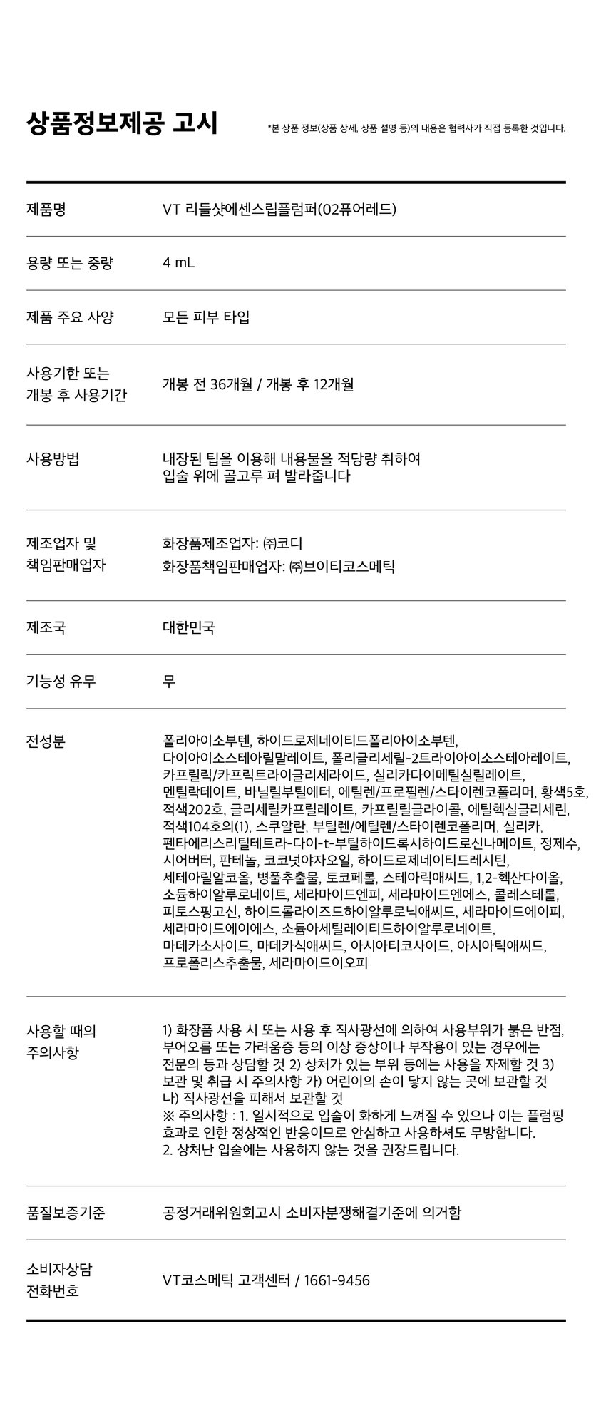 유리알을 머금은 듯 촉촉하고 생기 있는 입술을 위한 모이스처 볼륨 케어 립 플럼퍼 REEDLE SHOT PLUMPER Pure Red 02 퓨어 레드 리들샷 에센스 립 플럼퍼 REEDLE SHOT ESSENCE LIP PLUMPER REEDLE SHOT PLUMPER LT vn 과즙 터지듯 상큼한 레드 컬러로 생기 있는 분위기 연출 VT REEDLESHOT LiP ESSENCE Plumper LUMPER REEDLE SHOT ESSENCE LIP PLUMPER Color Guide 01밀키블러 Before After 뽀얀 우유빛 컬러로 입술에 필터 효과를 더해 본연의 입술 광택을 연출하는 밀키블러 02퓨어레드 Before After 과즙 터지듯 상큼한 레드 컬러로 한층 더 생기 있고 발랄한 분위기를 연출하는 퓨어레드 03소프트핑크 Before After 부드럽게 물드는 복숭아빛 핑크 컬러로 여러 여리한 분위기를 연출하는 소프트핑크 촉촉하고 생기 있는 입술을 위한 모이스처 시너지 성분 배합 마일드한 플럼핑 효과는 물론 시어버터 5종 세라마이드 판테놀 히알루론산을 더해 입술 컨디션을 케어하여 촉촉한 입술 연출 시카리들 입술 각질 케어 시어버터 입술 윤기 케어 히알루론산 입술 수분감 부여 THE 5종 세라마이드 입술 보습감 부여 판테놀 입술 보습 케어 ● 88 LiP Plumper 피부를 깨우는 에너지 CICAREEDLE은 마이크로사이즈 미네랄 유래 미세 입자 성분으로 모공보다 14배 얇은 두께이며 '피지컬 더마 딜리버리 시스템'이 적용되어 섬세하게 피부를 자극하고 본연의 건강한 피부로 가꾸어 줍니다 VTCICA REEDLE 15㎛ 시카리를 실리카 병풀추출물 모공 크기 약 220㎛ CICA REEDLE's PHYSICAL DERMA DELIVERY SYSTEM MECHANISM STEP1 STEP2 DIVE B OOSTING & WAKE UP 시카리들을 피부에 전달 시카리들이 유효 성분의 흡수를 도움 STEP3 CHANGE 피부 본연의 건강한 컨디션 선사 VT만의 독자적 기술이 반영되어 더욱 특별해진 CICA REEDLE 시카 성분 미네랄 유래 VA 시카리들 실리카 성분 99% SYSTEM 완성 시카리들: 실리카 병풀추출물 VA SYSTEM이란? CICA 성분 정제된 실리카에 CICA 성분이 정제된 시카 성분을 실리카의 미세한 구멍과 감압하면서 가열 빈곳으로 흡수 시카 공정 전 시카 공정 후 리들샷에 적용되는 시카 리들 원료는 정제 후 VT 독자 공정인 병풀추출물을 포함하는 공정이 추가되며 옅은 갈색으로 색상이 변합니다 POINT 1 데일리 내추럴 플럼핑 효과 Before After 소프트하게 립 볼륨을 연출해주고 어느 립에도 레이어링 가능한 리들샷 에센스 립 플럼퍼 POINT 2 쫀득하지만 가벼운 글로스 텍스처로 더욱 탱글한 립 연출 부드러운 글로스 타입이 가볍게 감싸주고 입술의 주름과 각질 케어를 도와주어 도톰하고 매끈한 립으로 연출하는 립 플럼퍼 POINT 3 입술 주름 사이사이 밀착을 위한 실리콘 어플리케이터 inco 말랑말랑한 실리콘 재질의 팁이 입술 주름 사이의 밀착력을 높여주고 양 조절을 도와주어 손쉽게 탱글하고 도톰 광택감 선사 Notice Q. 플럼퍼에 들어간 시카리들을 섭취해도 괜찮나요? A. 리들샷 에센스 립 플럼퍼는 직접적으로 피부에 효능을 줄 수 있는 정도의 함량을 배합하여 입술 도포 시 입술에 이미 작용을 하고 있기 때문에 섭취해서 들어가게 될 양과 가능성이 매우 낮습니다 Q. 민감성 피부 혹은 통증에 예민한 사람도 사용 가능한가요? A. 사용 전 국소 부위 사전 테스트 후 사용을 권장 드립니다 Q. 화해지는 사용감은 정상인가요? A. 일시적으로 입술이 화해지는 제품으로 플럼핑 효과로 인한 정상적인 반응입니다 개인 자극도에 따라 양을 조절하여 사용하는 것을 권장 드립니다 Q. 피부과 시술 후 사용해도 되나요? A. 피부과 시술 (필러 등) 및 입술 타투 직후에는 사용하지 않을 것을 권장드립니다 시술에 따라 전문의와 상의 후 사용하시기를 권장드립니다 상품정보제공 고시 *본 상품 정보(상품 상세 상품 설명 등)의 내용은 협력사가 직접 등록한 것입니다 제품명 VT 리들샷 에센스 립 플럼퍼 (02 퓨어레드) 용량 또는 중량 4 mL 제품 주요 사양 모든 피부 타입 사용기한 또는 개봉 전 36개월 / 개봉 후 12개월 개봉 후 사용기간 사용방법 내장된 팁을 이용해 내용물을 적당량 취하여 입술 위에 골고루 펴 발라줍니다 제조업자 및 화장품제조업자: (주) 코디 책임판매업자 화장품책임판매업자: (주) 브이티코스메틱 제조국 대한민국 기능성 유무 무 전성분 폴리아이소부텐 하이드로제네이티드 폴리아이소부텐 다이아이소스테아릴 말레이트 폴리글리세릴-2 트라이아이소스테아레이트 카프릴릭/카프릭 트라이글리세라이드 실리카 다이메틸실릴레이트 멘틸락테이트 바닐릴부틸에터 에틸렌/프로필렌/스타이렌 코폴리머 황색5호 적색202호 글리세릴 카프릴레이트 카프릴릴글라이콜 에틸헥실글리세린 적색104호의(1) 스쿠알란 부틸렌/에틸렌/스타이렌 코폴리머 실리카 전타이 엑스리 클레트라 다이나 ~부틸하이드록시하이드로신나에 이트 정제수 시어버터 판테놀 코코넛야자오일 하이드로제네이티드 레시틴 세테아릴알코올 병풀추출물 토코페롤 스테아릭애씨드 12-헥산다이올 소듐하이알루로네이트 세라마이드엔피 세라마이드엔에스 콜레스테롤 피토스핑고신 하이드롤라이즈드 하이알루로닉애씨드 세라마이드에이피 세라마이드에이에스 소듐아세틸레이티드 하이알루로네이트 마데카소사이드 마데카식애씨드 아시아티코사이드 아시아틱애씨드 프로폴리스추출물 세라마이드이오피 사용할 때의 주의사항 1) 화장품 사용 시 또는 사용 후 직사광선에 의하여 사용부위가 붉은 반점 부어오름 또는 가려움증 등의 이상 증상이나 부작용이 있는 경우에는 전문의 등과 상담할 것 2) 상처가 있는 부위 등에는 사용을 자제할 것 3) 보관 및 취급 시 주의사항 가) 어린이의 손이 닿지 않는 곳에 보관할 것 나) 직사광선을 피해서 보관할 것 ※ 주의사항: 1. 일시적으로 입술이 화하게 느껴질 수 있으나 이는 플럼핑 효과로 인한 정상적인 반응이므로 안심하고 사용하셔도 무방합니다 2. 상처난 입술에는 사용하지 않는 것을 권장드립니다 품질보증기준 공정거래위원회고시 소비자분쟁해결기준에 의거함 소비자상담 VT코스메틱 고객센터 / 1661-9456 전화번호