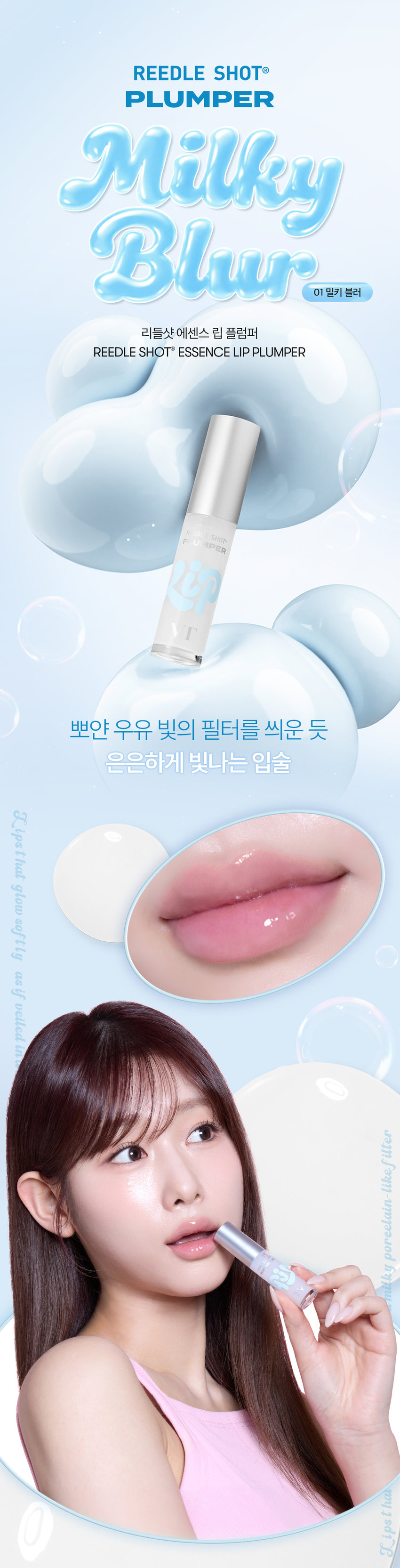 유리알을 머금은 듯 촉촉하고 생기 있는 입술을 위한  모이스처 볼륨 케어 립 플럼퍼  리들샷 에센스 립 플럼퍼  REEDLE SHOT ESSENCE LIP PLUMPER  Milky Blur 01 밀키 블러  뽀얀 우유 빛의 필터를 씌운 듯  은은하게 빛나는 입술  Lipsthat glow as if veiled in a milky filter  리들샷 에센스 립 플럼퍼  REEDLE SHOT ESSENCE LIP PLUMPER  SHOT APER  Color Guide  01 밀키블러  Before After  뽀얀 우유빛 컬러로 입술에 필터 효과를 더해  본연의 입술 광택을 연출하는 밀키블러  02 퓨어레드  Before After  과즙 터지듯 상큼한 레드컬러로  한층 더 생기 있고 발랄한 분위기를 연출하는 퓨어레드  03 소프트핑크  Before After  부드럽게 물드는 복숭아빛 핑크컬러로  여러 여린 분위기를 연출하는 소프트핑크  촉촉하고 생기 있는 입술을 위한  모이스처 시너지 성분 배합  마일드한 플럼핑 효과는 물론  시어버터, 5종 세라마이드, 판테놀, 히알루론산을 더해  입술 컨디션을 케어하여 촉촉한 입술 연출  시카 리들 TM  입술 각질케어  시어버터  입술 윤기 케어  히알루론산  입술 수분감 부여  5종 세라마이드  입술 보습감 부여  판테놀  입술 보습케어  ● 88  LiP Plumper  피부를 깨우는 에너지  CICA REEDLE은 마이크로사이즈 미네랄 유래 미세 입자 성분으로  모공보다 14배 얇은 두께이며 '피지컬 더마 딜리버리 시스템'이 적용되어  섬세하게 피부를 자극하고 본연의 건강한 피부로 가꾸어 줍니다.  VTCICA REEDLE  15μm  시카 리들 실리카 병풀추출물  모공 크기 약 220μm  CICA REEDLE의  PHYSICAL DERMA DELIVERY SYSTEM MECHANISM  STEP 1  BOOSTING & WAKE UP  STEP 2 DIVE  시카 리들 TM을 피부에 전달  시카 리들 TM이 유효 성분의 흡수를 도움  STEP 3  CHANGE  피부 본연의 건강한 컨디션 선사  VT만의 독자적 기술이 반영되어  더욱 특별해진 CICA REEDLE  시카 성분  미네랄 유래 VA 시카 리들 TM  실리카 성분 99% SYSTEM 완성  시카 리들 TM 실리카 병풀추출물  VA SYSTEM이란?  CICA 성분을 정제된 실리카에  시카 성분을 실리카의 미세한 구멍과 감압하면서 가열해 흡수  시카 공정 전 시카 공정 후  리들샷에 적용되는 시카 리들 TM 원료는 정제 후  VT 독자 공정인 병풀추출물 포함 공정이 추가되며  옅은 갈색으로 색상이 변합니다.  POINT 1  데일리 내추럴 플럼핑 효과  Before After  소프트하게 립 볼륨을 연출해주고  어느 립에도 레이어링 가능한 리들샷 에센스 립 플럼퍼  POINT 2  쫀득하지만 가벼운 글로스 텍스처로  더욱 탱글한 립 연출  부드러운 글로스 타입이 가볍게 감싸주고  입술의 주름과 각질 케어를 도와주어  도톰하고 매끈한 립으로 연출하는 립 플럼퍼  POINT 3  입술 주름 사이사이 밀착을 위한  실리콘 어플리케이터  말랑말랑한 실리콘 재질의 팁이  입술 주름 사이의 밀착력을 높여주고 양 조절을 도와주어  손쉽게 탱글하고 도톰한 광택감 선사  Notice  Q. 플럼퍼에 들어간 시카 리들 TM을 섭취해도 괜찮나요?  A. 리들샷 에센스 립 플럼퍼는 직접적으로 피부에 효능을 줄 수 있는 정도의  함량을 배합하여 입술 도포 시 입술에 이미 작용을 하고 있기 때문에  섭취해서 들어가게 될 양과 가능성이 매우 낮습니다.  Q. 민감성 피부 혹은 통증에 예민한 사람도 사용 가능한가요?  A. 사용 전 국소 부위 사전 테스트 후 사용을 권장드립니다.  Q. 화끈해지는 사용감은 정상인가요?  A. 일시적으로 입술이 화끈해지는 제품으로 플럼핑 효과로 인한 정상적인 반응  입니다. 개인 자극도에 따라 양을 조절하여 사용하는 것을 권장드립니다.  Q. 피부과 시술 후 사용해도 되나요?  A. 피부과 시술(필러 등) 및 입술 타투 직후에는 사용하지 않을 것을  권장드립니다. 시술에 따라 전문의와 상의 후 사용하시기를 권장드립니다.  상품정보제공 고시  *본 상품 정보(상품 상세, 상품 설명 등)의 내용은 협력사가 직접 등록한 것입니다.  제품명 VT 리들샷 에센스 립 플럼퍼(01 밀키블러)  용량 또는 중량 4 mL  제품 주요 사양 모든 피부 타입  사용기한 또는 개봉 전 36개월 / 개봉 후 12개월  개봉 후 사용기간  사용방법 내장된 팁을 이용해 내용물을 적당량 취해  입술 위에 골고루 펴 발라줍니다.  제조업자 및 화장품제조업자 (주)코디  책임판매업자 화장품책임판매업자 (주)브이티코스메틱  제조국 대한민국  기능성 유무 무  전성분 폴리아이소부텐 하이드로제네이티드폴리아이소부텐  다이아이소스테아릴말레이트 폴리글리세릴-2트라이아이소스테아레이트  카프릴릭/카프릭트라이글리세라이드 실리카다이메틸실릴레이트  멘틸락테이트 바닐릴부틸에터 에틸렌/프로필렌/스타이렌코폴리머  글리세릴카프릴레이트 카프릴릴글라이콜 에틸헥실글리세린 스쿠알란  부틸렌/에틸렌/스타이렌코폴리머 티타늄디옥사이드 실리카  전타이리스리릴테트라-디아나-부틸하이드록시하이드로신나에이트  정제수 시어버터 판테놀 코코넛야자오일 하이드로제네이티드레시틴  세테아릴알코올 병풀추출물 토코페롤 스테아릭애씨드 12-헥산다이올  소듐하이알루로네이트 세라마이드엔피 세라마이드엔에스 콜레스테롤  피토스핑고신 하이드롤라이즈드하이알루로닉애씨드 세라마이드에이피  세라마이드에이에스 소듐아세틸레이티드하이알루로네이트  마데카소사이드 마데카식애씨드 아시아티코사이드 아시아틱애씨드  프로폴리스추출물 세라마이드이오피  사용할 때의 주의사항  1) 화장품 사용 시 또는 사용 후 직사광선에 의해 사용 부위가  붉은 반점 부어오름 또는 가려움증 등의 이상 증상이나  부작용이 있는 경우에는 전문의 등과 상담할 것  2) 상처가 있는 부위 등에는 사용을 자제할 것  3) 보관 및 취급 시 주의사항  가) 어린이의 손이 닿지 않는 곳에 보관할 것  나) 직사광선을 피해서 보관할 것  ※ 주의사항  1. 일시적으로 입술이 화끈하게 느껴질 수 있으나  이는 플럼핑 효과로 인한 정상적인 반응이므로 안심하고 사용하셔도 무방합니다.  2. 상처 난 입술에는 사용하지 않는 것을 권장드립니다.  품질보증기준 공정거래위원회고시 소비자분쟁해결기준에 의거함  소비자상담 VT코스메틱 고객센터 / 1661-9456  전화번호