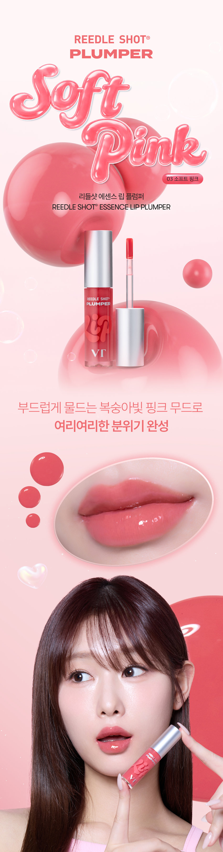 유리알을 머금은 듯 촉촉하고 생기 있는 입술을 위한  모이스처 볼륨 케어 립 플럼퍼  리들샷 에센스 립 플럼퍼  REEDLE SHOT ESSENCE LIP PLUMPER  REEDLE SHOT  PLUMPER  Soft Pink 03 소프트 핑크  부드럽게 물드는 복숭아빛 핑크 무드로 여리여리한 분위기 완성  리들샷 에센스 립 플럼퍼  REEDLE SHOT LiP ESSENCE Plumper  Color Guide  01 밀키블러  뽀얀 우유빛 컬러로 입술에 필터 효과를 더해 본연의 입술 광택을 연출하는 밀키블러  02 퓨어레드  과즙 터지듯 상큼한 레드 컬러로 한층 더 생기 있고 발랄한 분위기를 연출하는 퓨어레드  03 소프트핑크  부드럽게 물드는 복숭아빛 핑크 컬러로 여리여리한 분위기를 연출하는 소프트핑크  촉촉하고 생기 있는 입술을 위한  모이스처 시너지 성분 배합  마일드한 플럼핑 효과는 물론  시어버터, 5종 세라마이드, 판테놀, 히알루론산을 더해 입술 컨디션을 케어하여 촉촉한 입술 연출  시카 리들  입술 각질 케어  시어버터  입술 윤기 케어  히알루론산  입술 수분감 부여  5종 세라마이드  입술 보습감 부여  판테놀  입술 보습 케어  ● 88  LiP Plumper  피부를 깨우는 에너지  CICA REEDLE은 마이크로사이즈 미네랄 유래 미세 입자 성분으로, 모공보다 14배 얇은 두께이며 '피지컬 더마 딜리버리 시스템'이 적용되어 섬세하게 피부를 자극하고 본연의 건강한 피부로 가꾸어 줍니다.  CICA REEDLEⓇ  15μm  시카 리들: 실리카, 병풀추출물  모공 크기 약 220μm  CICA REEDLE의 PHYSICAL DERMA DELIVERY SYSTEM MECHANISM  STEP1  STEP2 DIVE  BOOSTING & WAKE UP  시카 리들을 피부에 전달  시카 리들이 유효 성분의 흡수를 도움  STEP3  CHANGE  피부 본연의 건강한 컨디션 선사  VT만의 독자적 기술이 반영되어 더욱 특별해진 CICA REEDLE  시카 성분  미네랄 유래 VA 시카 리들  실리카 성분 99% SYSTEM 완성  시카 리들: 실리카, 병풀추출물  VA SYSTEM이란?  CICA 성분  정제된 실리카에 CICA 성분이 정제된  시카 성분을 실리카의 미세한 구멍과 감압하면서 가열 빈곳으로 흡수  시카 공정 전 시카 공정 후  리들샷에 적용되는 시카 리들 원료는 정제 후 VT 독자 공정인 병풀추출물을 포함하는 공정이 추가되며 옅은 갈색으로 색상이 변합니다.  POINT 1  데일리 내추럴 플럼핑 효과  소프트하게 립 볼륨을 연출해주고 어느 립에도 레이어링 가능한 리들샷 에센스 립 플럼퍼  POINT 2  쫀득하지만 가벼운  글로스 텍스처로 더욱 탱글한 립 연출  부드러운 글로스 타입이 가볍게 감싸주고 입술의 주름과 각질 케어를 도와주어 도톰하고 매끈한 립으로 연출하는 립 플럼퍼  POINT 3  입술 주름 사이사이 밀착을 위한 실리콘 어플리케이터  말랑말랑한 실리콘 재질의 팁이 입술 주름 사이의 밀착력을 높여주고 양 조절을 도와주어 손쉽게 탱글하고 도톰한 광택감 선사  Notice  Q. 플럼퍼에 들어간 시카 리들을 섭취해도 괜찮나요?  A. 리들샷 에센스 립 플럼퍼는 직접적으로 피부에 효능을 줄 수 있는 정도의 함량을 배합하여, 입술 도포 시 입술에 이미 작용을 하고 있기 때문에 섭취해서 들어가게 될 양과 가능성이 매우 낮습니다.  Q. 민감성 피부 혹은 통증에 예민한 사람도 사용 가능한가요?  A. 사용 전 국소 부위 사전 테스트 후 사용을 권장드립니다.  Q. 화해지는 사용감은 정상인가요?  A. 일시적으로 입술이 화해지는 제품으로 플럼핑 효과로 인한 정상적인 반응입니다. 개인 자극도에 따라 양을 조절하여 사용하는 것을 권장드립니다.  Q. 피부과 시술 후 사용해도 되나요?  A. 피부과 시술 (필러 등) 및 입술 타투 직후에는 사용하지 않을 것을 권장드립니다. 시술에 따라 전문의와 상의 후 사용하시기를 권장드립니다.  상품정보제공 고시 *본 상품 정보(상품 상세, 상품 설명 등)의 내용은 협력사가 직접 등록한 것입니다.  제품명 VT 리들샷 에센스 립 플럼퍼 (C3 소프트 핑크)  용량 또는 중량 4 mL  제품 주요 사양 모든 피부 타입  사용기한 또는 개봉 전 36개월 / 개봉 후 12개월  개봉 후 사용기간  사용방법 내장된 팁을 이용해 내용물을 적당량 취하여 입술 위에 골고루 펴 발라줍니다  제조업자 및 화장품제조업자: (주)코디  책임판매업자 화장품책임판매업자: (주)브이티코스메틱  제조국 대한민국  기능성 유무 무  전성분 폴리아이소부텐, 하이드로제네이티드 폴리아이소부텐, 다이아이소스테아릴 말레이트, 폴리글리세틸-2 트라이아이소스테아레이트, 카프릴릭/카프릭 트라이글리세라이드, 실리카 다이메틸실릴레이트, 멘틸락테이트, 티타늄디옥사이드, 바닐릴부틸에터, 에틸렌/프로필렌/스타이렌 코폴리머, 글리세릴 카프릴레이트, 카프릴릴 글라이콜, 에틸헥실글리세린, 황색5호, 적색202호, 스쿠알란, 부틸렌/에틸렌/스타이렌 코폴리머, 실리카, 펜타이에리스리틸 테르타-다이 아이소스테아레이트, 펜타이에리스리틸 테르타-다이 부틸하이드록시하이드로신나레이트, 정제수, 시어버터, 판테놀, 코코넛야자오일, 하이드로제네이티드 레시틴, 세테아릴 알코올, 병풀추출물, 토코페롤, 스테아릭애씨드, 1,2-헥산다이올, 소듐하이알루로네이트, 세라마이드 NP, 세라마이드 NS, 콜레스테롤, 피토스핑고신, 하이드롤라이즈드 하이알루로닉애씨드, 세라마이드 AP, 세라마이드 AS, 소듐아세틸레이티드 하이알루로네이트, 마데카소사이드, 마데카식애씨드, 아시아티코사이드, 아시아틱애씨드, 프로폴리스추출물, 세라마이드 EOP  사용할 때의 주의사항  1) 화장품 사용 시 또는 사용 후 직사광선에 의하여 사용 부위가 붉은 반점, 부어오름 또는 가려움증 등의 이상 증상이나 부작용이 있는 경우에는 전문의 등과 상담할 것  2) 상처가 있는 부위 등에는 사용을 자제할 것  3) 보관 및 취급 시 주의사항  가) 어린이의 손이 닿지 않는 곳에 보관할 것  나) 직사광선을 피해서 보관할 것  ※ 주의사항: 1. 일시적으로 입술이 화하게 느껴질 수 있으나 이는 플럼핑 효과로 인한 정상적인 반응이므로 안심하고 사용하셔도 무방합니다.  2. 상처난 입술에는 사용하지 않는 것을 권장드립니다.  품질보증기준 공정거래위원회고시 소비자분쟁해결기준에 의거함  소비자상담 VT코스메틱 고객센터 / 1661-9456  전화번호