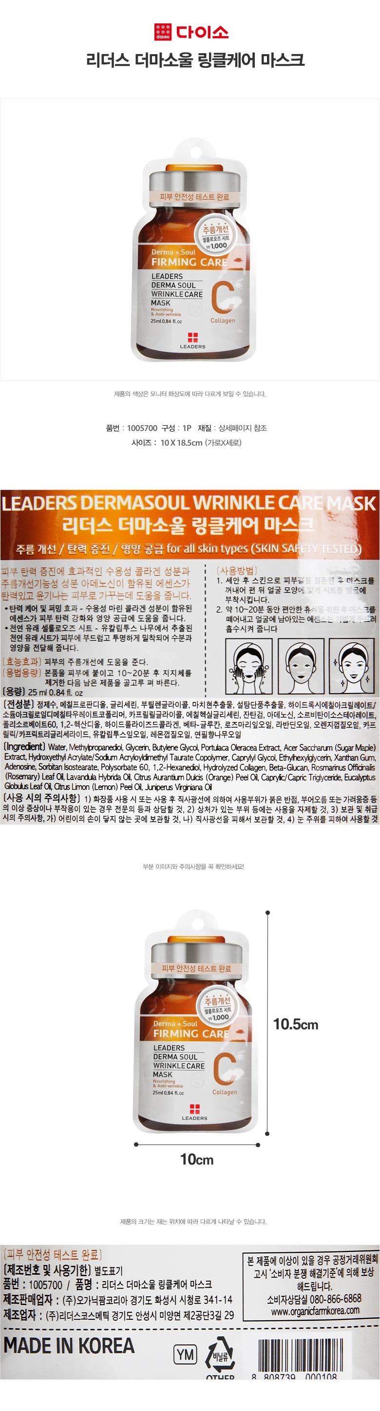 리더스 더마소울 링클케어 마스크피부 안전성 테스트 완료주름개선셀룰로오즈시트Derma + SoulFIRMING CARELEADERSDERMA SOULWRINKLECAREMASKAnti-wrinkle25ml 0.84 fl.oz Collagen품번 : 1005700구성 : 1P재질 : 상세페이지 참조사이즈 : 10X 18.5cm (가로X세로)주름 개선 / 탄력 증진 / 영양 공급모든 피부 타입용 (피부 안전성 테스트 완료)피부 탄력 증진에 효과적인 수용성 콜라겐 성분과 주름개선기능성 성분 아데노신이 함유된 에센스가 탄력있고 윤기나는 피부로 가꾸는데 도움을 줍니다.· 탄력 케어 및 퍼밍 효과수용성 마린 콜라겐 성분이 함유된 에센스가 피부 탄력 강화와 영양 공급에 도움을 줍니다.· 천연 유래 셀룰로오즈 시트유칼립투스 나무에서 추출된 천연 유래 시트가 피부에 부드럽고 투명하게 밀착되어 수분과 영양을 전달해 줍니다.효능효과피부의 주름개선에 도움을 준다.용법용량본품을 피부에 붙이고 10~20분 후 지지체를 제거한 다음 남은 제품을 골고루 펴 바른다.용량25 ml 0.84 fl. oz사용방법1. 세안 후 스킨으로 피부길을 정돈한 후 마스크를 꺼내어 펼 뒤 얼굴 모양에 맞게 시트를 얼굴에 부착시킵니다.2. 약 10~20분 동안 편안한 휴식을 취한 후 마스크를 떼어내고 얼굴에 남아있는 에센스는 손가락으로 가볍게 두드려 흡수시켜 줍니다.사용 시의 주의사항1) 화장품 사용 시 또는 사용 후 직사광선에 의하여 사용부위가 붉은 반점, 부어오름 또는 가려움증 등의 이상 증상이나 부작용이 있는 경우 전문의 등과 상담할 것2) 상처가 있는 부위 등에는 사용을 자제할 것3) 보관 및 취급 시의 주의사항가) 어린이의 손이 닿지 않는 곳에 보관할 것나) 직사광선을 피해서 보관할 것4) 눈 주위를 피하여 사용할 것제조번호 및 사용기한별도표기제조판매업자 : (주)오가닉팜코리아 경기도 화성시 시청로 341-14소비자상담실 080-866-6868www.organicfarmkorea.com제조업자 : (주)리더스코스메틱 경기도 안성시 미양면 제2공단3길 29MADE IN KOREA본 제품에 이상이 있을 경우 공정거래위원회 고시 '소비자 분쟁 해결기준'에 의해 보상해드립니다.
