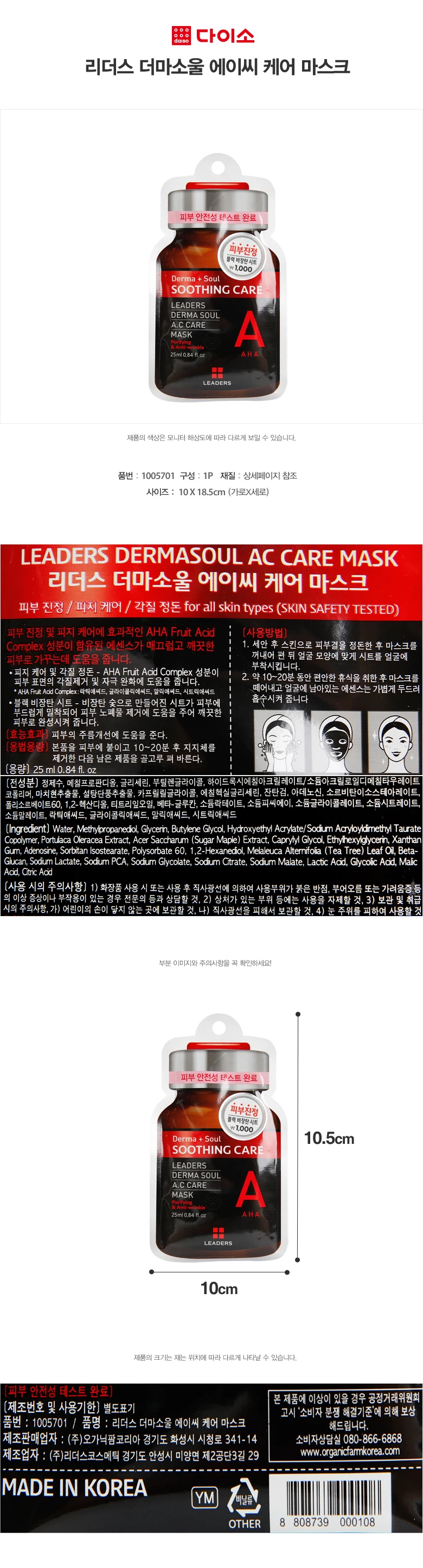 리더스 더마소울 에이씨 케어 마스크 피부 안전성 테스트 완료 피부진정 블랙비장탄시트 품번: 1005701 구성: 1P 재질: 상세페이지 참조 사이즈: 10X 18.5cm (가로X세로) 제품 설명 리더스 더마소울 에이씨 케어 마스크 피부 진정 / 피지 케어 / 각질 정돈 (모든 피부 타입용, 피부 안전성 테스트 완료) 피부 진정 및 피지 케어에 효과적인 AHA Fruit Acid Complex 성분이 함유된 에센스가 매끄럽고 깨끗한 피부로 가꾸는데 도움을 줍니다. 피지 케어 및 각질 정돈 AHA Fruit Acid Complex 성분이 피부 표면의 각질제거 및 자극 완화에 도움을 줍니다. 블랙 비장탄 시트 비장탄 숯으로 만들어진 시트가 피부에 부드럽게 밀착되어 피부 노폐물 제거에 도움을 주어 깨끗한 피부로 완성시켜 줍니다. 효능효과 피부의 주름개선에 도움을 준다. 용법용량 본품을 피부에 붙이고 10~20분 후 지지체를 제거한 다음 남은 제품을 골고루 펴 바른다. 사용방법 1. 세안 후 스킨으로 피부결을 정돈한 후 마스크를 꺼내어 펼친 뒤 얼굴 모양에 맞게 시트를 얼굴에 부착시킵니다. 2. 약 10~20분 동안 편안한 휴식을 취한 후 마스크를 떼어내고 얼굴에 남아있는 에센스는 가볍게 두드려 흡수시켜 줍니다. 용량 25ml, 0.84fl.oz 전성분 정제수, 메칠프로판디올, 글리세린, 부틸렌글라이콜, 하이드록시어릴아크릴레이트/소듐이크릴로필디어블타우레이트 코폴리머, 마치현추출물, 설탕단풍추출물, 카프릴릴글라이콜, 에칠헥실글리세린, 잔탄검, 아데노신, 소르비탄이소스테아레이트, 폴리소르베이트60, 1,2-헥산디올, 티트리잎오일, 베타-글루칸, 소듐락테이트, 소듐피씨에이, 소듐글라이콜레이트, 소듐시트레이트, 소듐말레이트, 락틱애씨드, 글라이콜릭애씨드, 말릭애씨드, 시트릭애씨드 사용 시의 주의사항 1. 화장품 사용 시 또는 사용 후 직사광선에 의하여 사용부위가 붉은 반점, 부어오름 또는 가려움증 등의 이상 증상이나 부작용이 있는 경우 전문의 등과 상담할 것 2. 상처가 있는 부위 등에는 사용을 자제할 것 3. 보관 및 취급 시의 주의사항 가) 어린이의 손이 닿지 않는 곳에 보관할 것 나) 직사광선을 피해서 보관할 것 4. 눈 주위를 피하여 사용할 것 제조번호 및 사용기한 별도표기 품명: 리더스 더마소울 에이씨 케어 마스크 제조판매업자: (주)오가닉팜코리아 경기도 화성시 시청로 341-14 소비자상담실: 080-866-6868 제조업자: (주)리더스코스메틱 경기도 안성시 미양면 제2공단3길 29 웹사이트: www.organicfarmkorea.com MADE IN KOREA 본 제품에 이상이 있을 경우 공정거래위원회 '소비자 분쟁 해결기준'에 의해 보상 해드립니다.