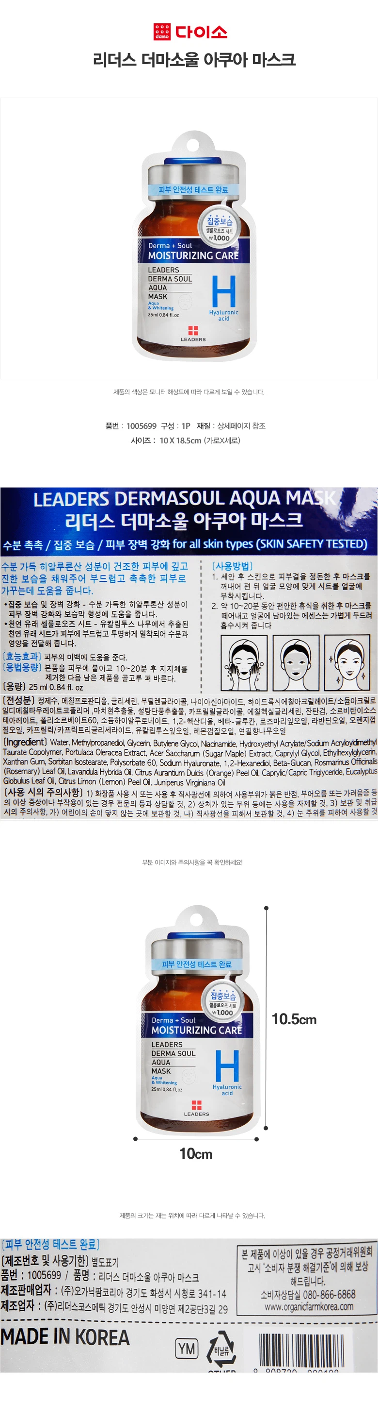 리더스 더마소울 아쿠아 마스크 피부 안전성 테스트 완료 집중보습 셀룰로오즈시트 상품 정보 품번: 1005699 구성: 1P 사이즈: 10X 18.5cm (가로X세로) 용량: 25ml 0.84 fl.oz 제품 특징 수분 촉촉 / 집중 보습 / 피부 장벽 강화 모든 피부 타입에 적합 (피부 안전성 테스트 완료) 주요 성분 수분 가득 히알루론산 성분이 건조한 피부에 깊고 진한 보습을 채워주어 부드럽고 촉촉한 피부로 가꾸는데 도움을 줍니다. 집중 보습 및 장벽 강화 - 수분 가득한 히알루론산 성분이 피부 장벽 강화와 보습막 형성에 도움을 줍니다. 천연 유래 셀룰로오즈 시트 - 유칼립투스 나무에서 추출된 천연 유래 시트가 피부에 부드럽고 투명하게 밀착되어 수분과 영양을 전달해 줍니다. 효능효과 피부의 미백에 도움을 준다. 사용방법 1. 세안 후 스킨으로 피부결을 정돈한 후 마스크를 꺼내어 편 뒤 얼굴 모양에 맞게 시트를 얼굴에 부착시킵니다. 2. 약 10~20분 동안 편안한 휴식을 취한 후 마스크를 떼어내고 얼굴에 남아있는 에센스는 가볍게 두드려 흡수시켜 줍니다. 용법용량 본품을 피부에 붙이고 10~20분 후 지지체를 제거한 다음 남은 제품을 골고루 펴 바른다. 사용 시의 주의사항 1) 화장품 사용 시 또는 사용 후 직사광선에 의하여 사용부위가 붉은 반점, 부어오름 또는 가려움증 등의 이상 증상이나 부작용이 있는 경우 전문의 등과 상담할 것 2) 상처가 있는 부위 등에는 사용을 자제할 것 3) 보관 및 취급 시의 주의사항 - 어린이의 손이 닿지 않는 곳에 보관할 것 - 직사광선을 피해서 보관할 것 4) 눈 주위를 피하여 사용할 것 제조 정보 제조판매업자: (주)오가닉팜코리아 경기도 화성시 시청로 341-14 제조업자: (주)리더스코스메틱 경기도 안성시 미양면 제2공단3길 29 소비자상담실: 080-866-6868 웹사이트: www.organicfarmkorea.com 제조국: 대한민국 기타 정보 제조번호 및 사용기한은 별도 표기 제품의 색상은 모니터 해상도에 따라 다르게 보일 수 있습니다. 제품의 크기는 재는 위치에 따라 다르게 나타날 수 있습니다. 본 제품에 이상이 있을 경우 공정거래위원회 고시 '소비자 분쟁 해결기준'에 의해 보상해드립니다.