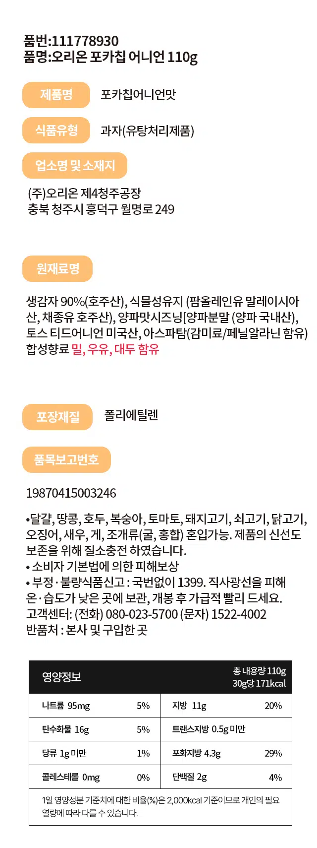 오리온 포카칩 어니언 110g은 생감자 90%(호주산)로 만든 과자로, 식품유형은 유탕처리제품입니다. (주)오리온 제4청주공장(충북 청주시 흥덕구 월명로 249)에서 생산되며, 포장은 폴리에틸렌을 사용합니다. 품목보고번호는 19870415003246입니다. 

알레르기 유발 물질로 달걀, 땅콩, 호두, 복숭아, 토마토, 돼지고기, 쇠고기, 닭고기, 오징어, 새우, 게, 조개류(굴, 홍합)가 혼입될 수 있으며, 원재료명에는 식물성유지(팜올레인유 말레이시아산, 채종유 호주산), 양파맛시즈닝[양파분말(양파 국내산), 토스트 어니언 미국산, 아스파탐(감미료/페닐알라닌 함유) 합성향료]가 포함되어 있습니다. 또한, 밀, 우유가 함유되어 있습니다.

영양정보는 30g당 나트륨 95mg(5%), 지방 11g(20%), 탄수화물 16g(5%), 트랜스지방 0.5g 미만, 당류 1g 미만(1%), 포화지방 4.3g(29%), 콜레스테롤 0mg(0%), 단백질 2g(4%)입니다. 1일 영양성분 기준치에 대한 비율은 2,000kcal를 기준으로 합니다.

제품의 신선도 보존을 위해 질소충전 하였으며, 직사광선을 피해 온·습도가 낮은 곳에 보관하고 개봉 후에는 가급적 빨리 드시는 것이 좋습니다. 소비자 피해보상 및 부정·불량식품신고는 국번없이 1399로 신고하실 수 있습니다. 반품처는 본사 및 구입한 곳이며, 총 내용량은 110g입니다.