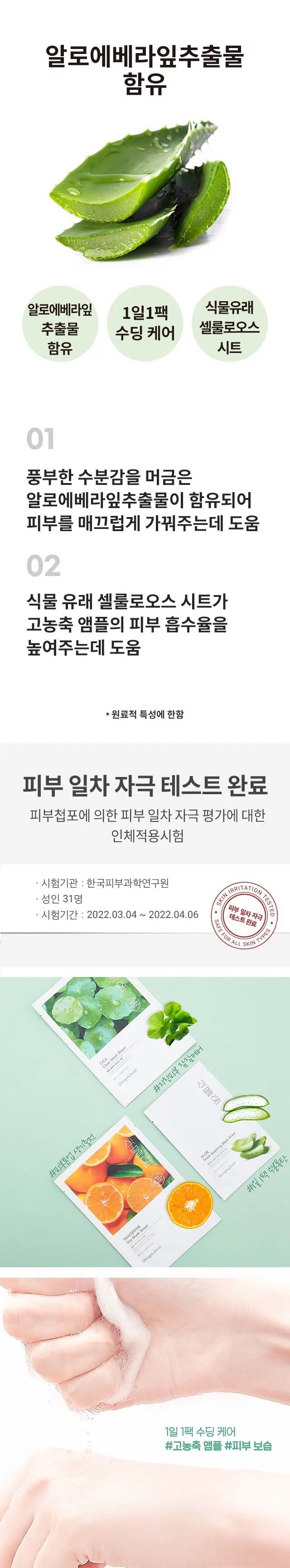 식물원 알로에 프레시 수딩 마스크 시트
풍부한 수분감을 머금은 알로에베라잎추출물이 함유되어 피부를 매끄럽게 가꿔주는데 도움을 주고 천연유래 셀룰로오스 시트가 고농축 앰플의 피부 흡수율을 높여줍니다.
사용방법 :
1. 세안 후 화장수를 이용하여 피부를 정돈 다음 마스크를 꺼내어 얼굴을 식힌 후 마스크를 눈 중심으로 얼굴에 고루 밀착시킵니다. 남아있는 에센스는 가볍게 두드려 흡수시켜줍니다.
용량 23 ml
전성분 : 정제수, 글리세린, 다이프로필렌글라이콜, 에탄올, 하이드록시에틸셀룰로오스, 부틸렌글라이콜, 1,2-헥산다이올, 모란뿌리추출물, 병풀추출물, 트레할로오스, 마트리카리아꽃추출물, 피이지-60하이드로제네이티드 캐스터오일, 글리세릴카프릴레이트, 알지닌, 카보머, 에틸헥실글리세린, 소듐하이알루로네이트, 글리세릴아크릴레이트/아크릴릭애씨드코폴리머, 알로에베라잎추출물(100 ppm), 피브이엠/엠에이코폴리머, 다이소듐이디티에이, 향료
사용 시의 주의사항 :
1. 화장품 사용 시 또는 사용 후 직사광선에 의하여 사용부위가 붉은 반점, 부어오름 또는 가려움증 등의 이상 증상이나 부작용이 있는 경우 전문의 등과 상담할 것
2. 상처가 있는 부위 등에는 사용을 자제할 것
3. 보관 및 취급 시의 주의사항
가) 어린이의 손이 닿지 않는 곳에 보관할 것
나) 직사광선을 피해서 보관할 것
4. 눈 주위를 피하여 사용할 것 *개봉 후에 제품이 건조되므로 즉시 사용하고, 한번 사용한 제품은 다시 사용하지 말 것
화장품제조업자 : (주)이미인 경기도 오산시 가장산업서북로 40-37