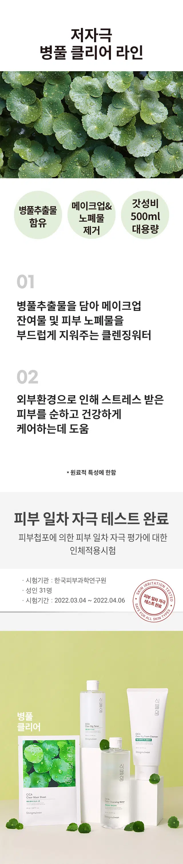 병풀 클리어 클렌징워터
500ml/ 16.90 fl. oz.저자극
병풀 클리어 라인
메이크업& 갓성비
병풀추출물 함유
노폐물 제거 대용량
병풀추출물을 담아 메이크업 잔여물 및 피부 노폐물을 부드럽게 지워주는 클렌징워터
외부환경으로 인해 스트레스 받은 피부를 순하고 건강하게 케어하는데 도움
* 원료적 특성에 한함
피부 일차 자극 테스트 완료
피부첩포에 의한 피부 일차 자극 평가에 대한 인체적용시험
시험기관 : 한국피부과학연구원
SKIN IRRITATION TESTED
성인 31명
피부 일차자극
시험기간 : 2022.03.04 ~ 2022.04.06
SAFE FOR ALL SKIN
테스트완료
식물원 병풀 클리어 클렌징워터
[피부 일차 자극 테스트 완료]
병풀추출물을 담아 메이크업 잔여물 및 피부 노폐물을 부드럽게 닦아내고, 외부 환경으로 인해 스트레스 받은 피부를 순하고 건강하게 케어해주는 데 도움을 줍니다.
사용방법 화장솜에 충분히 적신 후, 메이크업 잔여물이 나오지 않을 때까지 피부 결을 따라 부드럽게 닦아줍니다. 포인트 메이크업은 10초 정도 가볍게 눌러 메이크업을 녹여낸 후 닦아줍니다. 별도의 물세안이 필요 없지만, 미온수나 폼 클렌저로 마무리하셔도 좋습니다.
용량 : 500 ml
전성분 : 정제수, 피이지-6카프릴릭/카프릭글리세라이즈, 다이프로필렌글라이콜, 글리세린, 티트리잎오일, 돌콩추출물, 유자씨추출물, 병풀추출물(1 ppm), C12-14파레스-12, 판테놀, 1,2-헥산 다이올, 소듐시트레이트, 하이드록시아세토페논, 시트릭애씨드, 라우릴피리디늄클로라이드, 펜틸렌글라이콜, 부틸렌글라이콜, 옥탄다이올, 에틸헥실글리세린, 다이소듐이디티에이
사용 시의 주의사항 : 1. 화장품 사용 시 또는 사용 후 직사광선에 의하여 사용부위가 붉은 반점, 부어오름 또는 가려움증 등의 이상 증상이나 부작용이 있는 경우 전문의 등과 상담할 것 2. 상처가 있는 부위 등에는 사용을 자제할 것 3. 보관 및 취급 시의 주의사항 가) 어린이의 손이 닿지 않는 곳에 보관할 것 나) 직사 광선을 피해서 보관할 것
*식물 유래 성분이 함유되어 미세한 침전물 또는 성분 응집현상이 생길 수 있으나 제품의 이상이 아니므로 안심하고 사용해 주세요.
화장품제조업자 코스맥스(주) 경기도 화성시 향남읍 제약공단1길 27, 2길 46
500 ml / 16.90 fl. oz.
DIST. NATUREREPUBLIC CO., LTD. 534, TEHERAN-RO, GANGNAM-GU, SEOUL, KOREA
WWW.NATUREREPUBLIC.COM / MADE IN KOREA
"사용 전에 반드시 사용방법 및 사용 시의 주의사항을 숙지 하신 후 사용하십시오.'
본 제품에 이상이 있을 경우 공정거래위원회 고시 소비자 분쟁 해결 기준에 의해 보상해 드립니다.
소비자 상담실 : 080-890-6000
품번 : 1038219 / 품명 : 식물원 병풀 클리어 클렌징워터
JB
반품 및 교환장소 : 구입처 및 판매원
WWW.NATUREREPUBLIC.COM 제조번호 및 사용기한 별도표기 / MADE IN KOREA
화장품책임판매업자 : (주)네이처리퍼블릭 서울특별시 강남구 테헤란로 534, 24층
본 상품 정보(상품상세, 상품 설명 등)의 내용은 협력사가 직접 등록한 것 입니다.