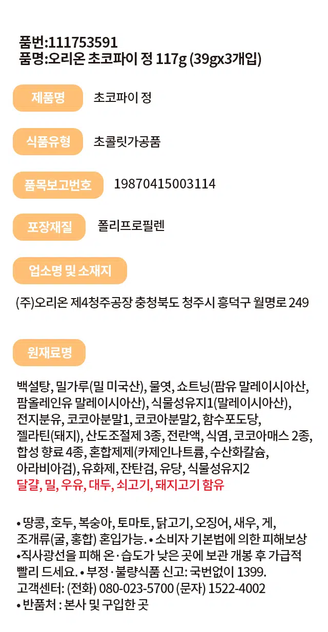 오리온 초코파이 정 117g (39gx3개입)
식품유형: 초콜릿가공품
품목보고번호: 19870415003114
포장재질: 폴리프로필렌
원재료명: 백설탕, 밀가루(밀 미국산), 물엿, 쇼트닝(팜유 말레이시아산, 팜올레인유 말레이시아산), 식물성유지1(말레이시아산), 전지분유, 코코아분말1, 코코아분말2, 함수포도당, 젤라틴(돼지), 산도조절제3종, 전란액, 식염, 코코아매스 2종, 합성 향료 4종, 혼합제제(카제인나트륨, 수산화칼슘, 아라비아검), 유화제, 잔탄검, 유당, 식물성유지2
알레르기 유발물질: 달걀, 밀, 우유, 대두, 쇠고기, 돼지고기
혼입가능성: 땅콩, 호두, 복숭아, 토마토, 닭고기, 오징어, 새우, 게, 조개류(굴, 홍합)
보관방법: 직사광선을 피해 온·습도가 낮은 곳에 보관, 개봉 후 가급적 빨리 드세요.
반품처: 본사 및 구입한 곳
고객센터: (전화) 080-023-5700 (문자) 1522-4002
소비자 기본법에 의한 피해보상: 부정·불량식품 신고: 국번없이 1399