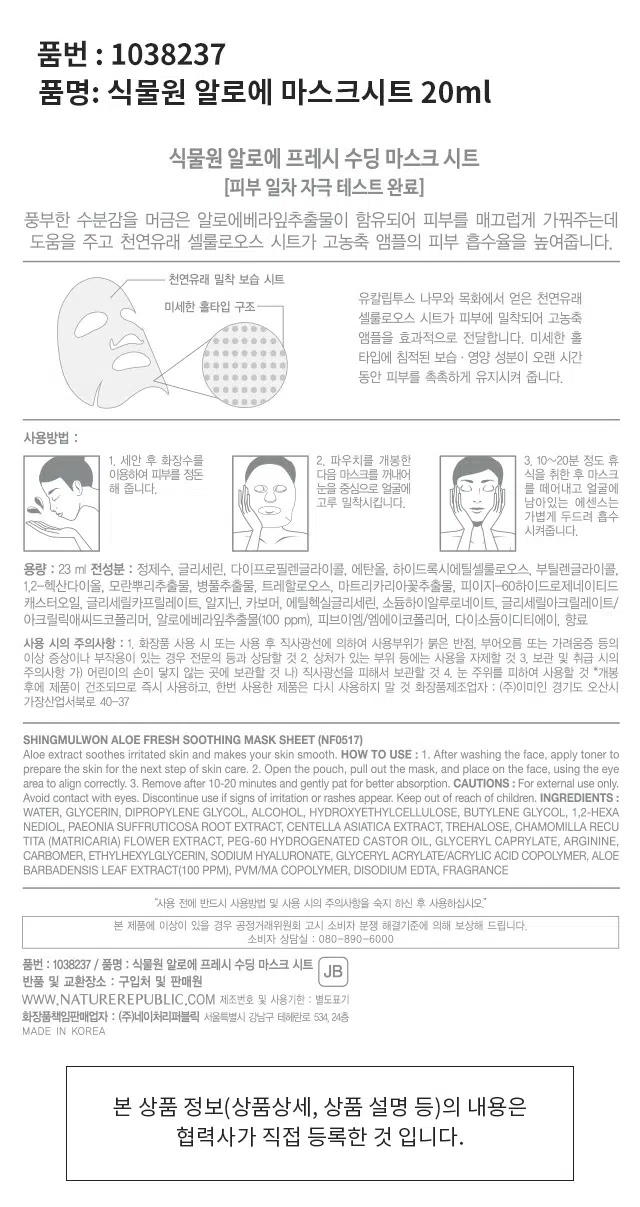 식물원 알로에 프레시 수딩 마스크 시트
풍부한 수분감을 머금은 알로에베라잎추출물이 함유되어 피부를 매끄럽게 가꿔주는데 도움을 주고 천연유래 셀룰로오스 시트가 고농축 앰플의 피부 흡수율을 높여줍니다.
사용방법 :
1. 세안 후 화장수를 이용하여 피부를 정돈 다음 마스크를 꺼내어 얼굴을 식힌 후 마스크를 눈 중심으로 얼굴에 고루 밀착시킵니다. 남아있는 에센스는 가볍게 두드려 흡수시켜줍니다.
용량 23 ml
전성분 : 정제수, 글리세린, 다이프로필렌글라이콜, 에탄올, 하이드록시에틸셀룰로오스, 부틸렌글라이콜, 1,2-헥산다이올, 모란뿌리추출물, 병풀추출물, 트레할로오스, 마트리카리아꽃추출물, 피이지-60하이드로제네이티드 캐스터오일, 글리세릴카프릴레이트, 알지닌, 카보머, 에틸헥실글리세린, 소듐하이알루로네이트, 글리세릴아크릴레이트/아크릴릭애씨드코폴리머, 알로에베라잎추출물(100 ppm), 피브이엠/엠에이코폴리머, 다이소듐이디티에이, 향료
사용 시의 주의사항 :
1. 화장품 사용 시 또는 사용 후 직사광선에 의하여 사용부위가 붉은 반점, 부어오름 또는 가려움증 등의 이상 증상이나 부작용이 있는 경우 전문의 등과 상담할 것
2. 상처가 있는 부위 등에는 사용을 자제할 것
3. 보관 및 취급 시의 주의사항
가) 어린이의 손이 닿지 않는 곳에 보관할 것
나) 직사광선을 피해서 보관할 것
4. 눈 주위를 피하여 사용할 것 *개봉 후에 제품이 건조되므로 즉시 사용하고, 한번 사용한 제품은 다시 사용하지 말 것
화장품제조업자 : (주)이미인 경기도 오산시 가장산업서북로 40-37