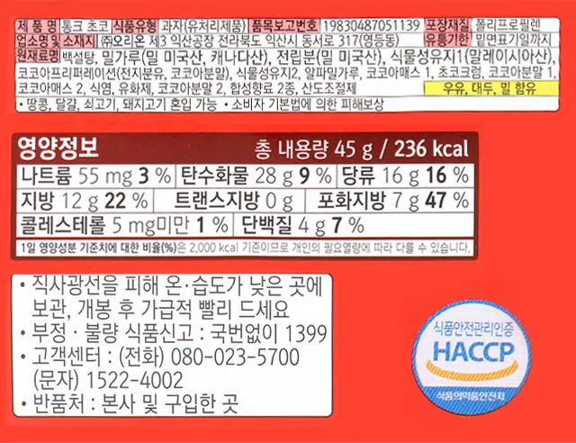 오리온 통크 초코
오리온 사각사각 콩 크 통밀 15 % 초코 Choco 45 g (236 kcal)
이미지 코코아원료 6%, 통밀 15 %
제품명 통크 초코
식품유형 과자(유처리제품)
품목보고번호 19830487051139
포장재질 폴리프로필렌
업소명및 소재지 (주)오리온 제3 익산공장 전라북도 익산시 동서로 317(영등동)
유통기한 밑면표기일까지
원재료명 백설탕, 밀가루(밀 미국산, 캐나다산), 전분분(밀 미국산), 식물성유지1(말레이시아산),
코코아프리퍼레이션(전지분유, 코코아분말), 식물성유지2, 알파밀가루, 코코아매스 1. 초코크럼, 코코아분말 1.
코코아매스 2. 식염, 유화제, 코코아분말 2. 합성향료 2종, 산도조절제
우유, 대두, 밀 함유
· 땅콩, 달걀, 쇠고기, 돼지고기 혼입 가능 · 소비자 기본법에 의한 피해보상
영양정보 총 내용량 45 g | 236 kcal
나트륨 55 mg 3 % 탄수화물 28 g 9 % 당류 16 g 16 %
지방 12 g 22 % 트랜스지방 0 g 포화지방 7 g 47 %
콜레스테롤 5 mg미만 1 % 단백질 4 g 7 %
1일 영양성분 기준치에 대한 비율(%)은 2,000 kcal 기준이므로 개인의 필요열량에 따라 다를 수 있습니다.
직사광선을 피해 온 습도가 낮은 곳에 보관, 개봉 후 가급적 빨리 드세요
· 부정 · 불량 식품신고 : 국번없이 1399
식품안전관리인증
· 고객센터 : (전화) 080-023-5700 HACCP (문자) 1522-4002
식품의약품안전처
반품처 : 본사 및 구입한 곳
