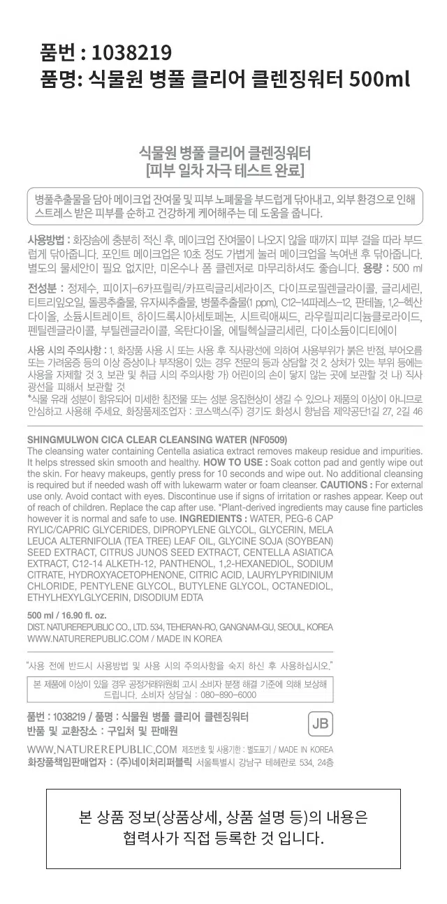 병풀 클리어 클렌징워터
500ml/ 16.90 fl. oz.저자극
병풀 클리어 라인
메이크업& 갓성비
병풀추출물 함유
노폐물 제거 대용량
병풀추출물을 담아 메이크업 잔여물 및 피부 노폐물을 부드럽게 지워주는 클렌징워터
외부환경으로 인해 스트레스 받은 피부를 순하고 건강하게 케어하는데 도움
* 원료적 특성에 한함
피부 일차 자극 테스트 완료
피부첩포에 의한 피부 일차 자극 평가에 대한 인체적용시험
시험기관 : 한국피부과학연구원
SKIN IRRITATION TESTED
성인 31명
피부 일차자극
시험기간 : 2022.03.04 ~ 2022.04.06
SAFE FOR ALL SKIN
테스트완료
식물원 병풀 클리어 클렌징워터
[피부 일차 자극 테스트 완료]
병풀추출물을 담아 메이크업 잔여물 및 피부 노폐물을 부드럽게 닦아내고, 외부 환경으로 인해 스트레스 받은 피부를 순하고 건강하게 케어해주는 데 도움을 줍니다.
사용방법 화장솜에 충분히 적신 후, 메이크업 잔여물이 나오지 않을 때까지 피부 결을 따라 부드럽게 닦아줍니다. 포인트 메이크업은 10초 정도 가볍게 눌러 메이크업을 녹여낸 후 닦아줍니다. 별도의 물세안이 필요 없지만, 미온수나 폼 클렌저로 마무리하셔도 좋습니다.
용량 : 500 ml
전성분 : 정제수, 피이지-6카프릴릭/카프릭글리세라이즈, 다이프로필렌글라이콜, 글리세린, 티트리잎오일, 돌콩추출물, 유자씨추출물, 병풀추출물(1 ppm), C12-14파레스-12, 판테놀, 1,2-헥산 다이올, 소듐시트레이트, 하이드록시아세토페논, 시트릭애씨드, 라우릴피리디늄클로라이드, 펜틸렌글라이콜, 부틸렌글라이콜, 옥탄다이올, 에틸헥실글리세린, 다이소듐이디티에이
사용 시의 주의사항 : 1. 화장품 사용 시 또는 사용 후 직사광선에 의하여 사용부위가 붉은 반점, 부어오름 또는 가려움증 등의 이상 증상이나 부작용이 있는 경우 전문의 등과 상담할 것 2. 상처가 있는 부위 등에는 사용을 자제할 것 3. 보관 및 취급 시의 주의사항 가) 어린이의 손이 닿지 않는 곳에 보관할 것 나) 직사 광선을 피해서 보관할 것
*식물 유래 성분이 함유되어 미세한 침전물 또는 성분 응집현상이 생길 수 있으나 제품의 이상이 아니므로 안심하고 사용해 주세요.
화장품제조업자 코스맥스(주) 경기도 화성시 향남읍 제약공단1길 27, 2길 46
500 ml / 16.90 fl. oz.
DIST. NATUREREPUBLIC CO., LTD. 534, TEHERAN-RO, GANGNAM-GU, SEOUL, KOREA
WWW.NATUREREPUBLIC.COM / MADE IN KOREA
"사용 전에 반드시 사용방법 및 사용 시의 주의사항을 숙지 하신 후 사용하십시오.'
본 제품에 이상이 있을 경우 공정거래위원회 고시 소비자 분쟁 해결 기준에 의해 보상해 드립니다.
소비자 상담실 : 080-890-6000
품번 : 1038219 / 품명 : 식물원 병풀 클리어 클렌징워터
JB
반품 및 교환장소 : 구입처 및 판매원
WWW.NATUREREPUBLIC.COM 제조번호 및 사용기한 별도표기 / MADE IN KOREA
화장품책임판매업자 : (주)네이처리퍼블릭 서울특별시 강남구 테헤란로 534, 24층
본 상품 정보(상품상세, 상품 설명 등)의 내용은 협력사가 직접 등록한 것 입니다.