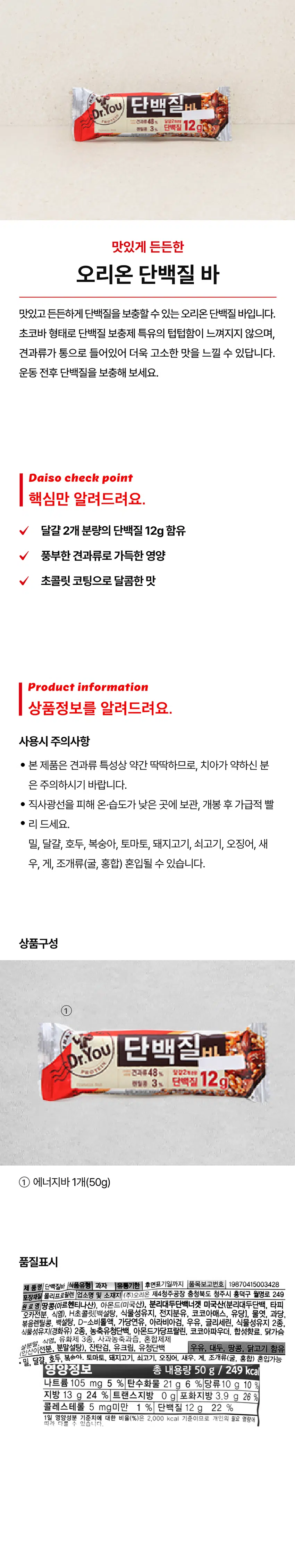 Dr.You 단백질바
- 달걀 2개 분량의 단백질 12g 함유
- 풍부한 견과류로 가득한 영양
- 초콜릿 코팅으로 달콤한 맛
제품정보
사용시 주의사항:
- 견과류 특성상 약간 딱딱하므로, 치아가 약하신 분은 주의하시기 바랍니다.
- 직사광선을 피해 온·습도가 낮은 곳에 보관, 개봉 후 가급적 빨리 드세요.
- 밀, 달걀, 호두, 복숭아, 토마토, 돼지고기, 쇠고기, 오징어, 새우, 게, 조개류(굴, 홍합) 혼입될 수 있습니다.
상품구성:
Dr.You 단백질바 1개(50g)
품질표시:
제품명: 단백질바
식품유형: 과자
유통기한: 후면표기일까지
품목보고번호: 19870415003428
포장재질: 폴리프로필렌
업소명 및 소재지: (주)오리온 제4청주공장, 충청북도 청주시 흥덕구 월명로 249
원료명: 땅콩(아르헨티나산), 아몬드(미국산), 분리대두단백너겟 미국산(분리대두단백, 타피오카전분, 식염), H초콜릿[백설탕, 식물성유지, 전지분유, 코코아매스, 유당], 물엿, 과당, 볶음렌틸콩, 백설탕, D-소비톨액, 가당연유, 아라비아검, 우유, 글리세린, 식물성유지 2종, 식물성유지(경화유) 2종, 농축유청단백, 아몬드가당프랄린, 코코아파우더. 합성향료. 닭가슴살분말, 식염, 유화제 3종, 사과농축과즙, 혼합제제(인산이전분, 분말설탕), 잔탄검, 유크림, 유청단백
함유: 우유, 대두, 땅콩, 닭고기
혼입가능: 밀, 달걀, 호두, 복숭아, 토마토, 돼지고기, 쇠고기, 오징어, 새우, 게, 조개류(굴, 홍합)
영양정보:
총 내용량: 50 g / 249 kcal
나트륨: 105 mg / 5 %
탄수화물: 21 g / 6 %
당류: 10 g / 10 %
지방: 13 g / 24 %
트랜스지방: 0 g
포화지방: 3.9 g / 26 %
콜레스테롤: 5 mg미만 / 1 %
단백질: 12 g / 22 %
1일 영양성분 기준치에 대한 비율(%): 2,000 kcal 기준