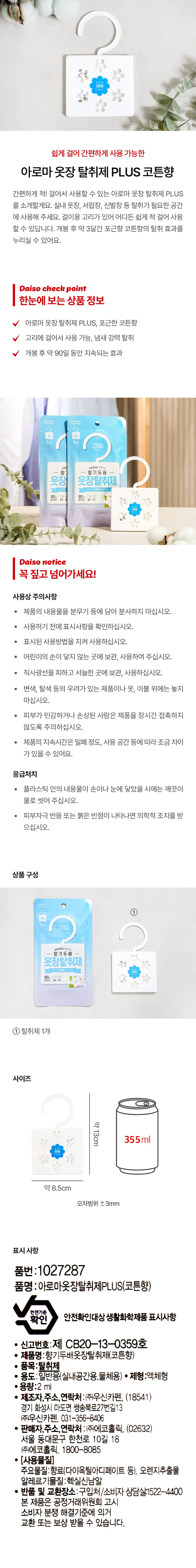 Let me introduce the Aroma Closet Deodorizer PLUS Cotton Scent, which is easy to hang and convenient to use. Please use it in spaces requiring deodorization, such as indoor closets, drawers, and shoe cabinets. It features a hanging hook, allowing you to easily hang it anywhere. You can enjoy the deodorizing effect of the cozy cotton scent for approximately 3 months after opening. Product Info at a Glance: Aroma Closet Deodorizer PLUS, cozy cotton scent; hangable via hook; powerful odor removal; effect lasts for approximately 90 days after opening. Daiso Check Point: It's convenient! Double the fragrance with the weight of aroma oil. Closet Deodorizer: 90-Day Use Precautions: ● Do not pour the product contents into a spray bottle or similar container for spraying. ● Check the labeling before use. ● Follow the indicated usage instructions. ● Keep out of reach of children. ● Store and use in a cool place away from direct sunlight. ● Do not place on products, clothes, or bedding that may cause discoloration or fading. ● People with sensitive or damaged skin should avoid prolonged contact with the product. · The duration of the product's effectiveness may vary slightly depending on the degree of airtightness and the space of use. First Aid ● If the contents of the plastic come into contact with your hands or eyes, wash thoroughly with water. ● Seek medical attention if skin irritation or red spots appear. Product Composition ① 1 Deodorizer Size approx. 13cm 355ml approx. 8.5cm Margin of error ±3mm Labeling Information Product No.: 1027287 Product Name: Aroma Closet Deodorizer PLUS (Cotton Scent) Safety Standard Verification Household Chemical Product Subject to Safety Verification Labeling Details ● Registration No.: CB20-13-0359 ● Product Name: Double Fragrance Closet Deodorizer (Cotton Scent) ● Item: Deodorizer ● Usage: General Use (Indoor Spaces, Objects) ● Formulation: Liquid ● Volume: 2 ml ● Manufacturer, Address, Contact: Wooshin Carpen Co., Ltd., (18541) 13, Ssangsongbuk-ro 27beon-gil, Mado-myeon, Hwaseong-si, Gyeonggi-do, Wooshin Carpen Co., Ltd., 031-356-8406 ● Seller, Address, Contact: Ecoholic Co., Ltd., (02632) 18, Hancheon-ro 10-gil, Dongdaemun-gu, Seoul Ecoholic Co., Ltd., 1800-8085 ● [Ingredients] ● Main ingredients: Fragrance (dioctyl adipate, etc.), orange extract ● Allergen: Hexyl cinnamal ● Return and exchange location: Place of purchase/Consumer consultation 1522-4400 This product is eligible for exchange or compensation in accordance with the Consumer Dispute Resolution Standards notified by the Fair Trade Commission.
