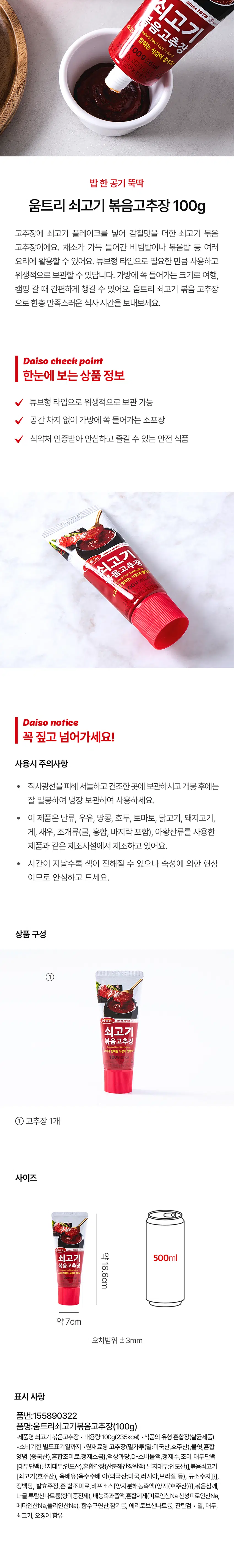 쇠고기 Gochujang 
since 1978 Woom 
볶음고추장 식감이 좋아요~! 

소고 asted Beef 
씹히는 
00g (235 kcal) 
%, 쇠고기 4.78% 

지분해농축액3 
밥한 공기 뚝딱 
움트리 쇠고기 볶음고추장 100g 

고추장에 쇠고기 플레이크를 넣어 감칠맛을 더한 쇠고기 볶음 고추장이에요. 채소가 가득 들어간 비빔밥이나 볶음밥 등 여러 요리에 활용할 수 있어요. 튜브형 타입으로 필요한 만큼 사용하고 위생적으로 보관할 수 있답니다. 가방에 쏙 들어가는 크기로 여행, 캠핑 갈 때 간편하게 챙길 수 있어요. 움트리 쇠고기 볶음 고추장으로 한층 만족스러운 식사 시간을 보내보세요. 

Daiso check point 

한눈에 보는 상품 정보 
튜브형 타입으로 위생적으로 보관 가능 
공간 차지 없이 가방에 쏙 들어가는 소포장 
식약처 인증받아 안심하고 즐길 수 있는 안전 식품 

쇠고기 
음고추장 
asted Beef Go 
씹히는 식감이 좋아요 
00g (235kcal) 
쇠고기 4.78 

해농죽액37 

Daiso notice 
꼭 짚고 넘어가세요! 
사용시 주의사항 
● 직사광선을 피해 서늘하고 건조한 곳에 보관하시고 개봉 후에는 잘 밀봉하여 냉장 보관하여 사용하세요. 
· 이 제품은 난류, 우유, 땅콩, 호두, 토마토, 닭고기, 돼지고기, 게, 새우, 조개류(굴, 홍합, 바지락 포함), 아황산류를 사용한 제품과 같은 제조시설에서 제조하고 있어요. 
● 시간이 지날수록 색이 진해질 수 있으나 숙성에 의한 현상이므로 안심하고 드세요. 

상품구성 
① 움트리 쇠고기 볶음고추장 
고기의 씹히는 식감이 좋아요~ 
① 고추장 1개 

사이즈 
온트리 
약 16.6cm 

500ml 
쇠고기 볶음고추장 
기의 씹히는 식감이 중 
약 7cm 
오차범위 ± 3mm 

표시 사항 
품번:155890322 
품명:움트리쇠고기볶음고추장(100g) 
·제품명 쇠고기 볶음고추장 · 내용량100g(235kcal) ·식품의 유형 혼합장(살균제품) 
·소비기한 별도표기일까지 ·원재료명 고추장(밀가루(밀:미국산, 호주산), 물엿, 혼합 양념 (중국산), 혼합조미료, 정제소금}, 액상과 당,D-소비톨액, 정제수,조미 대두단백 (대두단백(할지대무:인도산)혼합안정(신분해간장원액) 탈지대두:인도산)], 볶음쇠고기 [쇠고기(호주산), 옥배유(옥수수배아(외국 산:미국, 러시아, 브라질 등), 규소수지]}], 정백당, 발효주정, 혼 합조미료, 비프소스[양지 분해농축액(양지(호주산)}], 볶음참깨, 
L-글 루탐산나트륨(향미증진제), 배농축과즙액, 혼합제제(피로인산Na 산성피로인산Na, 메타인산Na, 폴리인산Na), 함수구연산,참기름, 에리토브산나트륨, 잔탄검 밀, 대두, 쇠고기, 오징어 함유