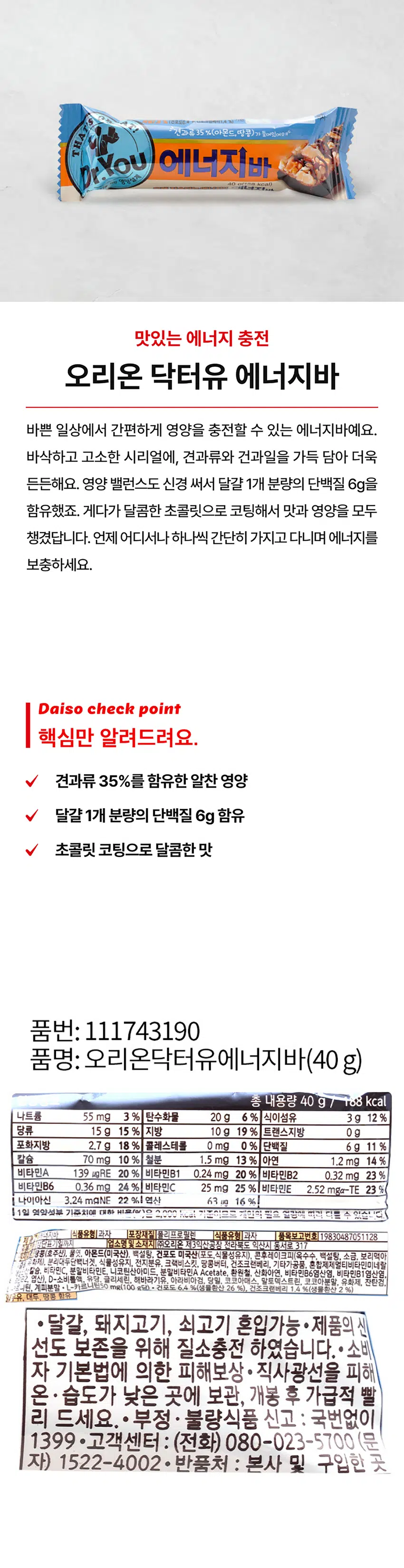 오리온 닥터유 에너지바는 바쁜 일상에서 간편하게 영양을 충전할 수 있는 에너지바예요. 바삭하고 고소한 시리얼에, 견과류와 건과일을 가득 담아 더욱 든든해요. 영양 밸런스도 신경 써서 달걀 1개 분량의 단백질 6g을 함유했죠. 게다가 달콤한 초콜릿으로 코팅해서 맛과 영양을 모두 챙겼답니다. 언제 어디서나 하나씩 간단히 가지고 다니며 에너지를 보충하세요.
Daiso check point
핵심만 알려드려요.
- 견과류 35%를 함유한 알찬 영양
- 달걀 1개 분량의 단백질 6g 함유
- 초콜릿 코팅으로 달콤한 맛
품번: 111743190
품명: 오리온닥터유에너지바(40g)
총 내용량 40 g 188 kcal
나트륨 55 mg 3 % 탄수화물 20 g 6 % 식이섬유 3g 12 %
당류 15 g 15 % 지방 10 g 19 % 트랜스지방 0g
포화지방 2.7g 18 % 콜레스테롤 0 mg 0 % 단백질 6 g 11 %
칼슘 70 mg 10 % 철분 1.5 mg 13 % 아연 1.2 mg 14%
비타민A 139 μgRE 20 % 비타민B1 0.24 mg 20 % 비타민B2 0.32 mg 23%
비타민B6 0.36 mg 24 % 비타민C 25 mg 25 % 비타민E 2.52 mga-TE 23%
나이아신 3.24 mgNE 22 % 연산 63 ug 16 %
1일 영양소 기준치에 대한 함량 비율은 1일 영양소 기준치에 대한 비율입니다.
냉장·단표기일까지
업소명및소재지 (주)오리온 제3익산공장 전라북도 익산시 동서로 317
땅콩(호주산), 물엿. 아몬드(미국산), 백설탕, 건포도 미국산(포도,식물성유지), 콘후레이크피(옥수수, 백설탕, 소금, 보리맥아 유화제), 분리대두단백너겟, 식물성유지, 전지분유, 크랙비스킷, 땅콩버터, 건조크랜베리, 기타가공품, 혼합제제멀티비타민미네랄 산칼슘, 비타민C, 분말비타민E, 니코틴산아미드, 분말비타민A Acetate, 환원철, 산화아연, 비타민B6염산염, 비타민B1염산염, 엽산), D-소비톨액, 유당, 해바라기유, 아라비아검, 당밀, 코코아매스, 말토덱스트린, 코코아분말, 유화제, 잔탄검,
트니틴, 계피분말 ·L-카르니틴50리세린,
mg(100 g당)
· 건포도 6.4 %(생물환산 26 %), 건조크랜베리 1.4 %(생물환산 2 %)
밀우유, 대두, 땅콩 함유
· 달걀, 돼지고기, 쇠고기 혼입가능·제품의 신선도 보존을 위해 질소충전 하였습니다. · 소비자 기본법에 의한 피해보상· 직사광선을 피해 온·습도가 낮은 곳에 보관, 개봉 후 가급적 빨리 드세요. · 부정·불량식품 신고 : 국번없이 1399·고객센터 : (전화) 080-023-5700 (문자) 1522-4002 · 반품처 : 본사 및 구입한 곳
