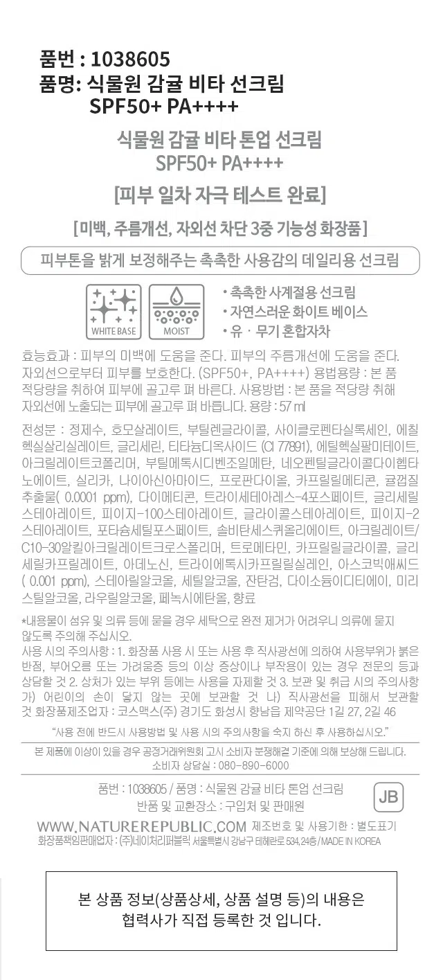제품명: 식물원 감귤 비타 톤업 선크림
SPF50+ PA++++
미백, 주름개선, 자외선 차단 3중 기능성 화장품
피부톤을 밝게 보정해주는 촉촉한 사용감의 데일리용 선크림
용량: 57 ml
전성분: 정제수, 호모살레이트, 부틸렌글라이콜, 사이클로펜타실록세인, 에칠헥실살리실레이트, 글리세린, 티타늄디옥사이드 (CI 77891), 에틸헥실팔미테이트, 아크릴레이트코폴리머, 부틸메톡시디벤조일메탄, 네오펜틸글라이콜다이헥타노에이트, 실리카, 나이아신아마이드, 프로판다이올, 카프릴릴메티콘, 귤껍질 추출물( 0.0001 ppm), 다이메티콘, 트라이세테아레스-4포스페이트, 글리세릴스테아레이트, 피이지-100스테아레이트, 글라이콜스테아레이트, 피이지-2 스테아레이트, 포타슘세틸포스페이트, 솔비탄세스퀴올리에이트, 아크릴레이트/ C10-30알킬아크릴레이트크로스폴리머, 트로메타민, 카프릴릴글라이콜, 글리세릴카프릴레이트, 아데노신, 트라이에톡시카프릴릴실레인, 아스코빅애씨드 ( 0.001 ppm), 스테아릴알코올, 세틸알코올, 잔탄검, 다이소듐이디티에이, 미리스트산, 라우릴알코올, 페녹시에탄올, 향료
사용방법: 본 품을 적당량 취해 자외선에 노출되는 피부에 골고루 펴 바릅니다.
주의사항: 1. 화장품 사용 시 또는 사용 후 직사광선에 의하여 사용부위가 붉은 반점, 부어오름 또는 가려움증 등의 이상 증상이나 부작용이 있는 경우 전문의 등과 상담할 것 2. 상처가 있는 부위 등에는 사용을 자제할 것 3. 보관 및 취급 시의 주의사항 가) 어린이의 손이 닿지 않는 곳에 보관할 것 나) 직사광선을 피해서 보관할 것
제조번호 및 사용기한: 별도표기
화장품책임판매업자: (주)네이처리퍼블릭 서울특별시 강남구 테헤란로 534,24층/MADE IN KOREA
반품 및 교환장소: 구입처 및 판매원
WWW.NATUREREPUBLIC.COM
소비자 상담실: 080-890-6000