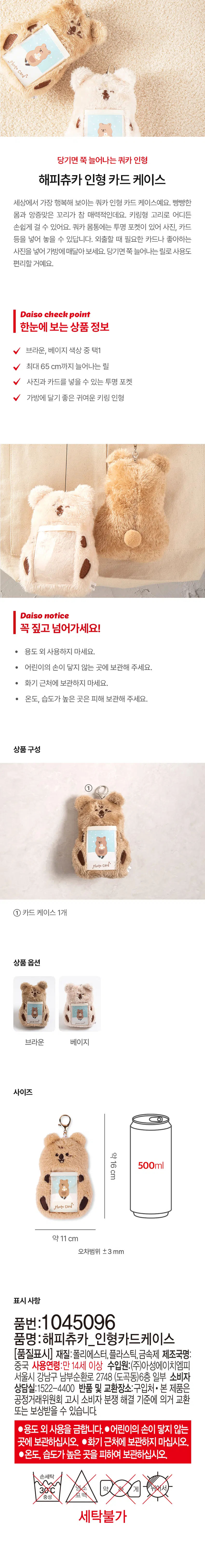A quokka doll that stretches when pulled

Happy Chuka doll card case

This is the happiest looking Quoka doll card case in the world. The big body and cute tail are very attractive. The key ring makes it easy to hang anywhere. There is a transparent pocket on the body of the quokka where you can store photos, cards, etc. Put the card you need when you go out or your favorite photo and hang it in your bag. It will be convenient to use as a reel that stretches when pulled.

Daiso checkpoint

Product information at a glance

Choose between brown or beige colors

Reel that stretches up to 65 cm

Transparent pocket for photos and cards

Cute key ring doll that is great to wear on your bag

Daiso instructions

Be sure to point it out!

· Do not use for any purpose other than.

· Please keep out of reach of children.

· Do not store near firearms.

· Please avoid storing in places with high temperature and humidity.

Product composition

① photo Card*

① 1 card case

Product options

Brown beige

Size

About 16 cm

Photo Card*

About 11 cm

Error range ±3 mm

Indications

Part number:1045096

Product name: Happy Chuka doll card case

[Quality mark] Material: Polyester, plastic, metal Manufacturer name: China

Age of use: 14 years or older

Source of income: Part of the 6th floor, 2748 Nambusunhwan-ro, Gangnam-gu, Seoul (Dogok-dong), Asung HMP Co., Ltd

Consumer Counseling Office: 1522-4400

Return and exchange location: Where to purchase

· This product may be exchanged or compensated in accordance with the Consumer Dispute Resolution Standards notified by the Fair Trade Commission.

●Do not use for any other purpose.

●Keep out of the reach and sight of children.

●Do not store near fire.

●temperature,  Store away from areas of high humidity.

Hand wash

30°C chlorine approx

Bleaching

Neutral

Not washable