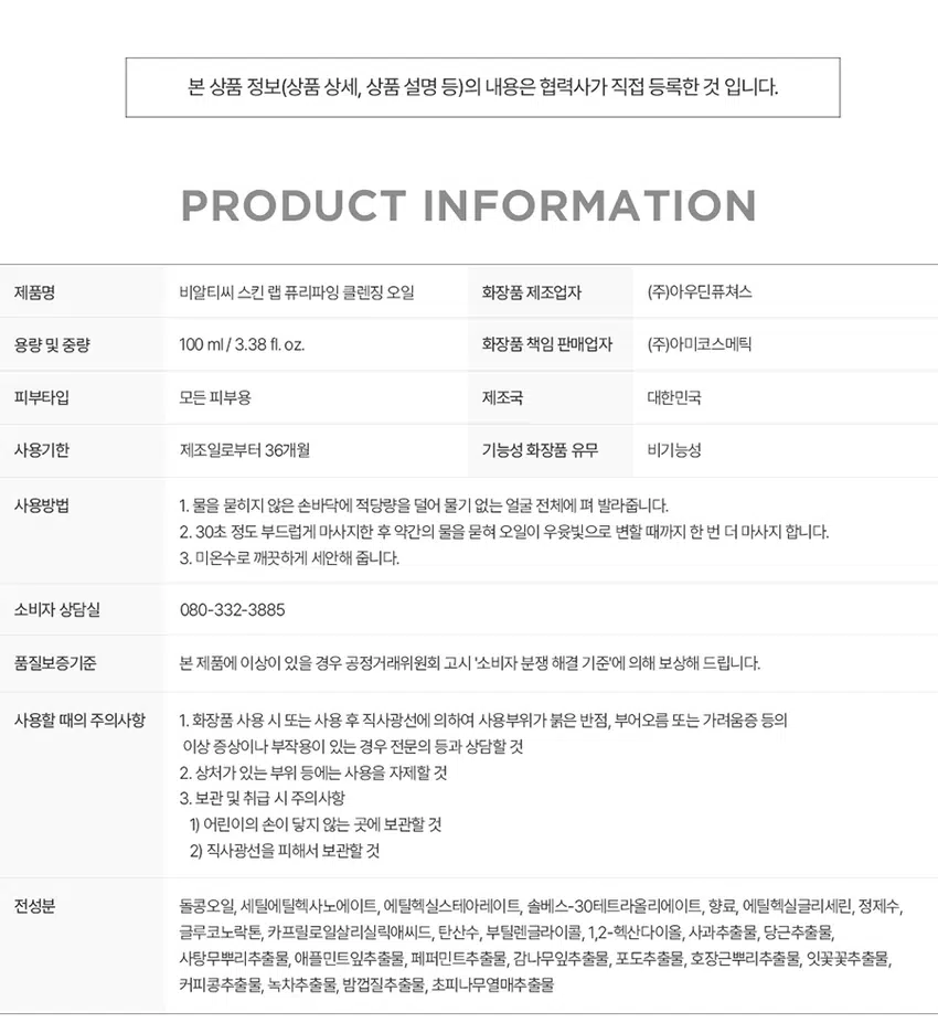 말끔 모공 딥클렌징 오일 SKIN LAB PURIFYING RECLEANSING COMPLETE POINT 1 POINT 2 POINT 3 POINT 4 돌콩 오일 저자극 포뮬러 모공노폐물이 쌓이는 원인 메이크업 잔여물 관리의 첫 단계 '비우기' 부터 확실하게 말한 가 전하는 개운한 청량감 삼성수안이를만 SKIN REFRESH 킨랩퓨리파잉클렌징라인 01 강력한 유화력으로 부드럽게 녹여서 말끔하게 딥클렌징 물과 만나면 우윳빛으로 변하는 안주의 STEP1 ( STEP 2⌀ STEP3 수분·영양· 진한 사 메이크업까지 말끔한 클렌징 02 모공케어 특허성분 TANNIN PORE COMPLEXTM 비알티씨의 모공 케이 특허성분이 함유되어 답답한 모공 고민을 덜어주고 쾌적하고 미끈한 피부 03 활송오일50% 식물유래오일로 피부에 부담없이 편안하게 아닌식물유래돌콩오일을 주 성분으로 여성에게 촉촉한 클렌징 04 저자극 클렌징 오일 피부 지 테스트를 완료하여 안심하고 사용할 수 있는 피부트자글 INGREDIENTS TEXTURE 가벼운 사용감의 오일포뮬 세안 후 잔여감 없는 산뜻한 보습감을 선사 쾌적도 집중클렌징솔루션 SKIN LAB PURIFYING PRODUCT INFORMA TION 제품명 비알티씨 스킨 랩 퓨리파잉 클렌징 오일 화장품 제조업자 (주)아우딘퓨쳐스 용량 및 중량 100 ml/ 3.38 fl. oz. 화장품 책임 판매업자 (주)아미코스메틱 피부타입 모든 피부용 제조국 대한민국 사용기한 제조일로부터 36개월 기능성 화장품 유무 비기능성 사용방법 1. 물을 묻히지 않은 손바닥에 적당량을 덜어 물기 없는 얼굴 전체에 펴 발라줍니다. 2. 30초 정도 부드럽게 마사지한 후 약간의 물을 묻혀 오일이 우윳빛으로 변할 때까지 한 번 더 마사지 합니다. 3. 미온수로 깨끗하게 세안해 줍니다. 소비자 상담실 080-332-3885 품질보증기준 본 제품에 이상이 있을 경우 공정거래위원회 고시 '소비자 분쟁 해결 기준'에 의해 보상해 드립니다. 사용할 때의 주의사항 1. 화장품 사용 시 또는 사용 후 직사광선에 의하여 사용부위가 붉은 반점, 부어오름 또는 가려움증 등의 이상 증상이나 부작용이 있는 경우 전문의 등과 상담할 것 2. 상처가 있는 부위 등에는 사용을 자제할 것 3. 보관 및 취급 시 주의사항 1) 어린이의 손이 닿지 않는 곳에 보관할 것 2) 직사광선을 피해서 보관할 것 전성분 돌콩오일, 세틸에틸헥사노에이트, 에틸헥실스테아레이트, 솔베스-30테트라올리에이트, 향료, 에틸헥실글리세린, 정제수, 글루코노락톤, 카프릴로일살리실릭애씨드, 탄산수, 부틸렌글라이콜, 1,2-헥산다이올, 사과추출물, 당근추출물, 사탕무뿌리추출물, 애플민트잎추출물, 페퍼민트추출물, 감나무잎추출물, 포도추출물, 호장근뿌리추출물, 잇꽃꽃추출물, 커피콩추출물, 녹차추출물, 밤껍질추출물, 초피나무열매추출물