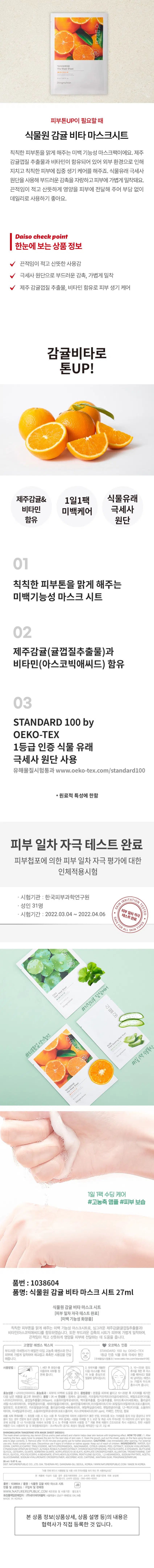 식물원 감귤 비타 마스크시트 
피부 일차 자극 테스트 완료 
미백 기능성 화장품 
칙칙한 피부톤을 맑게 해주는 미백 기능성 마스크시트로, 싱그러운 제주감귤(귤껍질추출물과) 비타민(아스코빅애씨드)를 함유하였습니다. 또한 부드러운 감촉의 시트가 피부에 가볍게 밀착하여, 끈적임이 적고 산뜻하게 영양을 피부에 전달하는 데 도움을 줍니다. 
고영양 에센스 텍스처 오코텍스 인증 
부드러운 극세원사가에멀전 타입 고농축 에센스와만나 STANDARD 100 by OEKO-TEX 
피부에가볍게밀착하여 매끄럽고 촉촉한사용감을 전달 1등급 인증 식물 유래 극세사 원단 
해줍니다. [유해물질시험통과/www.oe 100] 
사용방법: 세안후 화장수를 파우치를 개봉한 10~20분 정도 
이용하여 피부를정돈해줍니다. 다음마스크를 꺼내 휴식을 취한후 마스 
크를눈을 중심으로 떼어내고 얼굴 
에밀착시킵니다. 에 남아있는 에센스 
는 가볍게 두드려 
흡수시켜 줍니다. 
효능성분 : 나이아신아마이드 
효능효과:피부의미백에 도움을 줌 
용법용량:본품을 피부에 붙이고 10~20분 후 지지체를 제거한 
다음 남은 제품을 골고루 펴바른다. 
용량:26ml 
전성분 : 정제수, 
나이아신아마이드, 귤껍질추출물(1,000ppm), 소듐하이알루로네이트, 백미꽃추출물, 접시꽃추출물, 하이드록시아세토페논, 폴리글리 
세릴-6스테아레이트 부틸렌글라이콜, 세테아릴올리베이트, 솔비탄올리베이트,아크릴레이트/CO-30알칼아크릴레이트크로스폴리머, 
알란토인, 트로메타민, 카프릴릴글라이콜, 폴리글리세릴-6베헤네이트, 에틸헥실글리세린, 펜틸렌글라이콜, 1,2-헥산다이올, 소듐파이 
테이트, 아세틸글루코사민, 소듐하이알루로네이트크로스폴리머, 아스코빅애씨드(0.001 ppm), 카페인, 잔탄검, 향료 
사용 시의 주의사항: 화장품사용 또는사용후 직사광선에 의하여 사용부위가 붉은반점, 부어오류의 가) 어린이의 손이 닿지 않는 
또는 가려움증 등의이상증상이나부작 
용이 있는 경우 전문의 등과 상담할 것 2.상처가 있는 부위 등에는 사용을 자제할 보관 
곳에 보관할 것 나), 직사광선을 피해서보관할 것 눈주위를 피하여 사용할것*개봉 후에 제품이 건조되므로 즉시 사용하고, 한번 사용한 
코스맥스(주) 경기도 화성시 
제조번호 및 사용기한 :별도표기 
화장품책임판매업자 :(주)네이처리퍼블릭 서울특별시 강남구 테헤란로 534,24층 
MADE 
본 상품 정보(상품상세, 상품 설명 등)의 내용은 
협력사가 직접 등록한 것 입니다.