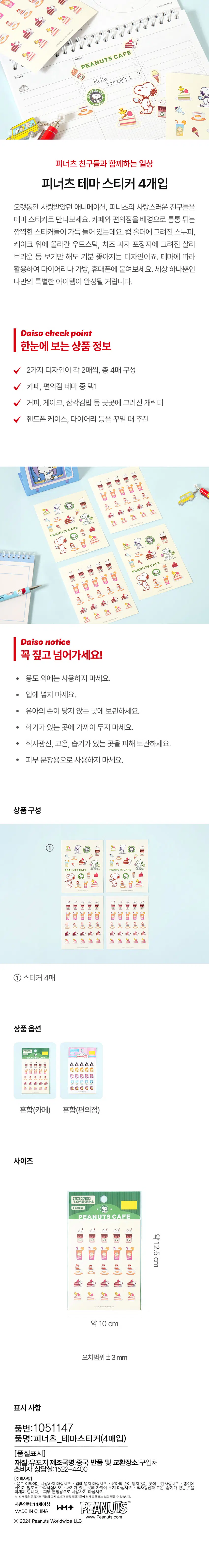 피너츠 친구들과 함께하는 일상 피너츠 테마 스티커 4개입 오랫동안 사랑받았던 애니메이션, 피너츠의 사랑스러운 친구들을 테마 스티커로 만나보세요. 카페와 편의점을 배경으로 통통 튀는 깜찍한 스티커들이 가득 들어 있는데요. 컵 홀더에 그려진 스누피, 케이크 위에 올라간 우드스탁, 치즈 과자 포장지에 그려진 찰리 브라운 등 보기만 해도 기분 좋아지는 디자인이죠. 테마에 따라 활용하여 다이어리나 가방, 휴대폰에 붙여보세요. 세상 하나뿐인 나만의 특별한 아이템이 완성될 거랍니다. Daiso check point 한눈에 보는 상품 정보 2가지 디자인이 각 2매씩, 총 4매 구성 카페, 편의점 테마 중 택1 커피, 케이크, 삼각김밥 등 곳곳에 그려진 캐릭터 핸드폰 케이스, 다이어리 등을 꾸밀 때 추천 Daiso notice 꼭 짚고 넘어가세요! · 용도 외에는 사용하지 마세요. · 입에 넣지 마세요. · 유아의 손이 닿지 않는 곳에 보관하세요. · 화기가 있는 곳에 가까이 두지 마세요. · 직사광선, 고온, 습기가 있는 곳을 피해 보관하세요. · 피부 분장용으로 사용하지 마세요. 상품구성 ① 스티커 4매 상품옵션 혼합(카페) 혼합(편의점) 사이즈 2가지 디자인이요 4SHEET PEANUTSCAFE ⌀1 al 之 时 ⌀ 약12.5cm 비 비 비 비 U L C 1 : a : a 용 용 용 용 용 속 속 속 속 속 약 10 cm 오차범위 ± 3mm 표시 사항 품번:1051147 품명:피너츠_테마스티커(4매입) [품질표시] 재질:유포지 제조국명:중국 반품 및 교환장소:구입처 소비자 상담실:1422-4400 [주의사항] ·용도 이외에는 사용하지 마십시오. 투지마십시오. 닿지않는곳에 보관,하실수있는곳에 베이지 않도록 주의하십시오용으로 피해야 합니다. . 피부 * 본 제품은 공정거래 위원회고시 소비자분쟁 해결기준에의거교환 또는 보상받을 수 있습니다. 사용연령:14세이상 PEANUTS hM+ MADE IN CHINA www.Peanuts.com Ⓒ 2024 Peanuts Worldwide LLC