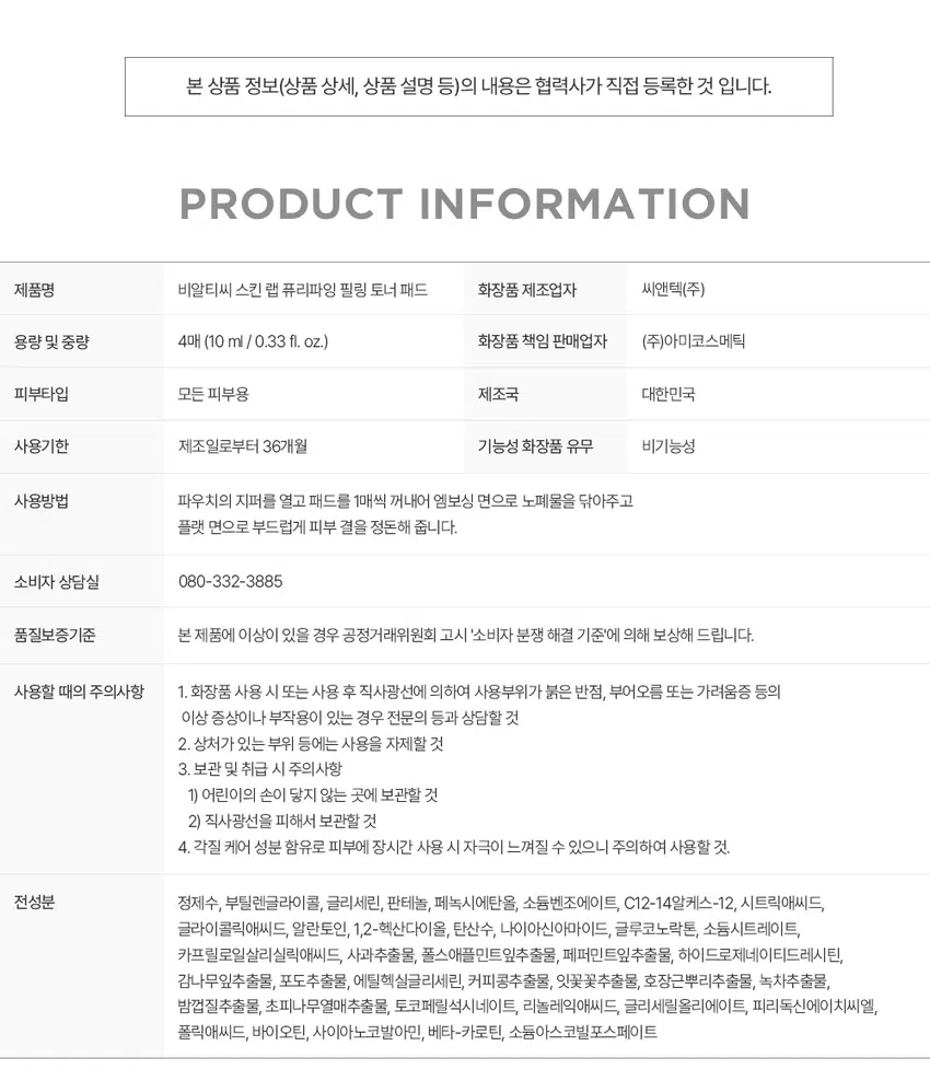 청량 모공 필링 토너 패드
SKIN ABPURIFY NGPEE .ING TONER PAD
BRTC.
PEELING TONERY
P⌀INT 1 POINT 2 POINT 3 POINT 4
모공 케어 결케이
마일드 필링
특허성분 듀얼 패드
모공노폐물이쌓이는원인
부각질
피부 관리 첫단계
이
부약환불의
'비우기'
SKINLAB
탄산수와 애플민트가 전하는 개운한 청량감
SKIN
REFRESH
킨랩퓨리파잉클렌징
01
각질 순삭
매끈필링
순한각질케어 성분 PHA, LHA 함유
거친 피부 결을 마 적럽게 정돈하는
HIO 성분 함유로
마일드 각질
지는지점)이에만원장
피부 결 케어
02
모공 케어
특허성분
TANNIN PORE COMPLEX"
비알티씨의 모공케어특허성분이 함유되어
답답한 모공
고민을 덜어
현금이
都市場
모공 수렴과 피지 �를해주어
더우리
개決定時方更多所得
ma⌀
BRTCS
|음악장말입니다.
-40
110
콤플렉스의 모공수렴효과
击
両
する幅が4年6月
탑재적인
254.9
03
모공결케어 맞춤
듀얼 양면 패드
엠보싱면
피부의한관심부담금이
노폐물까지 꼼꼼하게
공간
환경환
피부를 발
매끄럽게정
모크린
60mm
04
저자극
필링토너패드
피부자극테스트를완료하여
예민한 부에도 인 심하고 사용 가능
피부자극테스트|2024.01.08~2024.01. 한국피부과학연구원
페스트 자극
INGREDIENTS
폴스애플
사과추출물 퍼민트잎추출물
부진정및수분증발을차단
드럽게가꾸는데도움
총화환자보를 부족한
TEXTURE
끈적임 없이 산뜻한 에센스를가득머금은
드가
매끄러운피부
필요
파트
결정을
쾌적모공집중클렌징 솔루션
SKIN LAB PURIFYING
립스킨
A
마산업질문화학습장관
합리적인40매입까지
間の地域や商品を行わせ본 상품 정보(상품 상세, 상품 설명 등)의 내용은 협력사가 직접 등록한 것 입니다.
제품명 비알티씨 스킨 랩 퓨리파잉 필링 토너 패드
화장품 제조업자 씨앤텍(주)
용량 및 중량 4매 (10 ml / 0.33 fl. oz.)
화장품 책임 판매업자 (주)아미코스메틱
피부타입 모든 피부용
제조국 대한민국
사용기한 제조일로부터 36개월
기능성 화장품 유무 비기능성
사용방법 파우치의 지퍼를 열고 패드를 1매씩 꺼내어 엠보싱 면으로 노폐물을 닦아주고
플랫 면으로 부드럽게 피부 결을 정돈해 줍니다.
소비자 상담실 080-332-3885
품질보증기준 본 제품에 이상이 있을 경우 공정거래위원회 고시 '소비자 분쟁 해결 기준'에 의해 보상해 드립니다.
사용할 때의 주의사항 1. 화장품 사용 시 또는 사용 후 직사광선에 의하여 사용부위가 붉은 반점, 부어오름 또는 가려움증 등의
이상 증상이나 부작용이 있는 경우 전문의 등과 상담할 것
2. 상처가 있는 부위 등에는 사용을 자제할 것
3. 보관 및 취급 시 주의사항
1) 어린이의 손이 닿지 않는 곳에 보관할 것
2) 직사광선을 피해서 보관할 것
4. 각질 케어 성분 함유로 피부에 장시간 사용 시 자극이 느껴질 수 있으니 주의하여 사용할 것.
전성분 정제수, 부틸렌글라이콜, 글리세린, 판테놀, 페녹시에탄올, 소듐벤조에이트, C12-14알케스-12, 시트릭애씨드,
글라이콜릭애씨드, 알란토인, 1,2-헥산다이올, 탄산수, 나이아신아마이드, 글루코노락톤, 소듐시트레이트,
카프릴로일살리실릭애씨드, 사과추출물, 폴스애플민트잎추출물, 페퍼민트잎추출물, 하이드로제네이티드레시틴,
감나무잎추출물, 포도추출물, 에틸헥실글리세린, 커피콩추출물, 잇꽃꽃추출물, 호장근뿌리추출물, 녹차추출물,
밤껍질추출물, 초피나무열매추출물, 토코페릴석시네이트, 리놀레익애씨드, 글리세릴올리에이트, 피리독신에이치씨엘,
폴릭애씨드, 바이오틴, 사이아노코발아민, 베타-카로틴, 소듐아스코빌포스페이트