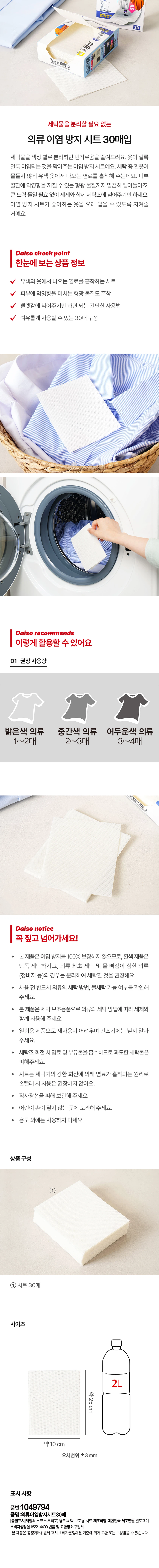 30-Pack Color Transfer Prevention Sheets: Eliminating the Need to Separate Laundry. These sheets reduce the hassle of separating laundry by color. They prevent uneven color transfer on your clothes. They absorb dyes released from colored clothing to prevent white clothes from getting stained during washing. They even thoroughly absorb fluorescent substances that can have adverse effects on the skin. Simply place them in the washing machine along with your detergent without any extra effort. These color transfer prevention sheets will protect your favorite clothes, allowing you to wear them for a long time. Daiso Check Point Sheets absorb dyes from colored clothes. They also absorb fluorescent substances that are harmful to the skin. Simple to use: Simply place them in your laundry. Pack contains 30 sheets, enough for ample use. Daiso Recommends Recommended Usage: Light-colored clothes: 1–2 sheets Medium-colored clothes: 2–3 sheets Dark-colored clothes: 3–4 sheets Daiso Notice This product does not guarantee 100% prevention of color transfer. We recommend washing white items separately, and separating items for the first wash or those prone to color bleeding (such as jeans). Before use, please be sure to check the washing method and suitability of the garment. This product is a laundry aid; please use it with detergent according to the garment's washing method. This is a single-use product and cannot be reused; please do not place it in a dryer. Since it absorbs dyes and floating particles during the washing machine's rotation, please avoid overloading the laundry. As the sheets absorb dyes through the washing machine's strong rotation, use is not recommended for hand washing. Store away from direct sunlight. Keep out of reach of children. Do not use for purposes other than intended. Product Composition: 30 sheets Size: Approx. 25cm × Approx. 10cm (Tolerance ±3mm) Product Information Product Number: 1049794 Product Name: Clothing Color Transfer Prevention Sheets (30 Sheets) Material: Viscose (Non-woven) Purpose: Laundry Aid Sheet Country of Manufacture: South Korea Date of Manufacture: Separately indicated Customer Service: 1522-4400 Return and Exchange Location: Place of Purchase This product is eligible for exchange or compensation in accordance with the Consumer Dispute Resolution Standards notified by the Fair Trade Commission.