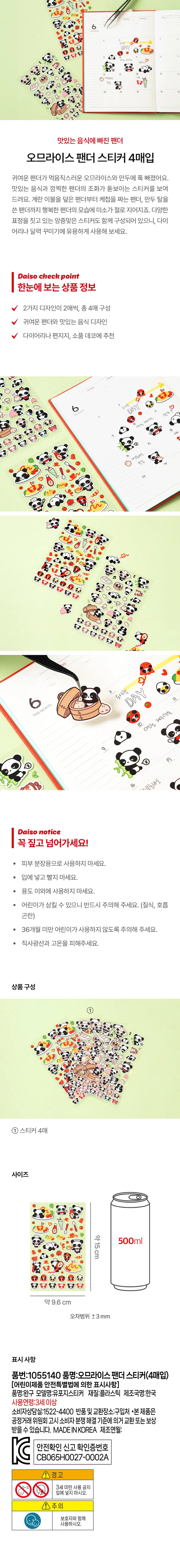 A panda obsessed with delicious food
Buy 4 omelet rice panda stickers
The cute panda fell in love with the delicious omelet rice and dumplings.
We show you stickers that highlight the harmony of delicious food and cute pandas. From pandas covered in egg blankets to panda weaving ketchup and panda wearing dumpling masks, the sight of happy pandas makes me smile. It also comes with cute stickers with various facial expressions, so it's useful for decorating your diary or calendar.
Daiso check point
Product information at a glance
2 designs, 2 sheets each, totaling 4 sheets
Cute panda and delicious food design
Recommended for decorating diaries, stationery, and props
Product composition
① 4 stickers
Size
About 15 cm x 500 ml
Approximately 9.6 cm x 9.6 cm
Error range ±3mm
Indications
Part Number:1055140 Product Name:Ome Rice Panda Sticker (4 purchased)
[Indications under the Special Act on Safety of Children’s Products]
Product name: Toy model name: Distribution sticker Material: Plastic Country name: Korea
Age of use: 3 years and older
Consumer Counseling Center: 1522-4400 Return and Exchange Location: Where to Buy
·This product can be exchanged or compensated in accordance with the Consumer Dispute Resolution Standards notified by the Fair Trade Commission.
MADE INKOREA Date of manufacture:
Safety confirmation report confirmation number
CB065H0027-0002A
A Warning
Prohibited for use by children under 3 years of age
Less than
Caution
With guardian
Please use more.