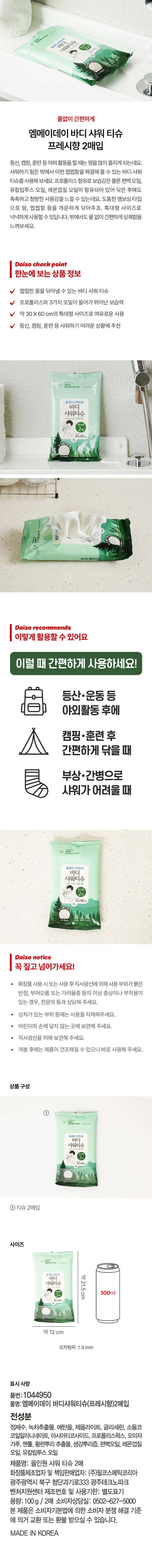 상품명: 엠메이데이 바디 샤워 티슈(프레시향) 2매입
용량: 100g / 2매
상품구성: 바디 샤워 티슈 30x60cm 2매
사이즈: 바디 약 21.5cm, 샤워 티슈 약 12cm (오차범위 ±3mm)
전성분: 정제수, 녹차추출물, 에탄올, 제올라이트, 글리세린, 소듐코코일알라니네이트, 아시아티코사이드, 프로폴리스왁스, 오미자가루, 멘톨, 황련뿌리 추출물, 생강뿌리즙, 편백오일, 레몬껍질오일, 유칼립투스오일
화장품제조업자 및 책임판매업자: (주)필코스메틱코리아
광주광역시 북구 첨단과기로333 광주테크노파크 벤처지원센터
제조번호 및 사용기한: 별도표기
소비자상담실: 0502-627-5000
생분해성
Daiso check point
한눈에 보는 상품정보
찝찝한 몸을 닦아낼 수 있는 바디 샤워 티슈
프로폴리스와 3가지 오일이 들어가 뛰어난 보습력
약30X60 cm의 특대형 사이즈로 여유로운 사용
등산, 캠핑, 훈련 등 샤워하기 어려운 상황에 추천
Daiso recommends
이렇게 활용할 수 있어요
이럴 때 간편하게 사용하세요!
등산·운동 등 야외활동 후에
캠핑·훈련 후 간편하게 닦을 때
부상·간병으로 샤워가 어려울 때
Daiso notice
꼭 짚고 넘어가세요!
화장품 사용 시 또는 사용 후 직사광선에 의해 사용 부위가 붉은 반점, 부어오름 또는 가려움증 등의 이상 증상이나 부작용이 있는 경우, 전문의 등과 상담해 주세요.
상처가 있는 부위 등에는 사용을 자제해주세요.
어린이의 손에 닿지 않는 곳에 보관해 주세요.
직사광선을 피해 보관해 주세요.
개봉 후에는 제품이 건조해질 수 있으니 바로 사용해 주세요.