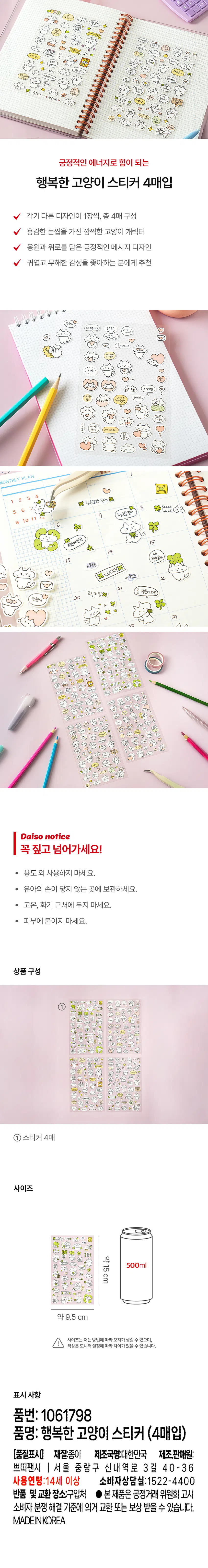 오늘도 수고했어
언제나 거친 길은 꽃길
모든 날을 진짜 대단해
최고 사랑해
응원해
응원댄스 긍정
12⌀ 약 탈수이다!
떠올려봐
기죽지말기 호 최고에
잘될거야
최고야 아닌 관인가 *
대박! 오히려 좋아
오늘도 힘내지니
느려도 믿어
정말 소중해
아무걱정하지마 진짜 최고다
힘내가
완전
좋은 생각만 하기!
럭키팡나
★ 밝은
미래가 보였다.
나는 할수있다
♥ 성공기원♥ 가보자고 '장착'
즐겨 천재다!
긍정마인드
초긍정
그럴수도 있지 이게더넛레
럽고알고 내일도 멋져
긍정적인 에너지로 힘이 되는
행복한 고양이 스티커 4매입
각기 다른 디자인이 1장씩, 총 4매 구성
용감한 눈썹을 가진 깜찍한 고양이 캐릭터
응원과 위로를 담은 긍정적인 메시지 디자인
귀엽고 무해한 감성을 좋아하는 분에게 추천
반했어
내 마음이야 두근두근
사람
⌀low!
혼자 안보시오
아니아니
사랑해
심쿵
너 생각뿐
마음이 내 마음 받아조요/
둥둥
알아줬으면
내가 주는 하트
두근 내마음
크지 너모 조아해!
MONTHLY PLAN
럭
행운길만 달려
1 2 3 4
8 Good
5 6 Luck
9 10 11 下 7 행운을 빌어
6
행운에 안착
15
내
13 행운줄게
LUCKYX
+ 행운
행운
그
곧 행운이 와요
럭키빔
반했어
행운에 안착
20
os
1.r.
+DOO 될주었다! 행복하게
一
M 행동길단일러
것이
waxx
-
되도잠시
먹었
거룩의할 잘될까요
-
내려말아니라
하면으로
-
할
할수있다 ♥상공기원♥
♡
할수이다!
♥
炒
s⌀
포금정
Daiso notice
꼭 짚고 넘어가세요!
● 용도 외 사용하지 마세요.
· 유아의 손이 닿지 않는 곳에 보관하세요.
· 고온, 화기 근처에 두지 마세요.
· 피부에 붙이지 마세요.
상품 구성
=⌀ 럭키후보