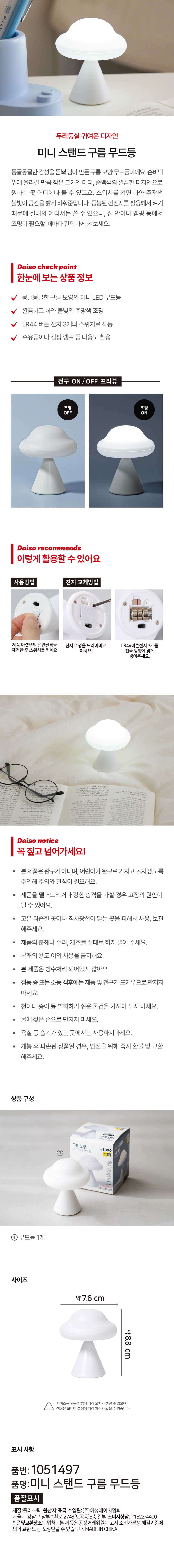 두리둥실 귀여운 디자인 
미니 스탠드 구름 무드등 

몽글몽글한 감성을 듬뿍 담아만든 구름 모양 무드등이에요. 손바닥 위에 올라갈 만큼 작은 크기인 데다, 순백색의 깔끔한 디자인으로 원하는 곳 어디에나 둘 수 있고요. 스위치를 켜면 하얀 주광색 불빛이 공간을 밝게 비춰준답니다. 동봉된 건전지를 활용해서 켜기 때문에 실내외 어디서든 쓸 수 있으니, 집 안이나 캠핑 등에서 조명이 필요할 때마다 간단하게 켜보세요.

Daiso check point
한눈에 보는 상품 정보

몽글몽글한 구름 모양의 미니 LED 무드등
깔끔하고 하얀 불빛의 주광색 조명
LR44 버튼 전지 3개와 스위치로 작동
수유등이나 캠핑 램프 등 다용도 활용

Daiso recommends
이렇게 활용할 수 있어요

사용방법
제품 아랫면의 절연필름을 제거한 후 스위치를 키세요.

전지 교체방법
전지 뚜껑을 드라이버로 여세요. LR44버튼전지 3개를 전극 방향에 맞게 넣어주세요.

Daiso notice
꼭짚고 넘어가세요!

본제품은완구가아니며, 어린이가 완구로 가지고 놀지 않도록 주의해 주의와 관심이 필요해요.
제품을 떨어뜨리거나 강한 충격을 가할 경우 고장의 원인이 될 수 있어요.
고온 다습한 곳이나 직사광선이 닿는 곳을 피해서 사용, 보관 해주세요.
제품의 분해나 수리, 개조를 절대로 하지 말아 주세요.
본래의 용도 이외 사용을 금지해요.
본 제품은 방수처리 되어있지 않아요.
점등 중 또는 소등 직후에는 제품 및 전구가 뜨거우므로 만지지 마세요.
천이나 종이 등 발화하기 쉬운 물건을 가까이 두지 마세요.
물에 젖은 손으로 만지지 마세요.
욕실 등 습기가 있는 곳에서는 사용하지마세요.
개봉 후 파손된 상품일 경우, 안전을 위해 즉시 환불 및 교환 해주세요.

상품구성
무드등 1개

사이즈
약 7.6 cm
약 8.8 cm

사이즈는 재는 방법에 따라 오차가 생길 수 있으며, 색상은 모니터 설정에 따라 차이가 있을 수 있습니다.

표시사항
품번: 1051497
품명: 미니 스탠드 구름 무드등
재질: 플라스틱
원산지: 중국
수입원: (주)아성에이치엠피
서울시 강남구 남부순환로 2748(도곡동) 6층
소비자상담실: 1522-4400
반품 및 교환장소: 구입처
본 제품은 공정거래위원회 고시 소비자분쟁 해결기준에 의거 교환 또는 보상받을 수 있습니다.