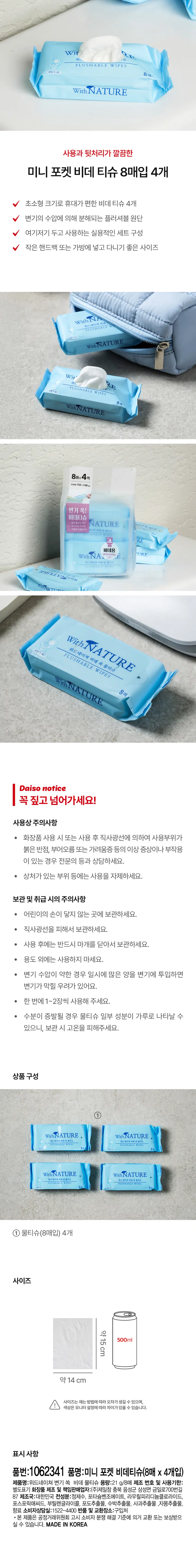 사용과 뒷처리가 깔끔한 미니 포켓 비데 티슈 8매입 4개 초소형 크기로 휴대가 편한 비데 티슈 4개 변기의 수압에 의해 분해되는 플러셔블 원단 여기저기 두고 사용하는 실용적인 세트 구성 작은 핸드백 또는 가방에 넣고 다니기 좋은 사이즈 WithNATURE 8매x 4팩  snee150x140 변기 쏙! 비데티슈 WithNATURE 비데용 WithNA URE WINNATURE WithNATURE 물티슈 위드네이쳐 비데 쏙 FLUSHABLE WIPES WithNATURE 8매 Daiso notice 꼭 짚고 넘어가세요! 사용상 주의사항 · 화장품 사용 시 또는 사용 후 직사광선에 의하여 사용부위가 붉은 반점, 부어오름 또는 가려움증 등의 이상 증상이나 부작용 이 있는 경우 전문의 등과 상담하세요. 상처가 있는 부위 등에는 사용을 자제하세요. 보관 및 취급 시의 주의사항 · 어린이의 손이 닿지 않는 곳에 보관하세요. · 직사광선을 피해서 보관하세요. 사용 후에는 반드시 마개를 닫아서 보관하세요. · 용도 외에는 사용하지 마세요. · 변기 수압이 약한 경우 일시에 많은 양을 변기에 투입하면 변기가 막힐 우려가 있어요. 한 번에 1~2장씩 사용해 주세요. 수분이 증발될 경우 물티슈 일부 성분이 가루로 나타날 수 있으니, 보관 시 고온을 피해주세요. 상품구성 ① With NATURE WithNATURE 비해독물 With NATURE With NATURE 미래독물리 FLUSHABLE WIP ① 물티슈(8매입) 4개 사이즈 약15cm 500ml 약 14 cm 사이즈는 재는 방법에 따라 오차가생길 수 있으며, 색상은 모니터 설정에따라 차이가있을 수 있습니다. 표시 사항 품번:1062341 품명:미니 포켓 비데티슈(8매 x 4개입) 제품명:위드네이쳐 변기 쏙 비데 물티슈 용량:21 g/8매 제조 번호 및 사용기한: 별도표기 화장품 제조 및 책임판매업자:(주)제일참 충북 음성군 삼성면 금일로700번길 87 제조국:대한민국 전성분:정제수, 포타슘벤조에이트, 라우릴피리디늄클로라이드, 포스포릭애씨드, 부틸렌글라이콜, 포도추출물, 수박추출물, 사과추출물 ,자몽추출물, 향료 소비자상담실:1522-4400 반품 및 교환장소:구입처 ·본 제품은 공정거래위원회 고시 소비자 분쟁 해결 기준에 의거 교환 또는 보상받으실 수 있습니다. MADE IN KOREA