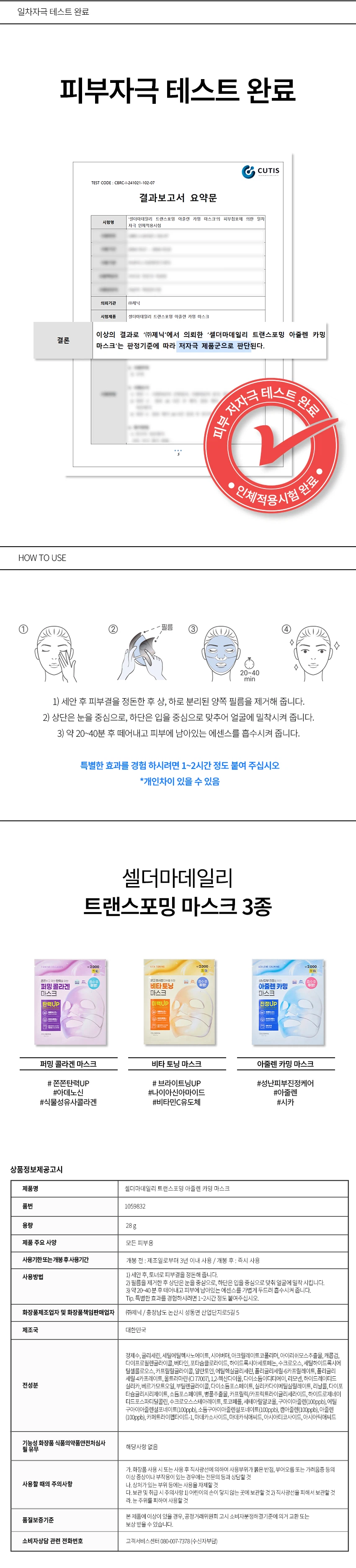 수분 과학이 담긴 데일리더마 코스메틱 CELDERMA

마스크팩 한 장으로 누리는 특별한 DAILY 홈케어

앰플 마스크가 천천히 녹아드는 핵심성분의 흡수효과를 눈으로 확인하세요!

셀더마데일리 트랜스포밍 마스크 3종
- 퍼밍 콜라겐 마스크: 탄력UP
- 비타토닝 마스크: 백UP
- 아줄렌 카밍 마스크: 진정UP

아줄렌 카밍 마스크

야외활동으로 인한 자외선과 미세먼지, 실내외 급격한 온도 변화, 바쁜 일상 속에서 쌓이는 피부스트레스를 단 한 장에 해결합니다.

푸른 빛 아줄렌 핵심성분에 시카의 힘을 더하다

POINT01 진정 식물인 캐모마일에서 유래한 핵심 성분
5가지 아줄렌 콤플렉스: 에틸구아이아줄렌설포네이트, 소듐구아이아줄렌설포네이트, 캠아줄렌, 아줄렌, 구아이아줄렌

POINT02 카밍시너지를 위한 시카 성분 더하기
병풀의 4가지 핵심성분 TECA COMPLEX
50일 이내 채취한 신선한 병풀추출물이 성난 피부를 토닥토닥

POINT03 앰플 한통을 그대로 굳힌 붙이는 앰플 마스크
핵심성분 그대로 전달
촉촉한 하이드로겔마스크가 피부에 들뜸없이 밀착

피부 저자극 테스트 완료
인체적용시험 완료

HOW TO USE

1) 세안 후 피부결을 정돈한 후 상, 하로 분리된 양쪽 필름을 제거합니다.
2) 상단은 눈을 중심으로, 하단은 입을 중심으로 맞추어 얼굴에 밀착시킵니다.
3) 약 20~40분 후 떼어내고 피부에 남아있는 에센스를 흡수시킵니다.

특별한 효과를 경험하시려면 1~2시간 정도 붙여 주십시오.
개인차이 있을 수 있습니다.

상품정보제공고시

제품명: 셀더마데일리 트랜스포밍 아줄렌 카밍 마스크
품번: 1059832
용량: 28g
제품 주요 사양: 모든 피부용
사용기한 또는 개봉 후 사용기간: 개봉 전 제조일로부터 3년 이내 사용 / 개봉 후 즉시 사용
화장품제조업자 및 화장품책임판매업자: (주)제낙 / 충청남도 논산시 성동면 산업단지로5길5
제조국: 대한민국

전성분
정제수, 글리세린, 세틸에틸헥사노에이트, 시어버터, 아크릴레이트코폴리머, 아이리쉬모스추출물, 캐롭검, 다이프로필렌글라이콜, 베타인, 포타슘클로라이드, 하이드록시아세토페논, 수크로오스, 세틸하이드록시에틸셀룰로오스, 카프릴릴글라이콜, 알란토인, 에틸헥실글리세린, 폴리글리세릴 6카프릴레이트, 폴리글리세릴4카프레이트, 울트라마린, 1,2-헥산다이올, 다이소듐이디티에이, 리모넨, 하이드레이티드 실리카, 베르가모트오일, 부틸렌글라이콜, 다이소듐포스테이트, 실리카다이메틸실릴레이트, 리날롤, 다이포타슘글리시리제이트, 소듐포스페이트, 병풀추출물, 카프릴릭/카프릭트라이글리세라이드, 하이드로제네이티드포스파티딜클린, 수크로오스스테아레이트, 토코페롤, 세테아릴알코올, 구아이아줄렌, 에틸구아이아줄렌설포네이트, 소듐구아이아줄렌설포네이트, 아줄렌, 카페트라이펩타이드-1, 마데카소사이드, 마데카식애씨드, 아시아티코사이드, 아시아틱애씨드

사용할 때의 주의사항

가. 화장품 사용 시 또는 사용 후 직사광선에 의하여 사용부위가 붉은 반점, 부어오름 또는 가려움증 등의 이상 증상이나 부작용이 있는 경우에는 전문의 등과 상담할 것

나. 상처가 있는 부위 등에는 사용을 자제할 것

다. 눈 주위를 피하여 사용할 것

라. 보관 및 취급 시 주의사항
1) 어린이의 손이 닿지 않는 곳에 보관할 것
2) 직사광선을 피해서 보관할 것

품질보증기준

본 제품에 이상이 있을 경우, 공정거래위원회 고시 소비자분쟁해결기준에 의거 교환 또는 보상 받을 수 있습니다.

소비자상담 관련 전화번호
고객서비스센터 080-007-7378(수신자부담)