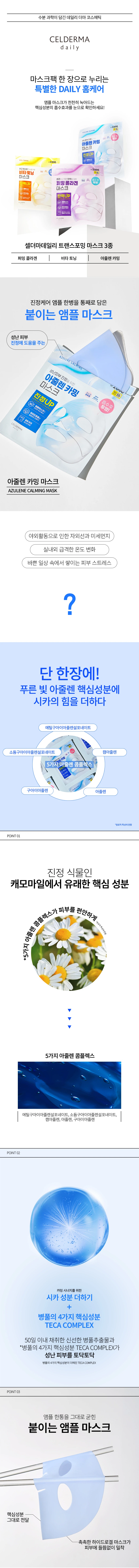 수분 과학이 담긴 데일리더마 코스메틱 CELDERMA

마스크팩 한 장으로 누리는 특별한 DAILY 홈케어

앰플 마스크가 천천히 녹아드는 핵심성분의 흡수효과를 눈으로 확인하세요!

셀더마데일리 트랜스포밍 마스크 3종
- 퍼밍 콜라겐 마스크: 탄력UP
- 비타토닝 마스크: 백UP
- 아줄렌 카밍 마스크: 진정UP

아줄렌 카밍 마스크

야외활동으로 인한 자외선과 미세먼지, 실내외 급격한 온도 변화, 바쁜 일상 속에서 쌓이는 피부스트레스를 단 한 장에 해결합니다.

푸른 빛 아줄렌 핵심성분에 시카의 힘을 더하다

POINT01 진정 식물인 캐모마일에서 유래한 핵심 성분
5가지 아줄렌 콤플렉스: 에틸구아이아줄렌설포네이트, 소듐구아이아줄렌설포네이트, 캠아줄렌, 아줄렌, 구아이아줄렌

POINT02 카밍시너지를 위한 시카 성분 더하기
병풀의 4가지 핵심성분 TECA COMPLEX
50일 이내 채취한 신선한 병풀추출물이 성난 피부를 토닥토닥

POINT03 앰플 한통을 그대로 굳힌 붙이는 앰플 마스크
핵심성분 그대로 전달
촉촉한 하이드로겔마스크가 피부에 들뜸없이 밀착

피부 저자극 테스트 완료
인체적용시험 완료

HOW TO USE

1) 세안 후 피부결을 정돈한 후 상, 하로 분리된 양쪽 필름을 제거합니다.
2) 상단은 눈을 중심으로, 하단은 입을 중심으로 맞추어 얼굴에 밀착시킵니다.
3) 약 20~40분 후 떼어내고 피부에 남아있는 에센스를 흡수시킵니다.

특별한 효과를 경험하시려면 1~2시간 정도 붙여 주십시오.
개인차이 있을 수 있습니다.

상품정보제공고시

제품명: 셀더마데일리 트랜스포밍 아줄렌 카밍 마스크
품번: 1059832
용량: 28g
제품 주요 사양: 모든 피부용
사용기한 또는 개봉 후 사용기간: 개봉 전 제조일로부터 3년 이내 사용 / 개봉 후 즉시 사용
화장품제조업자 및 화장품책임판매업자: (주)제낙 / 충청남도 논산시 성동면 산업단지로5길5
제조국: 대한민국

전성분
정제수, 글리세린, 세틸에틸헥사노에이트, 시어버터, 아크릴레이트코폴리머, 아이리쉬모스추출물, 캐롭검, 다이프로필렌글라이콜, 베타인, 포타슘클로라이드, 하이드록시아세토페논, 수크로오스, 세틸하이드록시에틸셀룰로오스, 카프릴릴글라이콜, 알란토인, 에틸헥실글리세린, 폴리글리세릴 6카프릴레이트, 폴리글리세릴4카프레이트, 울트라마린, 1,2-헥산다이올, 다이소듐이디티에이, 리모넨, 하이드레이티드 실리카, 베르가모트오일, 부틸렌글라이콜, 다이소듐포스테이트, 실리카다이메틸실릴레이트, 리날롤, 다이포타슘글리시리제이트, 소듐포스페이트, 병풀추출물, 카프릴릭/카프릭트라이글리세라이드, 하이드로제네이티드포스파티딜클린, 수크로오스스테아레이트, 토코페롤, 세테아릴알코올, 구아이아줄렌, 에틸구아이아줄렌설포네이트, 소듐구아이아줄렌설포네이트, 아줄렌, 카페트라이펩타이드-1, 마데카소사이드, 마데카식애씨드, 아시아티코사이드, 아시아틱애씨드

사용할 때의 주의사항

가. 화장품 사용 시 또는 사용 후 직사광선에 의하여 사용부위가 붉은 반점, 부어오름 또는 가려움증 등의 이상 증상이나 부작용이 있는 경우에는 전문의 등과 상담할 것

나. 상처가 있는 부위 등에는 사용을 자제할 것

다. 눈 주위를 피하여 사용할 것

라. 보관 및 취급 시 주의사항
1) 어린이의 손이 닿지 않는 곳에 보관할 것
2) 직사광선을 피해서 보관할 것

품질보증기준

본 제품에 이상이 있을 경우, 공정거래위원회 고시 소비자분쟁해결기준에 의거 교환 또는 보상 받을 수 있습니다.

소비자상담 관련 전화번호
고객서비스센터 080-007-7378(수신자부담)