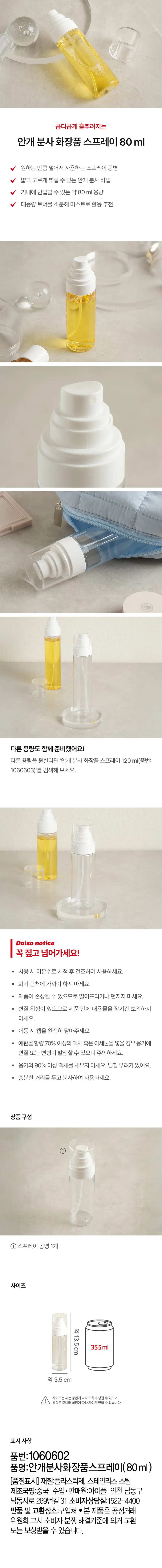 곱디곱게 흩뿌려지는  
안개 분사 화장품 스프레이 80ml  
원하는 만큼 덜어서 사용하는 스프레이 공병  
얇고 고르게 뿌릴 수 있는 안개 분사타입  
기내에 반입할 수 있는 약 80ml 용량  
대용량 토너를 소분해 미스트로 활용 추천  
다른 용량도 함께 준비했어요!  
다른 용량을 원한다면 '안개 분사 화장품 스프레이 120 ml(품번: 1060603)'를 검색해 보세요.  
Daiso notice  
꼭 짚고 넘어가세요!  
· 사용 시 미온수로 세척 후 건조하여 사용하세요.  
· 화기 근처에 가까이 하지 마세요.  
· 제품이 손상될 수 있으므로 떨어뜨리거나 던지지 마세요.  
· 변질 위험이 있으므로 제품 안에 내용물을 장기간 보관하지 마세요.  
· 이동 시 캡을 완전히 닫아주세요.  
· 에탄올 함량 70% 이상의 액체 혹은 아세톤을 넣을 경우 용기에 변질 또는 변형이 발생할 수 있으니 주의하세요.  
· 용기의 90% 이상 액체를 채우지 마세요. 넘칠 우려가 있어요.  
· 충분한 거리를 두고 분사하여 사용하세요.  
상품구성  
① 스프레이 공병 1개  
사이즈  
약 13.5cm 355ml  
약 3.5 cm  
사이즈는 재는 방법에 따라 오차가 생길 수 있으며, 색상은 모니터 설정에 따라 차이가 있을 수 있습니다.  
표시사항  
품번:1060602  
품명:안개분사화장품스프레이(80ml)  
[품질표시] 재질:플라스틱제, 스테인리스 스틸  
제조국명:중국  
수입·판매원:아이플 인천 남동구 남동서로 269번길 31  
소비자상담실:1522-4400  
반품 및 교환장소:구입처  
· 본 제품은 공정거래 위원회 고시 소비자 분쟁 해결기준에 의거 교환 또는 보상받을 수 있습니다.