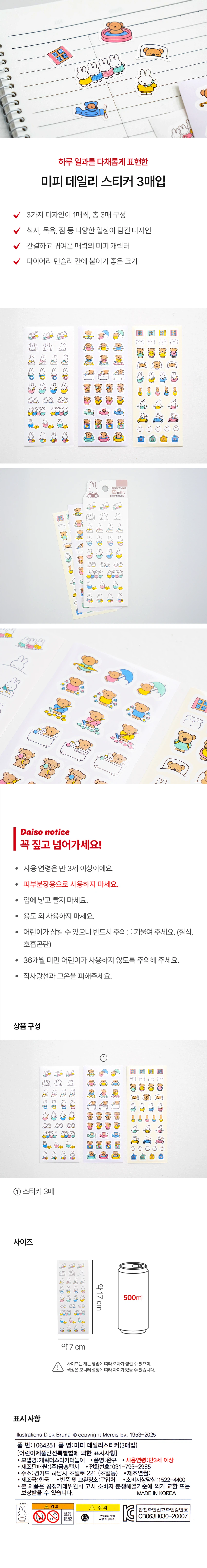 하루 일과를 다채롭게 표현한 미피 데일리 스티커 3매입

3가지 디자인이 1매씩, 총 3매 구성
식사, 목욕, 잠 등 다양한 일상이 담긴 디자인
간결하고 귀여운 매력의 미피 캐릭터
다이어리 먼슬리 칸에 붙이기 좋은 크기

Daiso notice
꼭 짚고 넘어가세요!

· 사용 연령은 만 3세 이상이에요.
· 피부분장용으로 사용하지 마세요.
· 입에 넣고 빨지 마세요.
· 용도 외 사용하지 마세요.
· 어린이가 삼킬 수 있으니 반드시 주의를 기울여 주세요. (질식, 호흡곤란)
· 36개월 미만 어린이가 사용하지 않도록 주의해 주세요.
· 직사광선과 고온을 피해주세요.

상품구성
① 스티커 3매

사이즈
약17cm
약7cm

사이즈는 재는 방법에 따라 오차가 생길 수 있으며, 색상은 모니터 설정에 따라 차이가 있을 수 있습니다.

표시사항
품 번: 1064251
품 명: 미피 데일리스티커(3매입)

어린이제품안전특별법에 의한 표시사항
· 모델명: 캐릭터스티커터놀이
· 품명: 완구
· 사용연령: 만3세 이상
· 제조판매원: (주)금홍팬시
· 전화번호: 031-793-2965
· 주소: 경기도 하남시 초일로 221 (초일동)
· 제조국: 한국
· 반품 및 교환장소: 구입처
· 소비자상담실: 1522-4400
· 본 제품은 공정거래위원회 고시 소비자 분쟁해결기준에 의거 교환 또는 보상받을 수 있습니다.

MADE IN KOREA