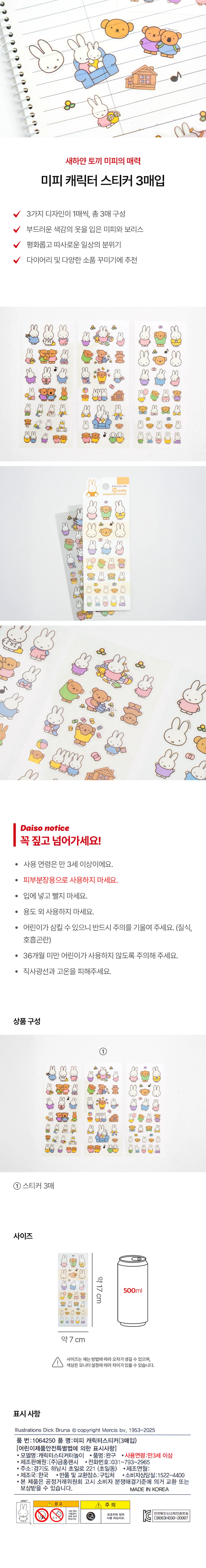 새하얀 토끼 미피의 매력
미피 캐릭터 스티커 3매입
3가지 디자인이 1매씩, 총 3매 구성
부드러운 색감의 옷을 입은 미피와 보리스
평화롭고 따사로운 일상의 분위기
다이어리 및 다양한 소품 꾸미기에 추천

Daiso notice
꼭 짚고 넘어가세요!
· 사용 연령은 만 3세 이상이에요.
· 피부분장용으로 사용하지 마세요.
· 입에 넣고 빨지 마세요.
· 용도 외 사용하지 마세요.
· 어린이가 삼킬 수 있으니 반드시 주의를 기울여 주세요. (질식, 호흡곤란)
· 36개월 미만 어린이가 사용하지 않도록 주의해 주세요.
· 직사광선과 고온을 피해주세요.

상품구성
① 스티커 3매

사이즈
약17cm
약7cm
사이즈는 재는 방법에 따라 오차가 생길 수 있으며, 색상은 모니터 설정에 따라 차이가 있을 수 있습니다.

표시사항
Illustrations Dick Bruna copyright Mercis bv, 1953-2025
품번: 1064250 품명: 미피 캐릭터스티커(3매입)

어린이제품안전특별법에 의한 표시사항
· 모델명: 캐릭터스티커터놀이
· 품명: 완구
· 사용연령: 만3세 이상
· 제조판매원: (주)금홍팬시
· 전화번호: 031-793-2965
· 주소: 경기도 하남시 초일로 221 (초일동)
· 제조국: 한국
· 반품 및 교환장소: 구입처
· 소비자상담실: 1522-4400
· 본 제품은 공정거래위원회 고시 소비자 분쟁해결기준에 의거 교환 또는 보상받을 수 있습니다.
· MADE IN KOREA