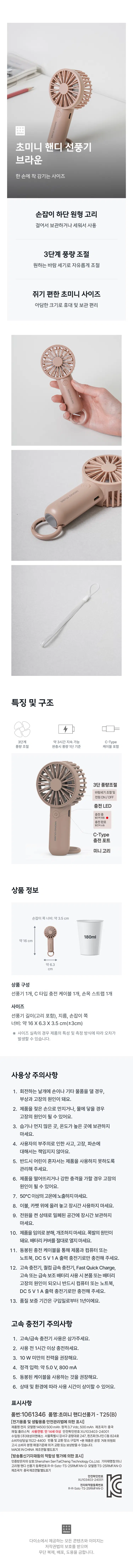 Ultra-Mini Handy Fan Brown Size fits perfectly in one hand Circular loop at the bottom of the handle allows you to hang for storage or use it upright 3-Level Airflow Control Freely adjust the wind speed to your desired level Ultra-mini size that is comfortable to grip Compact size makes it convenient to carry and store Features and Structure ◆ 3 levels, lasts approximately 3 hours C-Type Airflow Control Airflow based on Level 1 when fully charged Cable included 3-Level Airflow Control Wind speed adjustment and power ON/OFF Charging LED Color displayed Middle color displayed Color complete C-Type charging port Mini loop Product Information Width of handle side: approx. 3.5cm 180ml approx. 16cm approx. 6.3cm Product Composition 1 Fan, 1 Type-C charging cable, 1 Wrist strap Size Fan length (including loop), diameter, width of handle side: approx. 16 X 6.3 X 3.5cm (±3cm) ※ Actual size measurements may vary depending on product characteristics and measurement methods. Precautions for Use 1. Touching the rotating blades with your hands or other objects may cause injury or malfunction. 2. Touching the product with wet hands or exposing it to water may cause malfunction. 3. Do not store in humid, dusty, or high-temperature areas. 4. We are not responsible for accidents, malfunctions, or damage caused by user negligence. 5. Ensure that children cannot use the product alone. 6. Dropping the product or applying a strong impact may cause malfunction. 7. Do not expose to temperatures above 50°C. 8. Do not use the product placed on bedding or carpets for extended periods. 9. Do not store the product in a confined space for a long time with the power turned on. 10. Do not disassemble or modify the product arbitrarily. This may cause an explosion. Never open the battery cover. 11. Charge the product only using the enclosed charging cable with a computer or laptop and a DC 5V 1A output charger. 12. Using a fast charger, Qualcomm fast charger, Fast Quick Charge, or a high-speed or fast power bank may cause damage to the product or the battery; therefore, please charge only with a computer or laptop and a DC 5V 1A output charger. 13. The warranty period is one year from the date of purchase. Fast Charger Precautions 1. Please refrain from using fast/rapid chargers. 2. Charge for at least one hour before use. 3. Power of less than 10 W is recommended. 4. Rated input: Approx. 5.0 V, 800 mA 5. It is recommended to use the enclosed cable. 6. Usage time may vary depending on conditions and environment. Labeling Details Part No.: 1061346 Product Name: Ultra-mini Handheld Fan - T25(B) [Labeling in accordance with the Electrical Appliances and Household Goods Safety Management Act] Product Name: Battery Model Name: 14500 500 mAh Rating: 3.7Vdc, 500mAh Country of Manufacture: China Material: Plastic Age of Use: 14 years and older Safety Confirmation Number: XU103403-24001 Importer: Taesung E&S Co., Ltd. Rm 824, Building C, Queens Park Nine, 247, Gonghang-daero, Gangseo-gu, Seoul Customer Service: 1522-4400 Return and Exchange Location: Place of Purchase *This product is eligible for exchange or compensation in accordance with the Consumer Dispute Resolution Standards notified by the Fair Trade Commission. MADEINCH HINA Date of Manufacture: Separately indicated [Labeling based on Conformity Assessment of Broadcasting and Telecommunications Equipment, etc.] Company Name of Certified Party: Shenzhen SentaiCheng Technology Co., Ltd. Equipment Name: Mini Hook-type Handheld Fan Registration Number: RR-Sstc-TS-25RMFAN-D Model Name: TS-25RMFAN-D Country of Manufacture: China Date of Manufacture: Separately indicated XU103403-24001 RR-Sstc----230000 All content and images provided by Daiso are protected by copyright law, and unauthorized reproduction, distribution, or theft is prohibited.