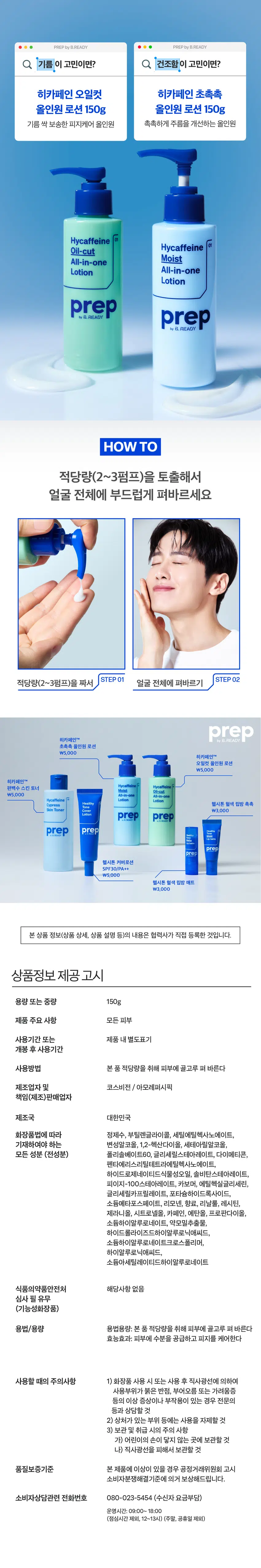 히카페인 오일컷 올인원 로션 150g  
*피지케어 효능  
Hycaffeine  
Oil-cut  
All-in-one  
Lotion  
기름기를 완화해주어  
피지를 케어하는  
남성피부 맞춤 올인원 로션  
AMORE PACIFIC  
MEN's SKINCARE  
이런 피부 고민 있으셨나요?  
하루종일 번들거리는 개기름  
계속해서 쌓이는 피지 SOS  
유분과다 수분부족 피부  
그렇다면,  
히카페인 오일컷 올인원을  
만나보세요!  
Hyc affeine  
All-Sut n-one  
Lotion  
프렙 바이 비레디는  
일상 속 중요한 순간에서  
by  
언제나 준비된 남자로 만들어주는  
아모레퍼시픽 남성 스타일링 브랜드로,  
남성 피부고민에 적합한 성분과 기능을  
담은 제품을 합리적인 가격으로 제안합니다.  
※ 히카페인 오일컷 올인원 로션 Q 검색  
HYCAFFEINE OIL CUT ALL-IN-ONE LOTION  
히카페인 오일컷 올인원 로션 검색  
사용 후 기름기가 완화되는  
산뜻한 로션 타입  
TIP 번들거리는 피부 (지성, 수부지 피부)에게  
강력 추천  
피부에 수분,생기를 주는  
히카페인TM 성분 함유  
*원료적 효능에 한함  
HYCAFFEINE  
히카페인 TM  
수분 생기  
히알루론산 카페인  
어성초 팅크처 성분과  
클래리파잉 포뮬라로  
피지 케어까지  
1 어성초를 에탄올에 추출한 성분  
2 원료적 효능에 한함  
PREPbyB.READY  
PREP byB.READY  
기름 이 고민이면? ○ 건조함 이 고민이면?  
히카페인 오일컷 히카페인 초촉촉  
올인원 로션 150g 올인원 로션 150g  
기름 싹 보송한 피지케어 올인원 촉촉하게 주름을 개선하는 올인원  
Hycaffeine Con  
Hycaffeine 01  
Oil-cut  
Moist  
All-in-one  
All-in-one  
Lotion  
Lotion  
HOW TO  
적당량(2~3펌프)을 토출해서  
얼굴 전체에 부드럽게 펴바르세요  
STEP01 STEP 02  
적당량(2~3펌프)을 짜서 얼굴 전체에 펴바르기  
히카페인TM  
초촉촉 올인원 로션  
\5,000  
히카페인TM  
오일컷 올인원 로션  
\5,000  
히카페인TM  
편백수 스킨 토너  
\5,000  
Moist Oil-cut  
All-in-one  
Hycaffeine Lotion  
Cypress 헬시톤혈색 립밤 촉촉  
Tor  
Skin Cover \3,000  
헬시톤 커버로션  
SPF30/PA++  
\5,000  
헬시톤 혈색 립밤 매트  
\3,000  
본 상품 정보(상품 상세, 상품 설명 등)의 내용은 협력사가 직접 등록한 것입니다.  
상품정보 제공 고시  
용량 또는 중량 150g  
제품 주요 사항 모든 피부  
사용기간 또는 제품 내 별도표기  
개봉 후 사용기간  
사용방법 본 품 적당량을 취해 피부에 골고루 펴 바른다  
제조업자 및 코스비전 I 아모레퍼시픽  
책임(제조)판매업자  
제조국 대한민국  
화장품법에 따라 정제수, 부틸렌글라이콜, 세틸에틸헥사노에이트,  
기재하여야 하는 변성알코올, 1,2-헥산다이올, 세테아릴알코올,  
모든 성분 (전성분) 폴리솔베이트60, 글리세릴스테아레이트, 다이메티콘,  
펜타에리스리틸테트라에틸헥사노에이트,  
하이드로제네이티드식물성오일, 솔비탄스테아레이트,  
피이지-100스테아레이트, 카보머, 에틸헥실글리세린,  
글리세릴카프릴레이트, 포타슘하이드록사이드,  
소듐메타포스페이트, 리모넨, 향료, 리날룰, 레시틴,  
제라니올, 시트로넬올, 카페인, 에탄올, 프로판다이올,  
소듐하이알루로네이트, 약모밀추출물,  
하이드롤라이즈드하이알루로닉애씨드,  
소듐하이알루로네이트크로스폴리머,  
하이알루로닉애씨드,  
소듐아세틸레이티드하이알루로네이트  
식품의약품안전처 해당사항 없음  
심사 필 유무  
(기능성화장품)  
용법/용량 용법용량: 본 품 적당량을 취해 피부에 골고루 펴 바른다  
효능효과: 피부에 수분을 공급하고 피지를 케어한다  
사용할 때의 주의사항 1) 화장품 사용 시 또는 사용 후 직사광선에 의하여  
사용부위가 붉은 반점, 부어오름 또는 가려움증  
등의 이상 증상이나 부작용이 있는 경우 전문의  
등과 상담할 것  
2) 상처가 있는 부위 등에는 사용을 자제할 것  
3) 보관 및 취급 시의 주의 사항  
가) 어린이의 손이 닿지 않는 곳에 보관할것  
나) 직사광선을 피해서 보관할 것  
품질보증기준 본 제품에 이상이 있을 경우 공정거래위원회 고시  
소비자분쟁해결기준에 의거 보상해드립니다.  
소비자상담관련 전화번호 080-023-5454 (수신자 요금부담)  
운영시간: 09:00~ 18:00  
(점심시간 제외, 12~13시) (주말, 공휴일 제외)