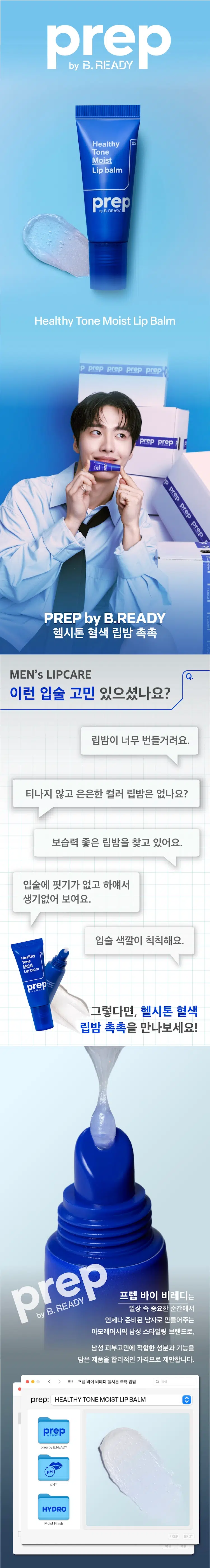 Healthy Tone Moist Lip Balm
PREP by B.READY
헬시톤 혈색 립밤 촉촉
MEN's LIPCARE
이런 입술 고민 있으셨나요?
립밤이 너무 번들거려요.
티나지 않고 은은한 컬러 립밤은 없나요?
보습력 좋은 립밤을 찾고 있어요.
입술에 핏기가 없고 하얘서 생기없어 보여요.
입술 색깔이 칙칙해요.
Healthy Moist Lipbalm
그렇다면 헬시톤 혈색 립밤 촉촉을 만나보세요!
프렙 바이 비레디는 B. 일상 속 중요한 순간에서 언제나 준비된 남자로 만들어주는 아모레퍼시픽 남성 스타일링 브랜드로 남성 피부고민에 적합한 성분과 기능을 담은 제품을 합리적인 가격으로 제안합니다.
프렙 바이 비레디 헬시톤 촉촉 립밤 Q 검색
prep: HEALTHY TONE MOIST LIP BALM
prepbyB.READY
pHTM
HYDRO MoistFinish
BRDY 자연스러운 Point 01
내 입술 맞춤 발색
개인의 입술 pH에 따라 자연스럽게 혈색만 살려주는 헬시톤 pHTM 기술 적용
BEFORE AFTER
건강한 입술 톤으로 pH 촉촉하게 마무리되는 립밤
헬시톤 pHTM은 개인의 입술 pH에 맞춰 자연스럽게 혈색을 살려주는 기술로 창백하거나 어두운 입술도 건강하고 생기있게 만들어줍니다.
READY
B.
by
COLOR B&A
→
사용 전 사용 후
보습에 좋은 성분을 모아 Point 02
빠르게 수분 충전!
헬시톤 혈색 립밤의 보습 성분
프렙 바이 비레디 헬시톤 촉촉 립밤 Q 검색
무루무루 버터
시어버터
비타민 E
호호바 오일
복귀 적용
보습을 위한 쉐어버터 무루무루버터 호호바 오일 3종 + 건강한 입술을 만들어주는 Vitamin E 성분까지
은은한 Point 03
천연 유래 민트 향
ZEZO INKOREA MADE
halvig紀西10(호) 농구공사
경제평정(空)
359
놓는 品质 뉴주
금|Y肠
DRIA 헤어 品豆
자연에서 유래된 페퍼민트 스피어민트 콘민트 3종의 천연 민트 오일이 함유되어 은은하고 산뜻한 향
HOW TO
가지고 다니면서 입술에 2~3회 정도 수시로 발라 주세요.
혈색 립밤 촉촉 혈색 립밤 매트
6.5g / ₩3,000 4.2g / ₩3,000
건강한 톤으로 촉촉하게 마무리되는 립밤 매트하게 마무리 되는 립밤
사용감: 촉촉하고 사용감: 번들거림 없이 적당히 윤기 있는 입술. 깔끔한 피니쉬.
pH 맞춤 혈색 UP!
프렙 바이 비레디 립밤 2종
히카페인TM
초촉촉 올인원 로션 \5,000
히카페인TM
오일컷 올인원 로션 \5,000
히카페인TM
편백수 스킨 토너 Moist Oil-cut \5,000
All-in-one Lotion
Healthy 헬시톤 혈색 립밤 촉촉
Cypress Tone
Skin Toner Cover \3,000
Lation
헬시톤 커버로션
SPF30/PA++ \5,000
헬시톤 혈색 립밤 매트 \3,000
본 상품 정보(상품 상세 상품 설명 등)의 내용은 협력사가 직접 등록한 것입니다.
상품정보 제공 고시
용량 또는 중량 6.5g
제품 주요 사항 모든 피부
사용기간 또는 제품 내 별도표기
개봉 후 사용기간
사용방법 제품을 개봉하여 입술에 수시로 도포하여 줍니다.
제조업자 및 코스비전 / 아모레퍼시픽
책임(제조)판매업자
제조국 대한민국
화장품법에 따라 페트롤라툼 마이크로크리스탈린왁스 기재하여야 하는 하이드로제네이티드폴리(C6-14올레핀) 모든 성분 (전성분) 하이드로제네이티드폴리아이소부텐 폴리부텐 카프릴릭/카프릭트라이글리세라이드 에틸렌/프로필렌/스타이렌코폴리머 시어버터 합성왁스 토코페릴아세테이트 호호바씨오일 데하이드로아세틱애씨드 야자씨버터 락틱애씨드 에틸렌/프로필렌코폴리머 향료 부틸렌/에틸렌/스타이렌코폴리머 정제수 적색218호 펜타메리스리틸레트라-다이-부틸하이드록시하이드록시신나메이트 토코페롤 비에이치티 리모넨
식품의약품안전처 해당사항 없음
심사 필 유무 (기능성화장품)
용법/용량 용법용량: 건조하고 창백한 입술에 수시로 발라주세요.
효능효과: 시어 버터 무루무루버터 호호바오일이 입술을 건강하고 촉촉하게 가꾸어주며 개인의 입술 pH에 따라 혈색 있는 입술색을 만들어줍니다.
사용할 때의 주의사항
1) 화장품 사용 시 또는 사용 후 직사광선에 의하여 사용부위가 붉은 반점 부어오름 또는 가려움증 등의 이상 증상이나 부작용이 있는 경우 전문의 등과 상담할 것
2) 상처가 있는 부위 등에는 사용을 자제할 것
3) 보관 및 취급 시의 주의 사항
가) 어린이의 손이 닿지 않는 곳에 보관할 것
나) 직사광선을 피해서 보관할 것
품질보증기준 본 제품에 이상이 있을 경우 공정거래위원회 고시 소비자분쟁해결기준에 의거 보상해드립니다.
소비자상담관련 전화번호 080-023-5454 (수신자 요금부담)
운영시간: 09:00~ 18:00 (점심시간 제외 12~13시) (주말 공휴일 제외)
※ 일본어, 한자, 특수문자 제거 완료
※ 오타 및 띄어쓰기 보정 적용
※ 원본 정보 누락 없음